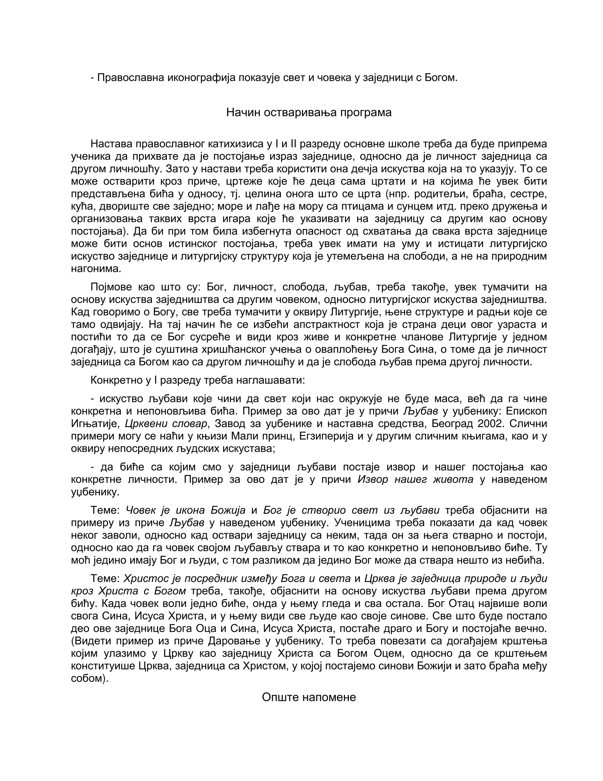 - Православна иконографија показује свет и човека у заједници с Богом.
Начин остваривања програма
Настава православног катихизиса у I и II разреду основне школе треба да буде припрема
ученика да прихвате да је постојање израз заједнице, односно да је личност заједница са
другом личношћу. Зато у настави треба користити она дечја искуства која на то указују. То се
може остварити кроз приче, цртеже које ће деца сама цртати и на којима ће увек бити
представљена бића у односу, тј. целина онога што се црта (нпр. родитељи, браћа, сестре,
кућа, двориште све заједно; море и лађе на мору са птицама и сунцем итд. преко дружења и
организовања таквих врста игара које ће указивати на заједницу са другим као основу
постојања). Да би при том била избегнута опасност од схватања да свака врста заједнице
може бити основ истинског постојања, треба увек имати на уму и истицати литургијско
искуство заједнице и литургијску структуру која је утемељена на слободи, а не на природним
нагонима.
Појмове као што су: Бог, личност, слобода, љубав, треба такође, увек тумачити на
основу искуства заједништва са другим човеком, односно литургијског искуства заједништва.
Кад говоримо о Богу, све треба тумачити у оквиру Литургије, њене структуре и радњи које се
тамо одвијају. На тај начин ће се избећи апстрактност која је страна деци овог узраста и
постићи то да се Бог сусреће и види кроз живе и конкретне чланове Литургије у једном
догађају, што је суштина хришћанског учења о оваплоћењу Бога Сина, о томе да је личност
заједница са Богом као са другом личношћу и да је слобода љубав према другој личности.
Конкретно у I разреду треба наглашавати:
- искуство љубави које чини да свет који нас окружује не буде маса, већ да га чине
конкретна и непоновљива бића. Пример за ово дат је у причи Љубав у уџбенику: Епископ
Игњатије, Црквени словар, Завод за уџбенике и наставна средства, Београд 2002. Слични
примери могу се наћи у књизи Мали принц, Егзиперија и у другим сличним књигама, као и у
оквиру непосредних људских искустава;
- да биће са којим смо у заједници љубави постаје извор и нашег постојања као
конкретне личности. Пример за ово дат је у причи Извор нашег живота у наведеном
уџбенику.
Теме: Човек је икона Божија и Бог је створио свет из љубави треба објаснити на
примеру из приче Љубав у наведеном уџбенику. Ученицима треба показати да кад човек
неког заволи, односно кад оствари заједницу са неким, тада он за њега стварно и постоји,
односно као да га човек својом љубављу ствара и то као конкретно и непоновљиво биће. Ту
моћ једино имају Бог и људи, с том разликом да једино Бог може да ствара нешто из небића.
Теме: Христос је посредник између Бога и света и Црква је заједница природе и људи
кроз Христа с Богом треба, такође, објаснити на основу искуства љубави према другом
бићу. Када човек воли једно биће, онда у њему гледа и сва остала. Бог Отац највише воли
свога Сина, Исуса Христа, и у њему види све људе као своје синове. Све што буде постало
део ове заједнице Бога Оца и Сина, Исуса Христа, постаће драго и Богу и постојаће вечно.
(Видети пример из приче Даровање у уџбенику. То треба повезати са догађајем крштења
којим улазимо у Цркву као заједницу Христа са Богом Оцем, односно да се крштењем
конституише Црква, заједница са Христом, у којој постајемо синови Божији и зато браћа међу
собом).
Опште напомене
 