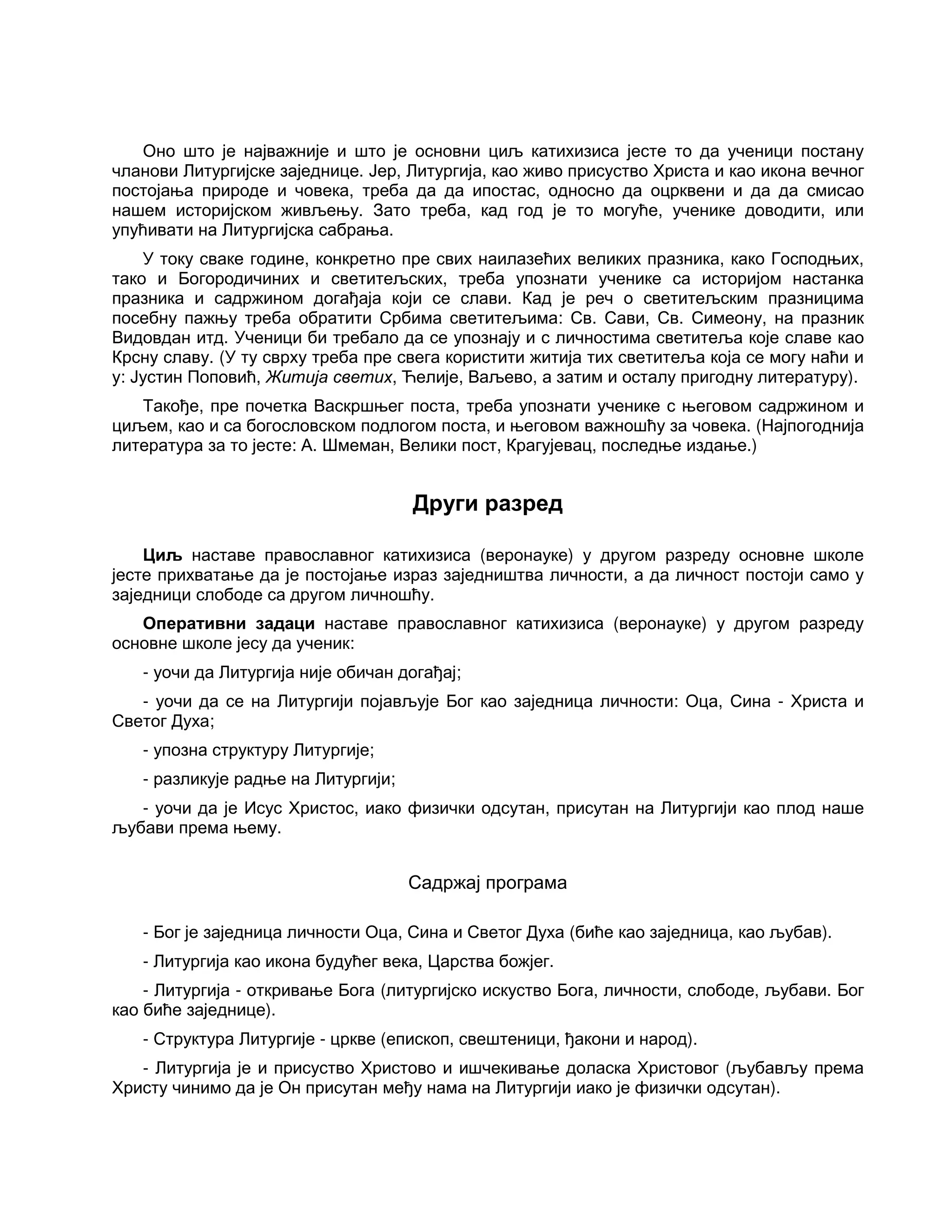 Оно што је најважније и што је основни циљ катихизиса јесте то да ученици постану
чланови Литургијске заједнице. Јер, Литургија, као живо присуство Христа и као икона вечног
постојања природе и човека, треба да да ипостас, односно да оцрквени и да да смисао
нашем историјском живљењу. Зато треба, кад год је то могуће, ученике доводити, или
упућивати на Литургијска сабрања.
У току сваке године, конкретно пре свих наилазећих великих празника, како Господњих,
тако и Богородичиних и светитељских, треба упознати ученике са историјом настанка
празника и садржином догађаја који се слави. Кад је реч о светитељским празницима
посебну пажњу треба обратити Србима светитељима: Св. Сави, Св. Симеону, на празник
Видовдан итд. Ученици би требало да се упознају и с личностима светитеља које славе као
Крсну славу. (У ту сврху треба пре свега користити житија тих светитеља која се могу наћи и
у: Јустин Поповић, Житија светих, Ћелије, Ваљево, а затим и осталу пригодну литературу).
Такође, пре почетка Васкршњег поста, треба упознати ученике с његовом садржином и
циљем, као и са богословском подлогом поста, и његовом важношћу за човека. (Најпогоднија
литература за то јесте: А. Шмеман, Велики пост, Крагујевац, последње издање.)
Други разред
Циљ наставе православног катихизиса (веронауке) у другом разреду основне школе
јесте прихватање да је постојање израз заједништва личности, а да личност постоји само у
заједници слободе са другом личношћу.
Оперативни задаци наставе православног катихизиса (веронауке) у другом разреду
основне школе јесу да ученик:
- уочи да Литургија није обичан догађај;
- уочи да се на Литургији појављује Бог као заједница личности: Оца, Сина - Христа и
Светог Духа;
- упозна структуру Литургије;
- разликује радње на Литургији;
- уочи да је Исус Христос, иако физички одсутан, присутан на Литургији као плод наше
љубави према њему.
Садржај програма
- Бог је заједница личности Оца, Сина и Светог Духа (биће као заједница, као љубав).
- Литургија као икона будућег века, Царства божјег.
- Литургија - откривање Бога (литургијско искуство Бога, личности, слободе, љубави. Бог
као биће заједнице).
- Структура Литургије - цркве (епископ, свештеници, ђакони и народ).
- Литургија је и присуство Христово и ишчекивање доласка Христовог (љубављу према
Христу чинимо да је Он присутан међу нама на Литургији иако је физички одсутан).
 