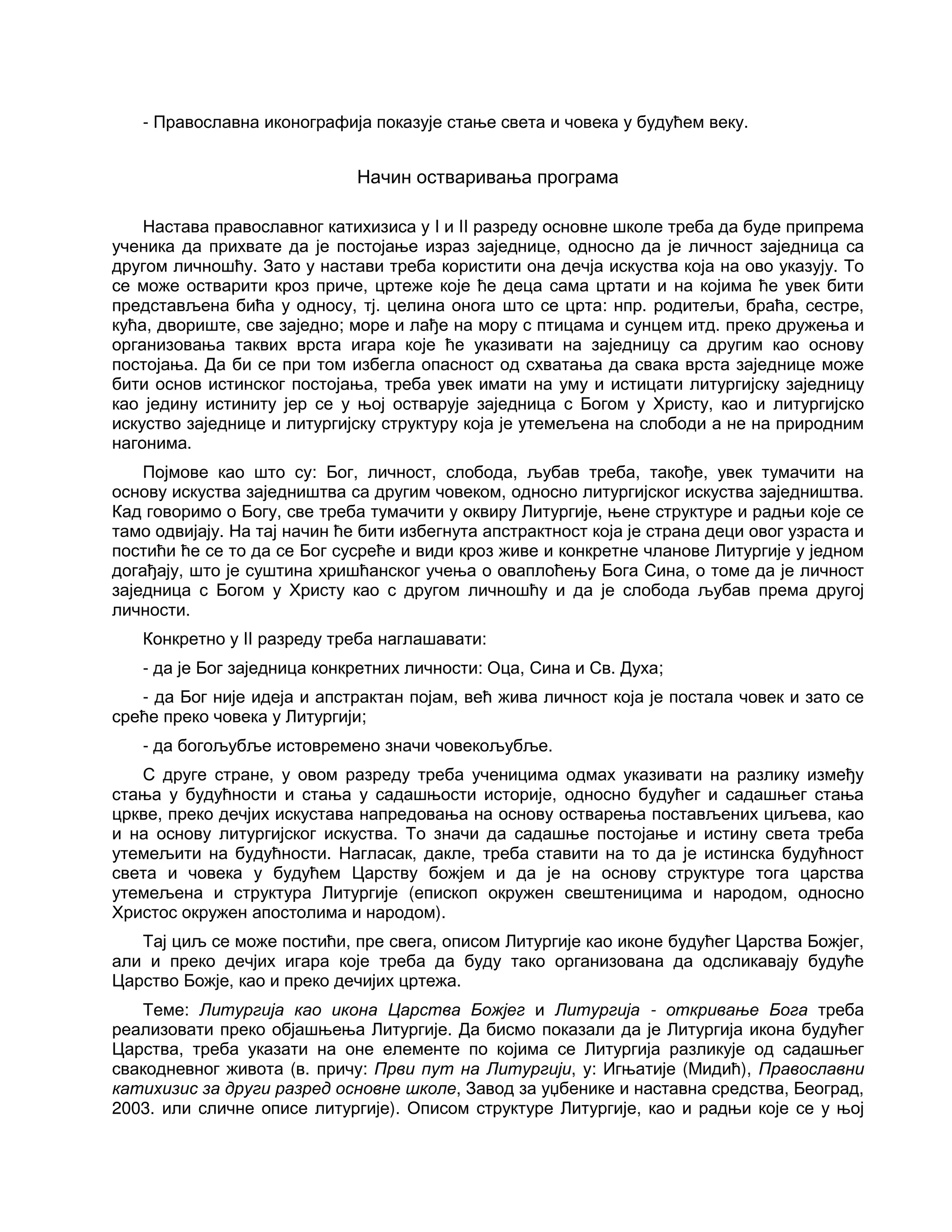 - Православна иконографија показује стање света и човека у будућем веку.
Начин остваривања програма
Настава православног катихизиса у I и II разреду основне школе треба да буде припрема
ученика да прихвате да је постојање израз заједнице, односно да је личност заједница са
другом личношћу. Зато у настави треба користити она дечја искуства која на ово указују. То
се може остварити кроз приче, цртеже које ће деца сама цртати и на којима ће увек бити
представљена бића у односу, тј. целина онога што се црта: нпр. родитељи, браћа, сестре,
кућа, двориште, све заједно; море и лађе на мору с птицама и сунцем итд. преко дружења и
организовања таквих врста игара које ће указивати на заједницу са другим као основу
постојања. Да би се при том избегла опасност од схватања да свака врста заједнице може
бити основ истинског постојања, треба увек имати на уму и истицати литургијску заједницу
као једину истиниту јер се у њој остварује заједница с Богом у Христу, као и литургијско
искуство заједнице и литургијску структуру која је утемељена на слободи а не на природним
нагонима.
Појмове као што су: Бог, личност, слобода, љубав треба, такође, увек тумачити на
основу искуства заједништва са другим човеком, односно литургијског искуства заједништва.
Кад говоримо о Богу, све треба тумачити у оквиру Литургије, њене структуре и радњи које се
тамо одвијају. На тај начин ће бити избегнута апстрактност која је страна деци овог узраста и
постићи ће се то да се Бог сусреће и види кроз живе и конкретне чланове Литургије у једном
догађају, што је суштина хришћанског учења о оваплоћењу Бога Сина, о томе да је личност
заједница с Богом у Христу као с другом личношћу и да је слобода љубав према другој
личности.
Конкретно у II разреду треба наглашавати:
- да је Бог заједница конкретних личности: Оца, Сина и Св. Духа;
- да Бог није идеја и апстрактан појам, већ жива личност која је постала човек и зато се
среће преко човека у Литургији;
- да богољубље истовремено значи човекољубље.
С друге стране, у овом разреду треба ученицима одмах указивати на разлику између
стања у будућности и стања у садашњости историје, односно будућег и садашњег стања
цркве, преко дечјих искустава напредовања на основу остварења постављених циљева, као
и на основу литургијског искуства. То значи да садашње постојање и истину света треба
утемељити на будућности. Нагласак, дакле, треба ставити на то да је истинска будућност
света и човека у будућем Царству божјем и да је на основу структуре тога царства
утемељена и структура Литургије (епископ окружен свештеницима и народом, односно
Христос окружен апостолима и народом).
Тај циљ се може постићи, пре свега, описом Литургије као иконе будућег Царства Божјег,
али и преко дечјих игара које треба да буду тако организована да одсликавају будуће
Царство Божје, као и преко дечијих цртежа.
Теме: Литургија као икона Царства Божјег и Литургија - откривање Бога треба
реализовати преко објашњења Литургије. Да бисмо показали да је Литургија икона будућег
Царства, треба указати на оне елементе по којима се Литургија разликује од садашњег
свакодневног живота (в. причу: Први пут на Литургији, у: Игњатије (Мидић), Православни
катихизис за други разред основне школе, Завод за уџбенике и наставна средства, Београд,
2003. или сличне описе литургије). Описом структуре Литургије, као и радњи које се у њој
 