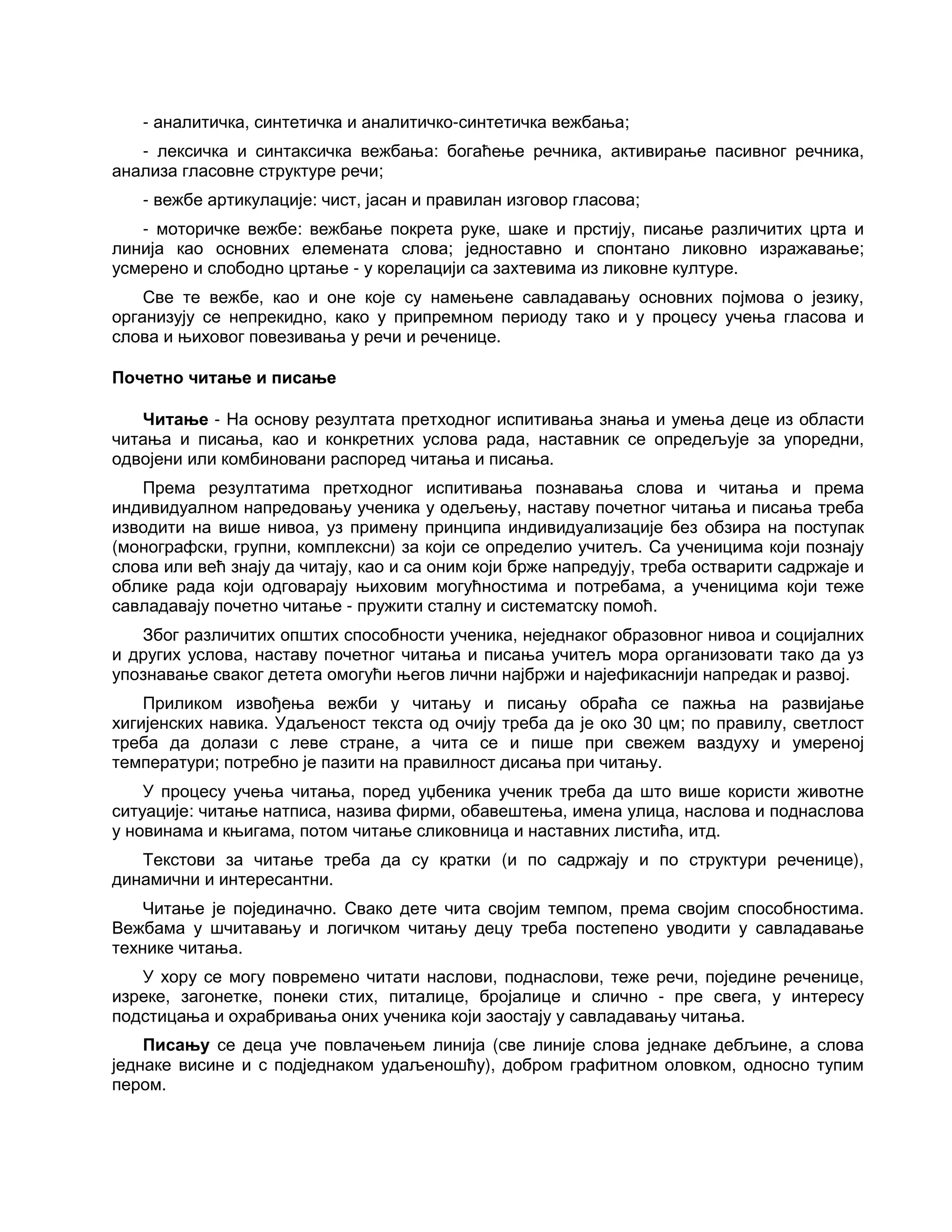 - аналитичка, синтетичка и аналитичко-синтетичка вежбања;
- лексичка и синтаксичка вежбања: богаћење речника, активирање пасивног речника,
анализа гласовне структуре речи;
- вежбе артикулације: чист, јасан и правилан изговор гласова;
- моторичке вежбе: вежбање покрета руке, шаке и прстију, писање различитих црта и
линија као основних елемената слова; једноставно и спонтано ликовно изражавање;
усмерено и слободно цртање - у корелацији са захтевима из ликовне културе.
Све те вежбе, као и оне које су намењене савладавању основних појмова о језику,
организују се непрекидно, како у припремном периоду тако и у процесу учења гласова и
слова и њиховог повезивања у речи и реченице.
Почетно читање и писање
Читање - На основу резултата претходног испитивања знања и умења деце из области
читања и писања, као и конкретних услова рада, наставник се опредељује за упоредни,
одвојени или комбиновани распоред читања и писања.
Према резултатима претходног испитивања познавања слова и читања и према
индивидуалном напредовању ученика у одељењу, наставу почетног читања и писања треба
изводити на више нивоа, уз примену принципа индивидуализације без обзира на поступак
(монографски, групни, комплексни) за који се определио учитељ. Са ученицима који познају
слова или већ знају да читају, као и са оним који брже напредују, треба остварити садржаје и
облике рада који одговарају њиховим могућностима и потребама, а ученицима који теже
савладавају почетно читање - пружити сталну и систематску помоћ.
Због различитих општих способности ученика, неједнаког образовног нивоа и социјалних
и других услова, наставу почетног читања и писања учитељ мора организовати тако да уз
упознавање сваког детета омогући његов лични најбржи и најефикаснији напредак и развој.
Приликом извођења вежби у читању и писању обраћа се пажња на развијање
хигијенских навика. Удаљеност текста од очију треба да је око 30 цм; по правилу, светлост
треба да долази с леве стране, а чита се и пише при свежем ваздуху и умереној
температури; потребно је пазити на правилност дисања при читању.
У процесу учења читања, поред уџбеника ученик треба да што више користи животне
ситуације: читање натписа, назива фирми, обавештења, имена улица, наслова и поднаслова
у новинама и књигама, потом читање сликовница и наставних листића, итд.
Текстови за читање треба да су кратки (и по садржају и по структури реченице),
динамични и интересантни.
Читање је појединачно. Свако дете чита својим темпом, према својим способностима.
Вежбама у шчитавању и логичком читању децу треба постепено уводити у савладавање
технике читања.
У хору се могу повремено читати наслови, поднаслови, теже речи, поједине реченице,
изреке, загонетке, понеки стих, питалице, бројалице и слично - пре свега, у интересу
подстицања и охрабривања оних ученика који заостају у савладавању читања.
Писању се деца уче повлачењем линија (све линије слова једнаке дебљине, а слова
једнаке висине и с подједнаком удаљеношћу), добром графитном оловком, односно тупим
пером.
 