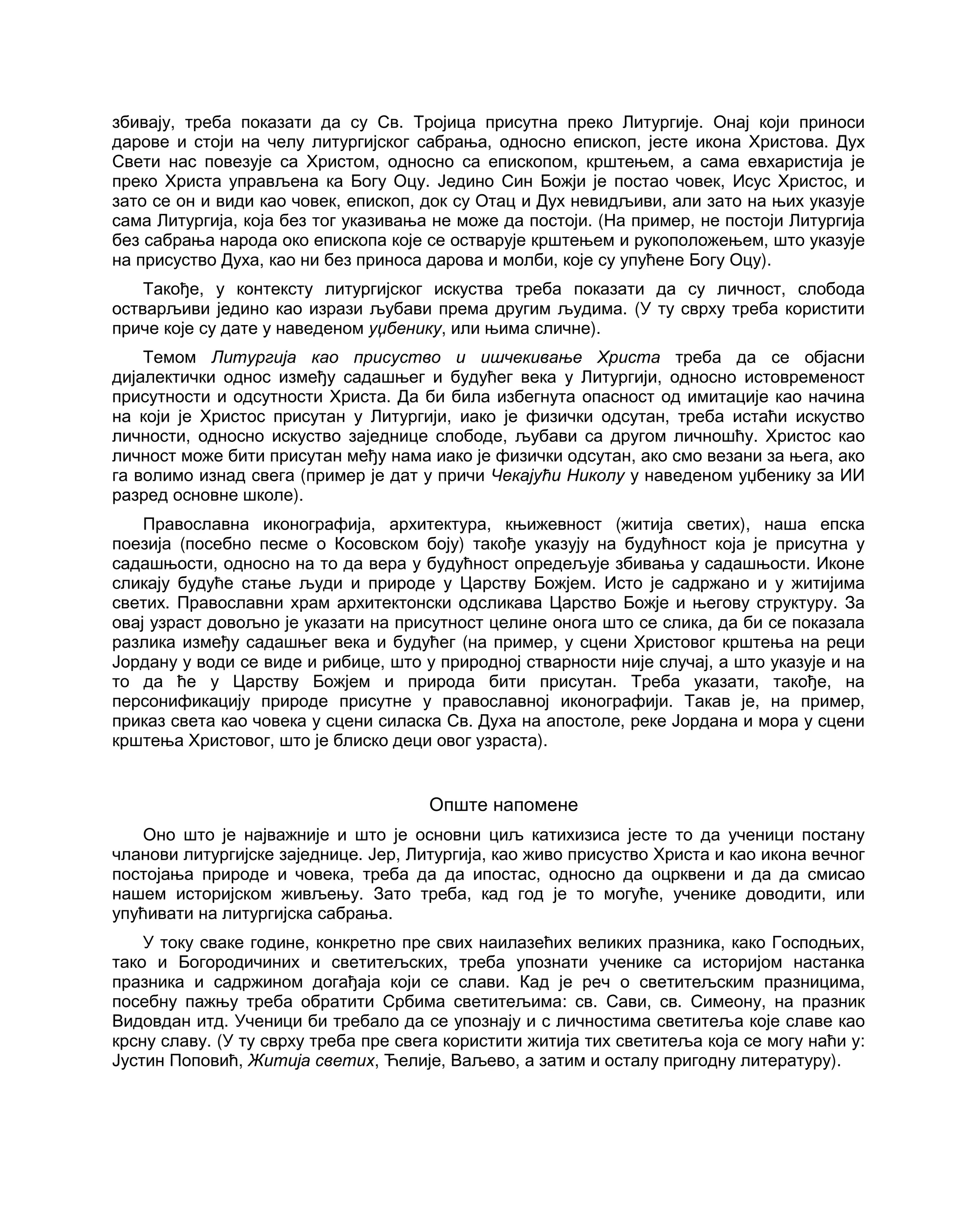 збивају, треба показати да су Св. Тројица присутна преко Литургије. Онај који приноси
дарове и стоји на челу литургијског сабрања, односно епископ, јесте икона Христова. Дух
Свети нас повезује са Христом, односно са епископом, крштењем, а сама евхаристија је
преко Христа управљена ка Богу Оцу. Једино Син Божји је постао човек, Исус Христос, и
зато се он и види као човек, епископ, док су Отац и Дух невидљиви, али зато на њих указује
сама Литургија, која без тог указивања не може да постоји. (На пример, не постоји Литургија
без сабрања народа око епископа које се остварује крштењем и рукоположењем, што указује
на присуство Духа, као ни без приноса дарова и молби, које су упућене Богу Оцу).
Такође, у контексту литургијског искуства треба показати да су личност, слобода
остварљиви једино као изрази љубави према другим људима. (У ту сврху треба користити
приче које су дате у наведеном уџбенику, или њима сличне).
Темом Литургија као присуство и ишчекивање Христа треба да се објасни
дијалектички однос између садашњег и будућег века у Литургији, односно истовременост
присутности и одсутности Христа. Да би била избегнута опасност од имитације као начина
на који је Христос присутан у Литургији, иако је физички одсутан, треба истаћи искуство
личности, односно искуство заједнице слободе, љубави са другом личношћу. Христос као
личност може бити присутан међу нама иако је физички одсутан, ако смо везани за њега, ако
га волимо изнад свега (пример је дат у причи Чекајући Николу у наведеном уџбенику за ИИ
разред основне школе).
Православна иконографија, архитектура, књижевност (житија светих), наша епска
поезија (посебно песме о Косовском боју) такође указују на будућност која је присутна у
садашњости, односно на то да вера у будућност опредељује збивања у садашњости. Иконе
сликају будуће стање људи и природе у Царству Божјем. Исто је садржано и у житијима
светих. Православни храм архитектонски одсликава Царство Божје и његову структуру. За
овај узраст довољно је указати на присутност целине онога што се слика, да би се показала
разлика између садашњег века и будућег (на пример, у сцени Христовог крштења на реци
Јордану у води се виде и рибице, што у природној стварности није случај, а што указује и на
то да ће у Царству Божјем и природа бити присутан. Треба указати, такође, на
персонификацију природе присутне у православној иконографији. Такав је, на пример,
приказ света као човека у сцени силаска Св. Духа на апостоле, реке Јордана и мора у сцени
крштења Христовог, што је блиско деци овог узраста).
Опште напомене
Оно што је најважније и што је основни циљ катихизиса јесте то да ученици постану
чланови литургијске заједнице. Јер, Литургија, као живо присуство Христа и као икона вечног
постојања природе и човека, треба да да ипостас, односно да оцрквени и да да смисао
нашем историјском живљењу. Зато треба, кад год је то могуће, ученике доводити, или
упућивати на литургијска сабрања.
У току сваке године, конкретно пре свих наилазећих великих празника, како Господњих,
тако и Богородичиних и светитељских, треба упознати ученике са историјом настанка
празника и садржином догађаја који се слави. Кад је реч о светитељским празницима,
посебну пажњу треба обратити Србима светитељима: св. Сави, св. Симеону, на празник
Видовдан итд. Ученици би требало да се упознају и с личностима светитеља које славе као
крсну славу. (У ту сврху треба пре свега користити житија тих светитеља која се могу наћи у:
Јустин Поповић, Житија светих, Ћелије, Ваљево, а затим и осталу пригодну литературу).
 