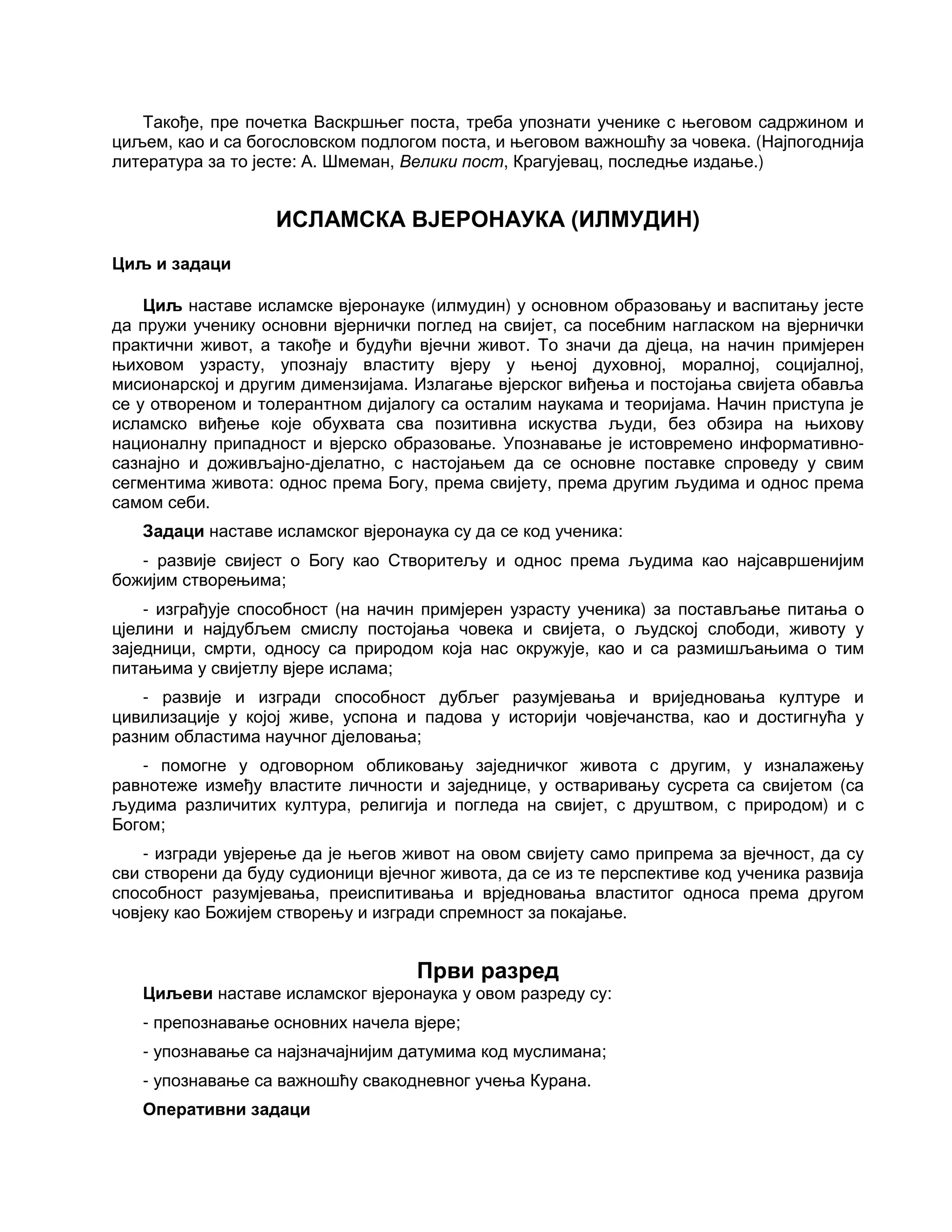 Такође, пре почетка Васкршњег поста, треба упознати ученике с његовом садржином и
циљем, као и са богословском подлогом поста, и његовом важношћу за човека. (Најпогоднија
литература за то јесте: А. Шмеман, Велики пост, Крагујевац, последње издање.)
ИСЛАМСКА ВЈЕРОНАУКА (ИЛМУДИН)
Циљ и задаци
Циљ наставе исламске вјеронауке (илмудин) у основном образовању и васпитању јесте
да пружи ученику основни вјернички поглед на свијет, са посебним нагласком на вјернички
практични живот, а такође и будући вјечни живот. То значи да дјеца, на начин примјерен
њиховом узрасту, упознају властиту вјеру у њеној духовној, моралној, социјалној,
мисионарској и другим димензијама. Излагање вјерског виђења и постојања свијета обавља
се у отвореном и толерантном дијалогу са осталим наукама и теоријама. Начин приступа је
исламско виђење које обухвата сва позитивна искуства људи, без обзира на њихову
националну припадност и вјерско образовање. Упознавање је истовремено информативно-
сазнајно и доживљајно-дјелатно, с настојањем да се основне поставке спроведу у свим
сегментима живота: однос према Богу, према свијету, према другим људима и однос према
самом себи.
Задаци наставе исламског вјеронаука су да се код ученика:
- развије свијест о Богу као Створитељу и однос према људима као најсавршенијим
божијим створењима;
- изграђује способност (на начин примјерен узрасту ученика) за постављање питања о
цјелини и најдубљем смислу постојања човека и свијета, о људској слободи, животу у
заједници, смрти, односу са природом која нас окружује, као и са размишљањима о тим
питањима у свијетлу вјере ислама;
- развије и изгради способност дубљег разумјевања и вриједновања културе и
цивилизације у којој живе, успона и падова у историји човјечанства, као и достигнућа у
разним областима научног дјеловања;
- помогне у одговорном обликовању заједничког живота с другим, у изналажењу
равнотеже између властите личности и заједнице, у остваривању сусрета са свијетом (са
људима различитих култура, религија и погледа на свијет, с друштвом, с природом) и с
Богом;
- изгради увјерење да је његов живот на овом свијету само припрема за вјечност, да су
сви створени да буду судионици вјечног живота, да се из те перспективе код ученика развија
способност разумјевања, преиспитивања и врједновања властитог односа према другом
човјеку као Божијем створењу и изгради спремност за покајање.
Први разред
Циљеви наставе исламског вјеронаука у овом разреду су:
- препознавање основних начела вјере;
- упознавање са најзначајнијим датумима код муслимана;
- упознавање са важношћу свакодневног учења Курана.
Оперативни задаци
 