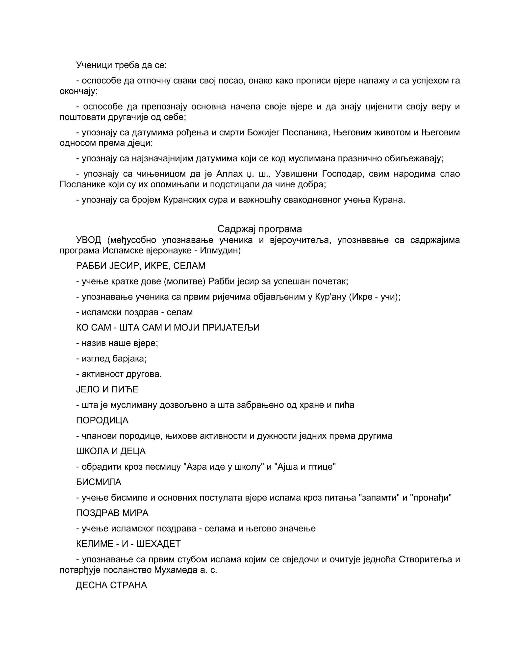 Ученици треба да се:
- оспособе да отпочну сваки свој посао, онако како прописи вјере налажу и са успјехом га
окончају;
- оспособе да препознају основна начела своје вјере и да знају цијенити своју веру и
поштовати другачије од себе;
- упознају са датумима рођења и смрти Божијег Посланика, Његовим животом и Његовим
односом према дјеци;
- упознају са најзначајнијим датумима који се код муслимана празнично обиљежавају;
- упознају са чињеницом да је Аллах џ. ш., Узвишени Господар, свим народима слао
Посланике који су их опомињали и подстицали да чине добра;
- упознају са бројем Куранских сура и важношћу свакодневног учења Курана.
Садржај програма
УВОД (међусобно упознавање ученика и вјероучитеља, упознавање са садржајима
програма Исламске вјеронауке - Илмудин)
РАББИ ЈЕСИР, ИКРЕ, СЕЛАМ
- учење кратке дове (молитве) Рабби јесир за успешан почетак;
- упознавање ученика са првим ријечима објављеним у Кур'ану (Икре - учи);
- исламски поздрав - селам
КО САМ - ШТА САМ И МОЈИ ПРИЈАТЕЉИ
- назив наше вјере;
- изглед барјака;
- активност другова.
ЈЕЛО И ПИЋЕ
- шта је муслиману дозвољено а шта забрањено од хране и пића
ПОРОДИЦА
- чланови породице, њихове активности и дужности једних према другима
ШКОЛА И ДЕЦА
- обрадити кроз песмицу "Азра иде у школу" и "Ајша и птице"
БИСМИЛА
- учење бисмиле и основних постулата вјере ислама кроз питања "запамти" и "пронађи"
ПОЗДРАВ МИРА
- учење исламског поздрава - селама и његово значење
КЕЛИМЕ - И - ШЕХАДЕТ
- упознавање са првим стубом ислама којим се свједочи и очитује једноћа Створитеља и
потврђује посланство Мухамеда а. с.
ДЕСНА СТРАНА
 