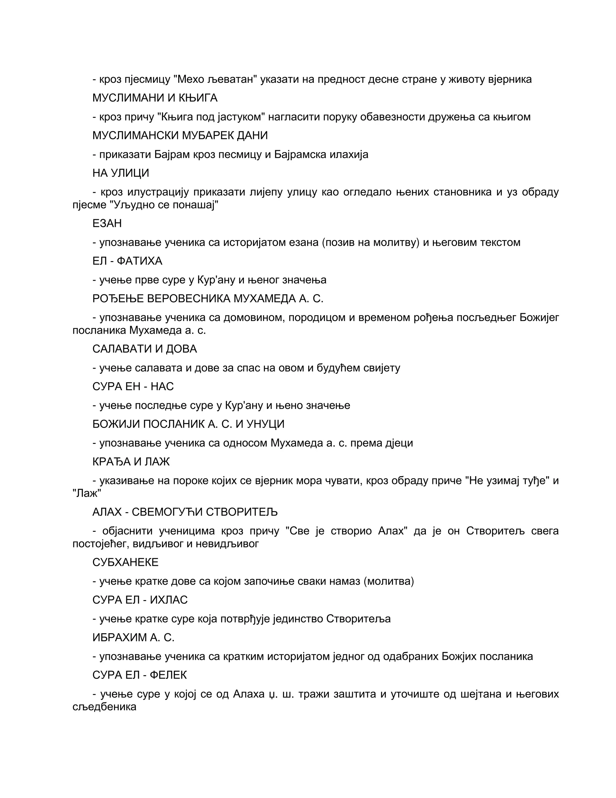 - кроз пјесмицу "Мехо љеватан" указати на предност десне стране у животу вјерника
МУСЛИМАНИ И КЊИГА
- кроз причу "Књига под јастуком" нагласити поруку обавезности дружења са књигом
МУСЛИМАНСКИ МУБАРЕК ДАНИ
- приказати Бајрам кроз песмицу и Бајрамска илахија
НА УЛИЦИ
- кроз илустрацију приказати лијепу улицу као огледало њених становника и уз обраду
пјесме "Уљудно се понашај"
ЕЗАН
- упознавање ученика са историјатом езана (позив на молитву) и његовим текстом
ЕЛ - ФАТИХА
- учење прве суре у Кур'ану и њеног значења
РОЂЕЊЕ ВЕРОВЕСНИКА МУХАМЕДА А. С.
- упознавање ученика са домовином, породицом и временом рођења посљедњег Божијег
посланика Мухамеда а. с.
САЛАВАТИ И ДОВА
- учење салавата и дове за спас на овом и будућем свијету
СУРА ЕН - НАС
- учење последње суре у Кур'ану и њено значење
БОЖИЈИ ПОСЛАНИК А. С. И УНУЦИ
- упознавање ученика са односом Мухамеда а. с. према дјеци
КРАЂА И ЛАЖ
- указивање на пороке којих се вјерник мора чувати, кроз обраду приче "Не узимај туђе" и
"Лаж"
АЛАХ - СВЕМОГУЋИ СТВОРИТЕЉ
- објаснити ученицима кроз причу "Све је створио Алах" да је он Створитељ свега
постојећег, видљивог и невидљивог
СУБХАНЕКЕ
- учење кратке дове са којом започиње сваки намаз (молитва)
СУРА ЕЛ - ИХЛАС
- учење кратке суре која потврђује јединство Створитеља
ИБРАХИМ А. С.
- упознавање ученика са кратким историјатом једног од одабраних Божјих посланика
СУРА ЕЛ - ФЕЛЕК
- учење суре у којој се од Алаха џ. ш. тражи заштита и уточиште од шејтана и његових
сљедбеника
 