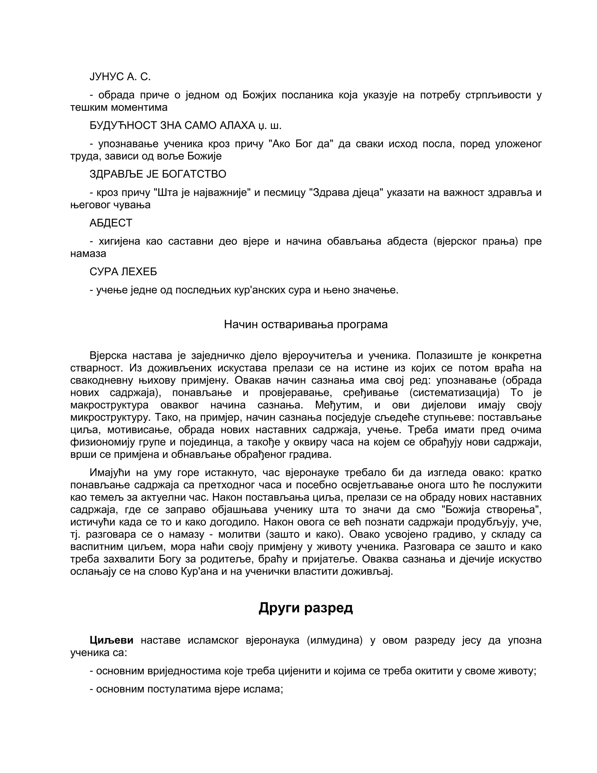 ЈУНУС А. С.
- обрада приче о једном од Божјих посланика која указује на потребу стрпљивости у
тешким моментима
БУДУЋНОСТ ЗНА САМО АЛАХА џ. ш.
- упознавање ученика кроз причу "Ако Бог да" да сваки исход посла, поред уложеног
труда, зависи од воље Божије
ЗДРАВЉЕ ЈЕ БОГАТСТВО
- кроз причу "Шта је најважније" и песмицу "Здрава дјеца" указати на важност здравља и
његовог чувања
АБДЕСТ
- хигијена као саставни део вјере и начина обављања абдеста (вјерског прања) пре
намаза
СУРА ЛЕХЕБ
- учење једне од последњих кур'анских сура и њено значење.
Начин остваривања програма
Вјерска настава је заједничко дјело вјероучитеља и ученика. Полазиште је конкретна
стварност. Из доживљених искустава прелази се на истине из којих се потом враћа на
свакодневну њихову примјену. Овакав начин сазнања има свој ред: упознавање (обрада
нових садржаја), понављање и провјеравање, сређивање (систематизација) То је
макроструктура оваквог начина сазнања. Међутим, и ови дијелови имају своју
микроструктуру. Тако, на примјер, начин сазнања посједује сљедеће ступњеве: постављање
циља, мотивисање, обрада нових наставних садржаја, учење. Треба имати пред очима
физиономију групе и појединца, а такође у оквиру часа на којем се обрађују нови садржаји,
врши се примјена и обнављање обрађеног градива.
Имајући на уму горе истакнуто, час вјеронауке требало би да изгледа овако: кратко
понављање садржаја са претходног часа и посебно освјетљавање онога што ће послужити
као темељ за актуелни час. Након постављања циља, прелази се на обраду нових наставних
садржаја, где се заправо објашњава ученику шта то значи да смо "Божија створења",
истичући када се то и како догодило. Након овога се већ познати садржаји продубљују, уче,
тј. разговара се о намазу - молитви (зашто и како). Овако усвојено градиво, у складу са
васпитним циљем, мора наћи своју примјену у животу ученика. Разговара се зашто и како
треба захвалити Богу за родитеље, браћу и пријатеље. Оваква сазнања и дјечије искуство
ослањају се на слово Кур'ана и на ученички властити доживљај.
Други разред
Циљеви наставе исламског вјеронаука (илмудина) у овом разреду јесу да упозна
ученика са:
- основним вриједностима које треба цијенити и којима се треба окитити у своме животу;
- основним постулатима вјере ислама;
 