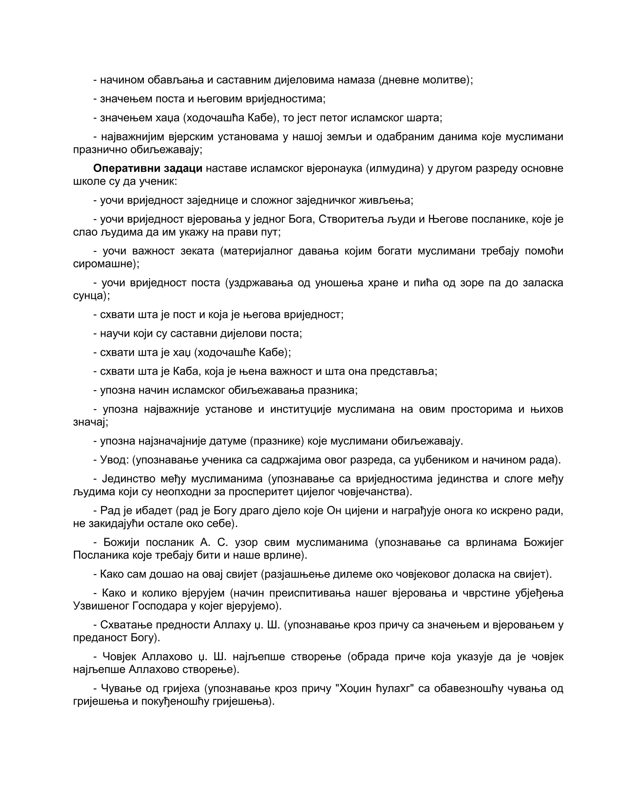 - начином обављања и саставним дијеловима намаза (дневне молитве);
- значењем поста и његовим вриједностима;
- значењем хаџа (ходочашћа Кабе), то јест петог исламског шарта;
- најважнијим вјерским установама у нашој земљи и одабраним данима које муслимани
празнично обиљежавају;
Оперативни задаци наставе исламског вјеронаука (илмудина) у другом разреду основне
школе су да ученик:
- уочи вриједност заједнице и сложног заједничког живљења;
- уочи вриједност вјеровања у једног Бога, Створитеља људи и Његове посланике, које је
слао људима да им укажу на прави пут;
- уочи важност зеката (материјалног давања којим богати муслимани требају помоћи
сиромашне);
- уочи вриједност поста (уздржавања од уношења хране и пића од зоре па до заласка
сунца);
- схвати шта је пост и која је његова вриједност;
- научи који су саставни дијелови поста;
- схвати шта је хаџ (ходочашће Кабе);
- схвати шта је Каба, која је њена важност и шта она представља;
- упозна начин исламског обиљежавања празника;
- упозна најважније установе и институције муслимана на овим просторима и њихов
значај;
- упозна најзначајније датуме (празнике) које муслимани обиљежавају.
- Увод: (упознавање ученика са садржајима овог разреда, са уџбеником и начином рада).
- Јединство међу муслиманима (упознавање са вриједностима јединства и слоге међу
људима који су неопходни за просперитет цијелог човјечанства).
- Рад је ибадет (рад је Богу драго дјело које Он цијени и награђује онога ко искрено ради,
не закидајући остале око себе).
- Божији посланик А. С. узор свим муслиманима (упознавање са врлинама Божијег
Посланика које требају бити и наше врлине).
- Како сам дошао на овај свијет (разјашњење дилеме око човјековог доласка на свијет).
- Како и колико вјерујем (начин преиспитивања нашег вјеровања и чврстине убјеђења
Узвишеног Господара у којег вјерујемо).
- Схватање предности Аллаху џ. Ш. (упознавање кроз причу са значењем и вјеровањем у
преданост Богу).
- Човјек Аллахово џ. Ш. најљепше створење (обрада приче која указује да је човјек
најљепше Аллахово створење).
- Чување од гријеха (упознавање кроз причу "Хоџин ћулахг" са обавезношћу чувања од
гријешења и покуђеношћу гријешења).
 