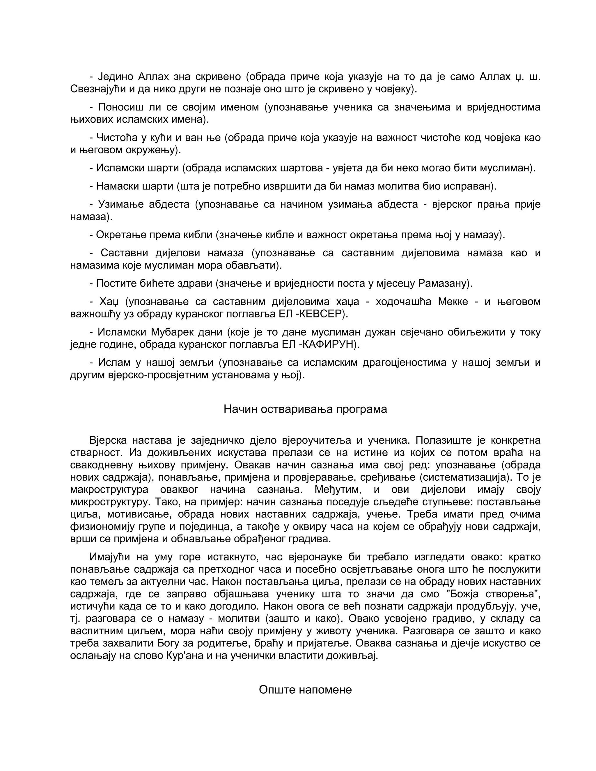 - Једино Аллах зна скривено (обрада приче која указује на то да је само Аллах џ. ш.
Свезнајући и да нико други не познаје оно што је скривено у човјеку).
- Поносиш ли се својим именом (упознавање ученика са значењима и вриједностима
њихових исламских имена).
- Чистоћа у кући и ван ње (обрада приче која указује на важност чистоће код човјека као
и његовом окружењу).
- Исламски шарти (обрада исламских шартова - увјета да би неко могао бити муслиман).
- Намаски шарти (шта је потребно извршити да би намаз молитва био исправан).
- Узимање абдеста (упознавање са начином узимања абдеста - вјерског прања прије
намаза).
- Окретање према кибли (значење кибле и важност окретања према њој у намазу).
- Саставни дијелови намаза (упознавање са саставним дијеловима намаза као и
намазима које муслиман мора обављати).
- Постите бићете здрави (значење и вриједности поста у мјесецу Рамазану).
- Хаџ (упознавање са саставним дијеловима хаџа - ходочашћа Мекке - и његовом
важношћу уз обраду куранског поглавља ЕЛ -КЕВСЕР).
- Исламски Мубарек дани (које је то дане муслиман дужан свјечано обиљежити у току
једне године, обрада куранског поглавља ЕЛ -КАФИРУН).
- Ислам у нашој земљи (упознавање са исламским драгоцјеностима у нашој земљи и
другим вјерско-просвјетним установама у њој).
Начин остваривања програма
Вјерска настава је заједничко дјело вјероучитеља и ученика. Полазиште је конкретна
стварност. Из доживљених искустава прелази се на истине из којих се потом враћа на
свакодневну њихову примјену. Овакав начин сазнања има свој ред: упознавање (обрада
нових садржаја), понављање, примјена и провјеравање, сређивање (систематизација). То је
макроструктура оваквог начина сазнања. Међутим, и ови дијелови имају своју
микроструктуру. Тако, на примјер: начин сазнања поседује сљедеће ступњеве: постављање
циља, мотивисање, обрада нових наставних садржаја, учење. Треба имати пред очима
физиономију групе и појединца, а такође у оквиру часа на којем се обрађују нови садржаји,
врши се примјена и обнављање обрађеног градива.
Имајући на уму горе истакнуто, час вјеронауке би требало изгледати овако: кратко
понављање садржаја са претходног часа и посебно освјетљавање онога што ће послужити
као темељ за актуелни час. Након постављања циља, прелази се на обраду нових наставних
садржаја, где се заправо објашњава ученику шта то значи да смо "Божја створења",
истичући када се то и како догодило. Након овога се већ познати садржаји продубљују, уче,
тј. разговара се о намазу - молитви (зашто и како). Овако усвојено градиво, у складу са
васпитним циљем, мора наћи своју примјену у животу ученика. Разговара се зашто и како
треба захвалити Богу за родитеље, браћу и пријатеље. Оваква сазнања и дјечје искуство се
ослањају на слово Кур'ана и на ученички властити доживљај.
Опште напомене
 