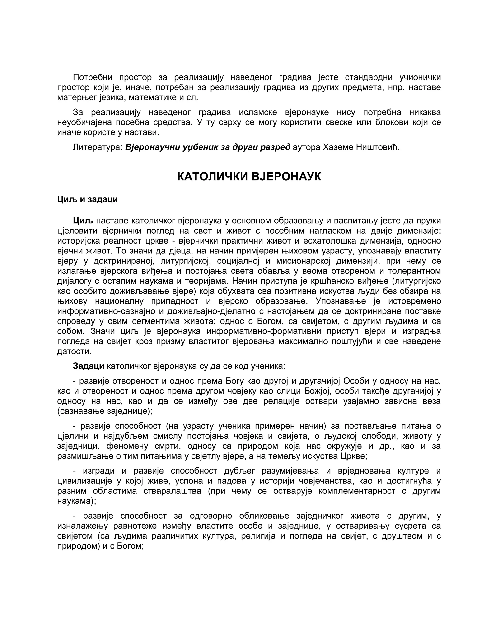 Потребни простор за реализацију наведеног градива јесте стандардни учионички
простор који је, иначе, потребан за реализацију градива из других предмета, нпр. наставе
матерњег језика, математике и сл.
За реализацију наведеног градива исламске вјеронауке нису потребна никаква
неуобичајена посебна средства. У ту сврху се могу користити свеске или блокови који се
иначе користе у настави.
Литература: Вјеронаучни уџбеник за други разред аутора Хаземе Ништовић.
КАТОЛИЧКИ ВЈЕРОНАУК
Циљ и задаци
Циљ наставе католичког вјеронаука у основном образовању и васпитању јесте да пружи
цјеловити вјернички поглед на свет и живот с посебним нагласком на двије димензије:
историјска реалност цркве - вјернички практични живот и есхатолошка димензија, односно
вјечни живот. То значи да дјеца, на начин примјерен њиховом узрасту, упознавају властиту
вјеру у доктринираној, литургијској, социјалној и мисионарској димензији, при чему се
излагање вјерскога виђења и постојања света обавља у веома отвореном и толерантном
дијалогу с осталим наукама и теоријама. Начин приступа је кршћанско виђење (литургијско
као особито доживљавање вјере) која обухвата сва позитивна искуства људи без обзира на
њихову националну припадност и вјерско образовање. Упознавање је истовремено
информативно-сазнајно и доживљајно-дјелатно с настојањем да се доктриниране поставке
спроведу у свим сегментима живота: однос с Богом, са свијетом, с другим људима и са
собом. Значи циљ је вјеронаука информативно-формативни приступ вјери и изградња
погледа на свијет кроз призму властитог вјеровања максимално поштујући и све наведене
датости.
Задаци католичког вјеронаука су да се код ученика:
- развије отвореност и однос према Богу као другој и другачијој Особи у односу на нас,
као и отвореност и однос према другом човјеку као слици Божјој, особи такође другачијој у
односу на нас, као и да се између ове две релације оствари узајамно зависна веза
(сазнавање заједнице);
- развије способност (на узрасту ученика примерен начин) за постављање питања о
цјелини и најдубљем смислу постојања човјека и свијета, о људској слободи, животу у
заједници, феномену смрти, односу са природом која нас окружује и др., као и за
размишљање о тим питањима у свјетлу вјере, а на темељу искуства Цркве;
- изгради и развије способност дубљег разумијевања и врједновања културе и
цивилизације у којој живе, успона и падова у историји човјечанства, као и достигнућа у
разним областима стваралаштва (при чему се остварује комплементарност с другим
наукама);
- развије способност за одговорно обликовање заједничког живота с другим, у
изналажењу равнотеже између властите особе и заједнице, у остваривању сусрета са
свијетом (са људима различитих култура, религија и погледа на свијет, с друштвом и с
природом) и с Богом;
 