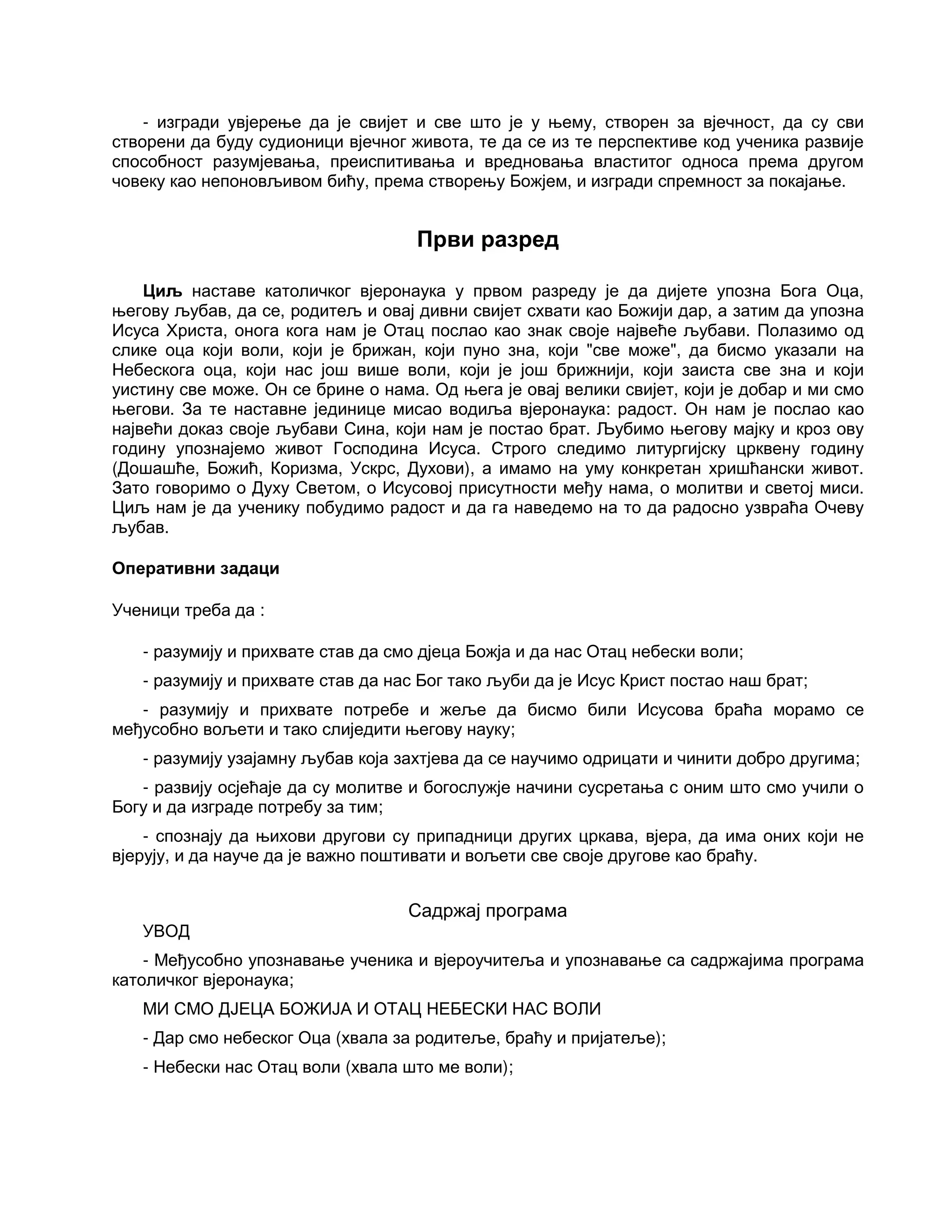 - изгради увјерење да је свијет и све што је у њему, створен за вјечност, да су сви
створени да буду судионици вјечног живота, те да се из те перспективе код ученика развије
способност разумјевања, преиспитивања и вредновања властитог односа према другом
човеку као непоновљивом бићу, према створењу Божјем, и изгради спремност за покајање.
Први разред
Циљ наставе католичког вјеронаука у првом разреду је да дијете упозна Бога Оца,
његову љубав, да се, родитељ и овај дивни свијет схвати као Божији дар, а затим да упозна
Исуса Христа, онога кога нам је Отац послао као знак своје највеће љубави. Полазимо од
слике оца који воли, који је брижан, који пуно зна, који "све може", да бисмо указали на
Небескога оца, који нас још више воли, који је још брижнији, који заиста све зна и који
уистину све може. Он се брине о нама. Од њега је овај велики свијет, који је добар и ми смо
његови. За те наставне јединице мисао водиља вјеронаука: радост. Он нам је послао као
највећи доказ своје љубави Сина, који нам је постао брат. Љубимо његову мајку и кроз ову
годину упознајемо живот Господина Исуса. Строго следимо литургијску црквену годину
(Дошашће, Божић, Коризма, Ускрс, Духови), а имамо на уму конкретан хришћански живот.
Зато говоримо о Духу Светом, о Исусовој присутности међу нама, о молитви и светој миси.
Циљ нам је да ученику побудимо радост и да га наведемо на то да радосно узвраћа Очеву
љубав.
Оперативни задаци
Ученици треба да :
- разумију и прихвате став да смо дјеца Божја и да нас Отац небески воли;
- разумију и прихвате став да нас Бог тако љуби да је Исус Крист постао наш брат;
- разумију и прихвате потребе и жеље да бисмо били Исусова браћа морамо се
међусобно вољети и тако слиједити његову науку;
- разумију узајамну љубав која захтјева да се научимо одрицати и чинити добро другима;
- развију осјећаје да су молитве и богослужје начини сусретања с оним што смо учили о
Богу и да изграде потребу за тим;
- спознају да њихови другови су припадници других цркава, вјера, да има оних који не
вјерују, и да науче да је важно поштивати и вољети све своје другове као браћу.
Садржај програма
УВОД
- Међусобно упознавање ученика и вјероучитеља и упознавање са садржајима програма
католичког вјеронаука;
МИ СМО ДЈЕЦА БОЖИЈА И ОТАЦ НЕБЕСКИ НАС ВОЛИ
- Дар смо небеског Оца (хвала за родитеље, браћу и пријатеље);
- Небески нас Отац воли (хвала што ме воли);
 