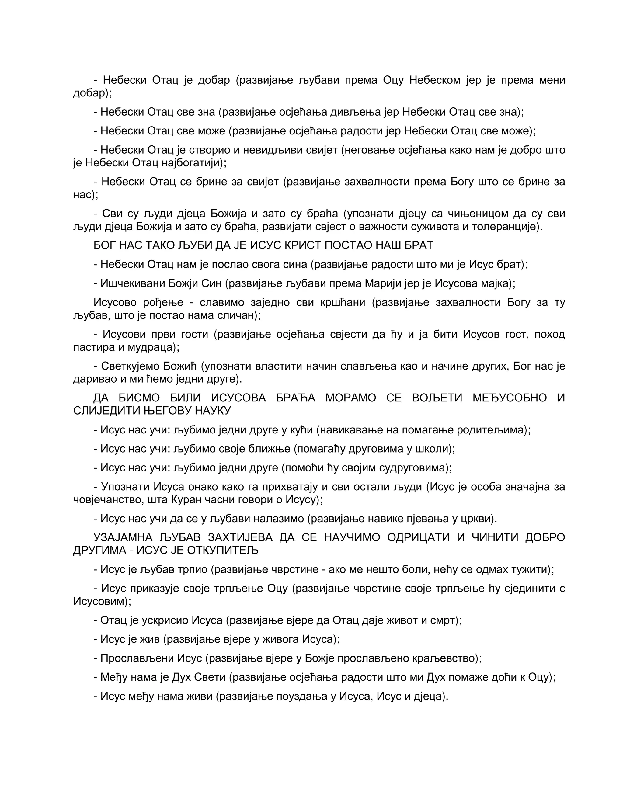 - Небески Отац је добар (развијање љубави према Оцу Небеском јер је према мени
добар);
- Небески Отац све зна (развијање осјећања дивљења јер Небески Отац све зна);
- Небески Отац све може (развијање осјећања радости јер Небески Отац све може);
- Небески Отац је створио и невидљиви свијет (неговање осјећања како нам је добро што
је Небески Отац најбогатији);
- Небески Отац се брине за свијет (развијање захвалности према Богу што се брине за
нас);
- Сви су људи дјеца Божија и зато су браћа (упознати дјецу са чињеницом да су сви
људи дјеца Божија и зато су браћа, развијати свјест о важности суживота и толеранције).
БОГ НАС ТАКО ЉУБИ ДА ЈЕ ИСУС КРИСТ ПОСТАО НАШ БРАТ
- Небески Отац нам је послао свога сина (развијање радости што ми је Исус брат);
- Ишчекивани Божји Син (развијање љубави према Марији јер је Исусова мајка);
Исусово рођење - славимо заједно сви кршћани (развијање захвалности Богу за ту
љубав, што је постао нама сличан);
- Исусови први гости (развијање осјећања свјести да ћу и ја бити Исусов гост, поход
пастира и мудраца);
- Светкујемо Божић (упознати властити начин слављења као и начине других, Бог нас је
даривао и ми ћемо једни друге).
ДА БИСМО БИЛИ ИСУСОВА БРАЋА МОРАМО СЕ ВОЉЕТИ МЕЂУСОБНО И
СЛИЈЕДИТИ ЊЕГОВУ НАУКУ
- Исус нас учи: љубимо једни друге у кући (навикавање на помагање родитељима);
- Исус нас учи: љубимо своје ближње (помагаћу друговима у школи);
- Исус нас учи: љубимо једни друге (помоћи ћу својим судруговима);
- Упознати Исуса онако како га прихватају и сви остали људи (Исус је особа значајна за
човјечанство, шта Куран часни говори о Исусу);
- Исус нас учи да се у љубави налазимо (развијање навике пјевања у цркви).
УЗАЈАМНА ЉУБАВ ЗАХТИЈЕВА ДА СЕ НАУЧИМО ОДРИЦАТИ И ЧИНИТИ ДОБРО
ДРУГИМА - ИСУС ЈЕ ОТКУПИТЕЉ
- Исус је љубав трпио (развијање чврстине - ако ме нешто боли, нећу се одмах тужити);
- Исус приказује своје трпљење Оцу (развијање чврстине своје трпљење ћу сјединити с
Исусовим);
- Отац је ускрисио Исуса (развијање вјере да Отац даје живот и смрт);
- Исус је жив (развијање вјере у живога Исуса);
- Прослављени Исус (развијање вјере у Божје прослављено краљевство);
- Међу нама је Дух Свети (развијање осјећања радости што ми Дух помаже доћи к Оцу);
- Исус међу нама живи (развијање поуздања у Исуса, Исус и дјеца).
 