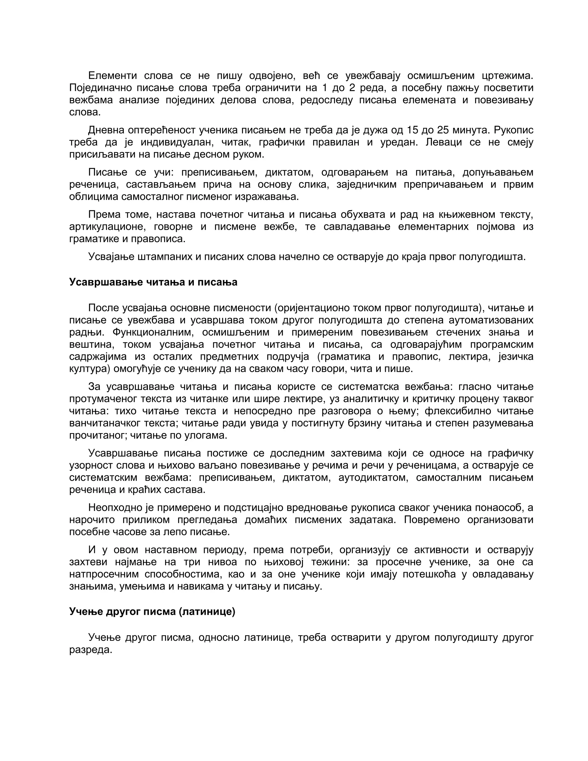 Елементи слова се не пишу одвојено, већ се увежбавају осмишљеним цртежима.
Појединачно писање слова треба ограничити на 1 до 2 реда, а посебну пажњу посветити
вежбама анализе појединих делова слова, редоследу писања елемената и повезивању
слова.
Дневна оптерећеност ученика писањем не треба да је дужа од 15 до 25 минута. Рукопис
треба да је индивидуалан, читак, графички правилан и уредан. Леваци се не смеју
присиљавати на писање десном руком.
Писање се учи: преписивањем, диктатом, одговарањем на питања, допуњавањем
реченица, састављањем прича на основу слика, заједничким препричавањем и првим
облицима самосталног писменог изражавања.
Према томе, настава почетног читања и писања обухвата и рад на књижевном тексту,
артикулационе, говорне и писмене вежбе, те савладавање елементарних појмова из
граматике и правописа.
Усвајање штампаних и писаних слова начелно се остварује до краја првог полугодишта.
Усавршавање читања и писања
После усвајања основне писмености (оријентационо током првог полугодишта), читање и
писање се увежбава и усавршава током другог полугодишта до степена аутоматизованих
радњи. Функционалним, осмишљеним и примереним повезивањем стечених знања и
вештина, током усвајања почетног читања и писања, са одговарајућим програмским
садржајима из осталих предметних подручја (граматика и правопис, лектира, језичка
култура) омогућује се ученику да на сваком часу говори, чита и пише.
За усавршавање читања и писања користе се систематска вежбања: гласно читање
протумаченог текста из читанке или шире лектире, уз аналитичку и критичку процену таквог
читања: тихо читање текста и непосредно пре разговора о њему; флексибилно читање
ванчитаначког текста; читање ради увида у постигнуту брзину читања и степен разумевања
прочитаног; читање по улогама.
Усавршавање писања постиже се доследним захтевима који се односе на графичку
узорност слова и њихово ваљано повезивање у речима и речи у реченицама, а остварује се
систематским вежбама: преписивањем, диктатом, аутодиктатом, самосталним писањем
реченица и краћих састава.
Неопходно је примерено и подстицајно вредновање рукописа сваког ученика понаособ, а
нарочито приликом прегледања домаћих писмених задатака. Повремено организовати
посебне часове за лепо писање.
И у овом наставном периоду, према потреби, организују се активности и остварују
захтеви најмање на три нивоа по њиховој тежини: за просечне ученике, за оне са
натпросечним способностима, као и за оне ученике који имају потешкоћа у овладавању
знањима, умењима и навикама у читању и писању.
Учење другог писма (латинице)
Учење другог писма, односно латинице, треба остварити у другом полугодишту другог
разреда.
 