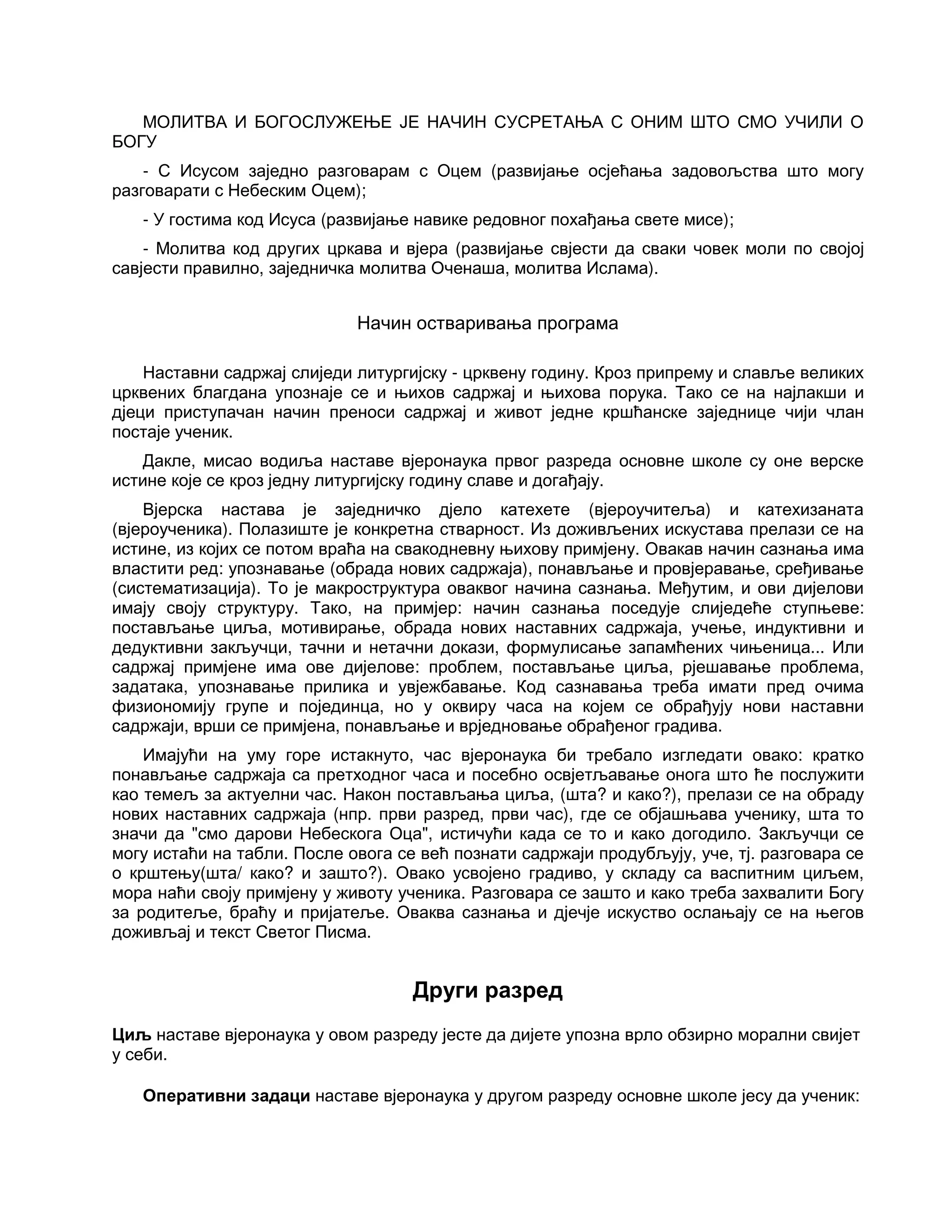 МОЛИТВА И БОГОСЛУЖЕЊЕ ЈЕ НАЧИН СУСРЕТАЊА С ОНИМ ШТО СМО УЧИЛИ О
БОГУ
- С Исусом заједно разговарам с Оцем (развијање осјећања задовољства што могу
разговарати с Небеским Оцем);
- У гостима код Исуса (развијање навике редовног похађања свете мисе);
- Молитва код других цркава и вјера (развијање свјести да сваки човек моли по својој
савјести правилно, заједничка молитва Оченаша, молитва Ислама).
Начин остваривања програма
Наставни садржај слиједи литургијску - црквену годину. Кроз припрему и славље великих
црквених благдана упознаје се и њихов садржај и њихова порука. Тако се на најлакши и
дјеци приступачан начин преноси садржај и живот једне кршћанске заједнице чији члан
постаје ученик.
Дакле, мисао водиља наставе вјеронаука првог разреда основне школе су оне верске
истине које се кроз једну литургијску годину славе и догађају.
Вјерска настава је заједничко дјело катехете (вјероучитеља) и катехизаната
(вјероученика). Полазиште је конкретна стварност. Из доживљених искустава прелази се на
истине, из којих се потом враћа на свакодневну њихову примјену. Овакав начин сазнања има
властити ред: упознавање (обрада нових садржаја), понављање и провјеравање, сређивање
(систематизација). То је макроструктура оваквог начина сазнања. Међутим, и ови дијелови
имају своју структуру. Тако, на примјер: начин сазнања поседује слиједеће ступњеве:
постављање циља, мотивирање, обрада нових наставних садржаја, учење, индуктивни и
дедуктивни закључци, тачни и нетачни докази, формулисање запамћених чињеница... Или
садржај примјене има ове дијелове: проблем, постављање циља, рјешавање проблема,
задатака, упознавање прилика и увјежбавање. Код сазнавања треба имати пред очима
физиономију групе и појединца, но у оквиру часа на којем се обрађују нови наставни
садржаји, врши се примјена, понављање и врједновање обрађеног градива.
Имајући на уму горе истакнуто, час вјеронаука би требало изгледати овако: кратко
понављање садржаја са претходног часа и посебно освјетљавање онога што ће послужити
као темељ за актуелни час. Након постављања циља, (шта? и како?), прелази се на обраду
нових наставних садржаја (нпр. први разред, први час), где се објашњава ученику, шта то
значи да "смо дарови Небескога Оца", истичући када се то и како догодило. Закључци се
могу истаћи на табли. После овога се већ познати садржаји продубљују, уче, тј. разговара се
о крштењу(шта/ како? и зашто?). Овако усвојено градиво, у складу са васпитним циљем,
мора наћи своју примјену у животу ученика. Разговара се зашто и како треба захвалити Богу
за родитеље, браћу и пријатеље. Оваква сазнања и дјечје искуство ослањају се на његов
доживљај и текст Светог Писма.
Други разред
Циљ наставе вјеронаука у овом разреду јесте да дијете упозна врло обзирно морални свијет
у себи.
Оперативни задаци наставе вјеронаука у другом разреду основне школе јесу да ученик:
 