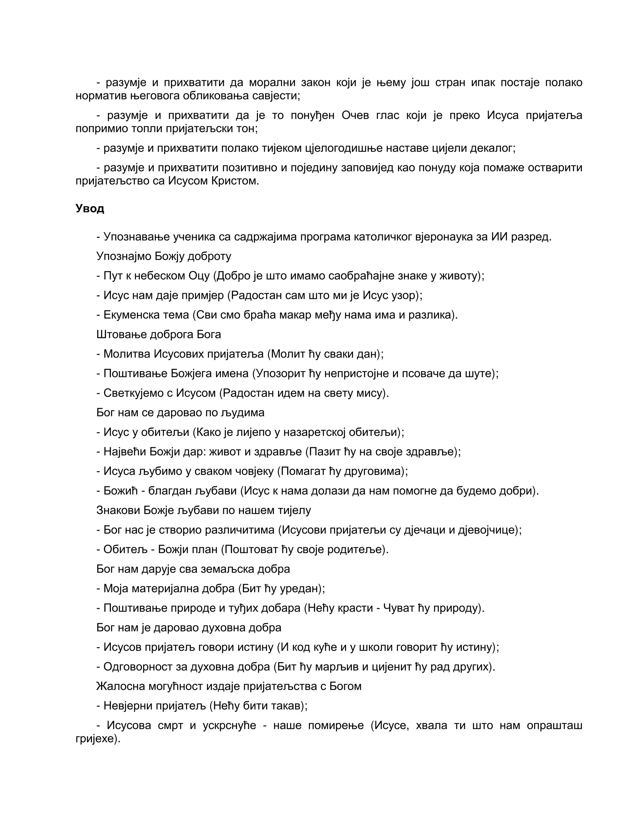 - разумје и прихватити да морални закон који је њему још стран ипак постаје полако
норматив његовога обликовања савјести;
- разумје и прихватити да је то понуђен Очев глас који је преко Исуса пријатеља
попримио топли пријатељски тон;
- разумје и прихватити полако тијеком цјелогодишње наставе цијели декалог;
- разумје и прихватити позитивно и поједину заповијед као понуду која помаже остварити
пријатељство са Исусом Кристом.
Увод
- Упознавање ученика са садржајима програма католичког вјеронаука за ИИ разред.
Упознајмо Божју доброту
- Пут к небеском Оцу (Добро је што имамо саобраћајне знаке у животу);
- Исус нам даје примјер (Радостан сам што ми је Исус узор);
- Екуменска тема (Сви смо браћа макар међу нама има и разлика).
Штовање доброга Бога
- Молитва Исусових пријатеља (Молит ћу сваки дан);
- Поштивање Божјега имена (Упозорит ћу непристојне и псоваче да шуте);
- Светкујемо с Исусом (Радостан идем на свету мису).
Бог нам се даровао по људима
- Исус у обитељи (Како је лијепо у назаретској обитељи);
- Највећи Божји дар: живот и здравље (Пазит ћу на своје здравље);
- Исуса љубимо у сваком човјеку (Помагат ћу друговима);
- Божић - благдан љубави (Исус к нама долази да нам помогне да будемо добри).
Знакови Божје љубави по нашем тијелу
- Бог нас је створио различитима (Исусови пријатељи су дјечаци и дјевојчице);
- Обитељ - Божји план (Поштоват ћу своје родитеље).
Бог нам дарује сва земаљска добра
- Моја материјална добра (Бит ћу уредан);
- Поштивање природе и туђих добара (Нећу красти - Чуват ћу природу).
Бог нам је даровао духовна добра
- Исусов пријатељ говори истину (И код куће и у школи говорит ћу истину);
- Одговорност за духовна добра (Бит ћу марљив и цијенит ћу рад других).
Жалосна могућност издаје пријатељства с Богом
- Невјерни пријатељ (Нећу бити такав);
- Исусова смрт и ускрснуће - наше помирење (Исусе, хвала ти што нам опрашташ
гријехе).
 