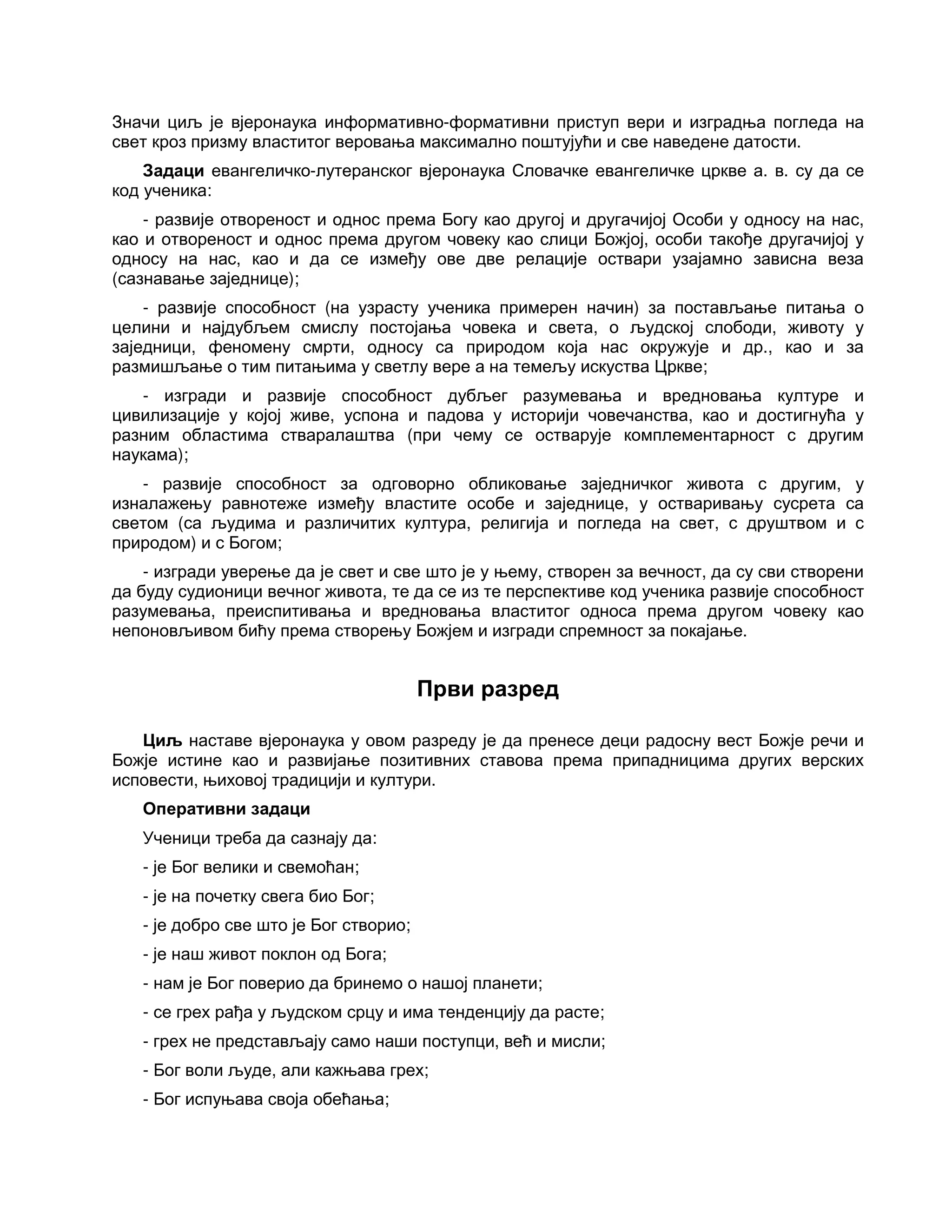 Значи циљ је вјеронаука информативно-формативни приступ вери и изградња погледа на
свет кроз призму властитог веровања максимално поштујући и све наведене датости.
Задаци евангеличко-лутеранског вјеронаука Словачке евангеличке цркве а. в. су да се
код ученика:
- развије отвореност и однос према Богу као другој и другачијој Особи у односу на нас,
као и отвореност и однос према другом човеку као слици Божјој, особи такође другачијој у
односу на нас, као и да се између ове две релације оствари узајамно зависна веза
(сазнавање заједнице);
- развије способност (на узрасту ученика примерен начин) за постављање питања о
целини и најдубљем смислу постојања човека и света, о људској слободи, животу у
заједници, феномену смрти, односу са природом која нас окружује и др., као и за
размишљање о тим питањима у светлу вере а на темељу искуства Цркве;
- изгради и развије способност дубљег разумевања и вредновања културе и
цивилизације у којој живе, успона и падова у историји човечанства, као и достигнућа у
разним областима стваралаштва (при чему се остварује комплементарност с другим
наукама);
- развије способност за одговорно обликовање заједничког живота с другим, у
изналажењу равнотеже између властите особе и заједнице, у остваривању сусрета са
светом (са људима и различитих култура, религија и погледа на свет, с друштвом и с
природом) и с Богом;
- изгради уверење да је свет и све што је у њему, створен за вечност, да су сви створени
да буду судионици вечног живота, те да се из те перспективе код ученика развије способност
разумевања, преиспитивања и вредновања властитог односа према другом човеку као
непоновљивом бићу према створењу Божјем и изгради спремност за покајање.
Први разред
Циљ наставе вјеронаука у овом разреду је да пренесе деци радосну вест Божје речи и
Божје истине као и развијање позитивних ставова према припадницима других верских
исповести, њиховој традицији и култури.
Оперативни задаци
Ученици треба да сазнају да:
- је Бог велики и свемоћан;
- је на почетку свега био Бог;
- је добро све што је Бог створио;
- је наш живот поклон од Бога;
- нам је Бог поверио да бринемо о нашој планети;
- се грех рађа у људском срцу и има тенденцију да расте;
- грех не представљају само наши поступци, већ и мисли;
- Бог воли људе, али кажњава грех;
- Бог испуњава своја обећања;
 