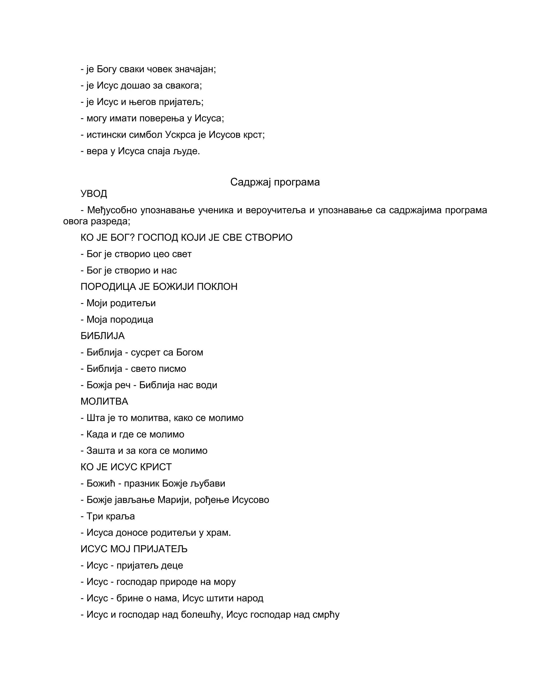 - је Богу сваки човек значајан;
- је Исус дошао за свакога;
- је Исус и његов пријатељ;
- могу имати поверења у Исуса;
- истински симбол Ускрса је Исусов крст;
- вера у Исуса спаја људе.
Садржај програма
УВОД
- Међусобно упознавање ученика и вероучитеља и упознавање са садржајима програма
овога разреда;
КО ЈЕ БОГ? ГОСПОД КОЈИ ЈЕ СВЕ СТВОРИО
- Бог је створио цео свет
- Бог је створио и нас
ПОРОДИЦА ЈЕ БОЖИЈИ ПОКЛОН
- Моји родитељи
- Моја породица
БИБЛИЈА
- Библија - сусрет са Богом
- Библија - свето писмо
- Божја реч - Библија нас води
МОЛИТВА
- Шта је то молитва, како се молимо
- Када и где се молимо
- Зашта и за кога се молимо
КО ЈЕ ИСУС КРИСТ
- Божић - празник Божје љубави
- Божје јављање Марији, рођење Исусово
- Три краља
- Исуса доносе родитељи у храм.
ИСУС МОЈ ПРИЈАТЕЉ
- Исус - пријатељ деце
- Исус - господар природе на мору
- Исус - брине о нама, Исус штити народ
- Исус и господар над болешћу, Исус господар над смрћу
 