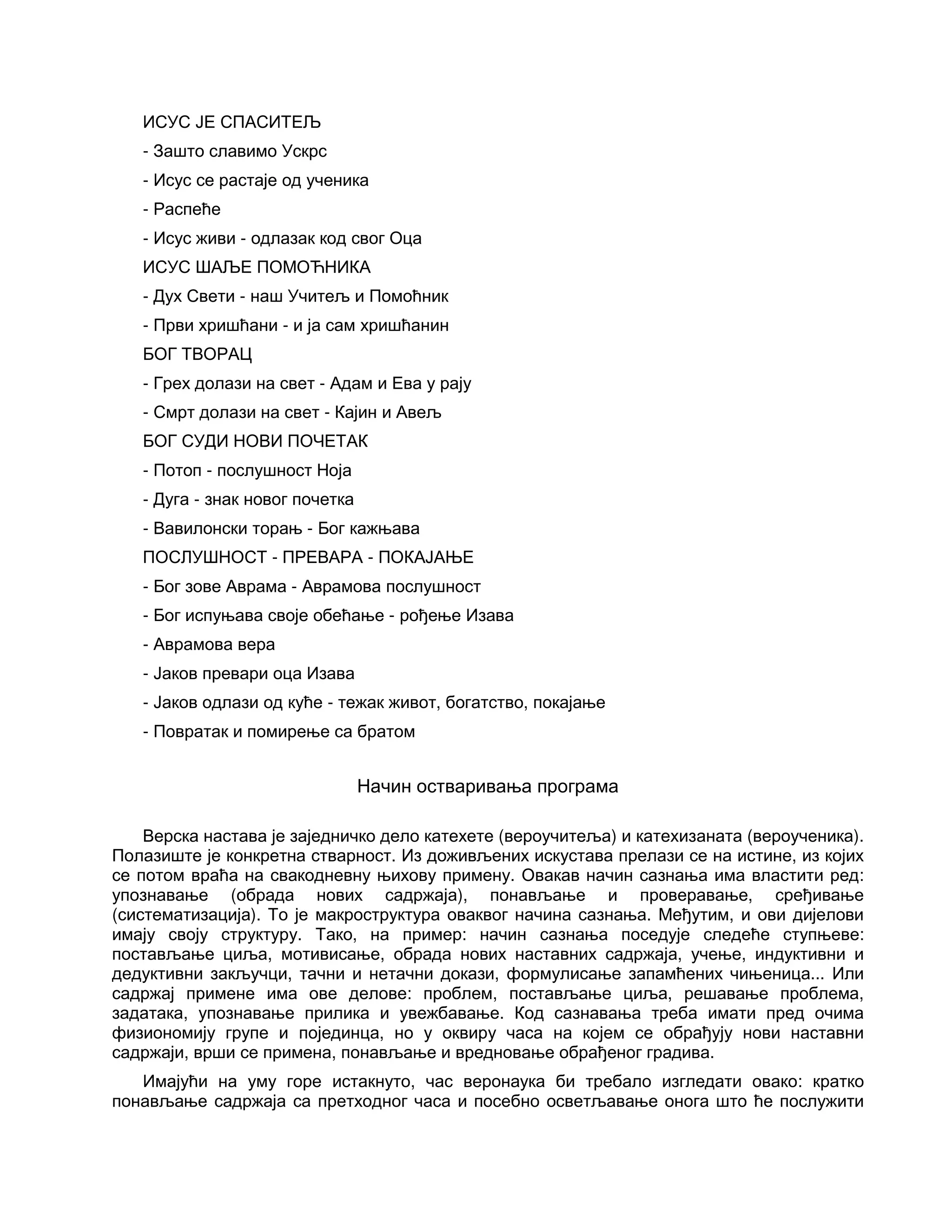 ИСУС ЈЕ СПАСИТЕЉ
- Зашто славимо Ускрс
- Исус се растаје од ученика
- Распеће
- Исус живи - одлазак код свог Оца
ИСУС ШАЉЕ ПОМОЋНИКА
- Дух Свети - наш Учитељ и Помоћник
- Први хришћани - и ја сам хришћанин
БОГ ТВОРАЦ
- Грех долази на свет - Адам и Ева у рају
- Смрт долази на свет - Кајин и Авељ
БОГ СУДИ НОВИ ПОЧЕТАК
- Потоп - послушност Ноја
- Дуга - знак новог почетка
- Вавилонски торањ - Бог кажњава
ПОСЛУШНОСТ - ПРЕВАРА - ПОКАЈАЊЕ
- Бог зове Аврама - Аврамова послушност
- Бог испуњава своје обећање - рођење Изава
- Аврамова вера
- Јаков превари оца Изава
- Јаков одлази од куће - тежак живот, богатство, покајање
- Повратак и помирење са братом
Начин остваривања програма
Верска настава је заједничко дело катехете (вероучитеља) и катехизаната (вероученика).
Полазиште је конкретна стварност. Из доживљених искустава прелази се на истине, из којих
се потом враћа на свакодневну њихову примену. Овакав начин сазнања има властити ред:
упознавање (обрада нових садржаја), понављање и проверавање, сређивање
(систематизација). То је макроструктура оваквог начина сазнања. Међутим, и ови дијелови
имају своју структуру. Тако, на пример: начин сазнања поседује следеће ступњеве:
постављање циља, мотивисање, обрада нових наставних садржаја, учење, индуктивни и
дедуктивни закључци, тачни и нетачни докази, формулисање запамћених чињеница... Или
садржај примене има ове делове: проблем, постављање циља, решавање проблема,
задатака, упознавање прилика и увежбавање. Код сазнавања треба имати пред очима
физиономију групе и појединца, но у оквиру часа на којем се обрађују нови наставни
садржаји, врши се примена, понављање и вредновање обрађеног градива.
Имајући на уму горе истакнуто, час веронаука би требало изгледати овако: кратко
понављање садржаја са претходног часа и посебно осветљавање онога што ће послужити
 