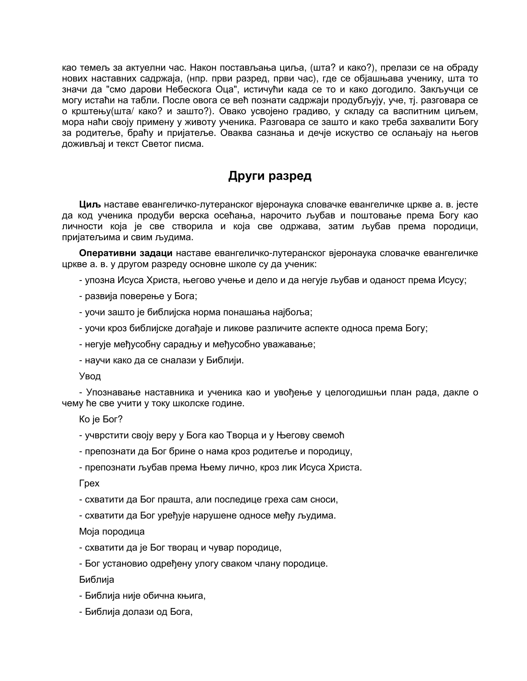 као темељ за актуелни час. Након постављања циља, (шта? и како?), прелази се на обраду
нових наставних садржаја, (нпр. први разред, први час), где се објашњава ученику, шта то
значи да "смо дарови Небескога Оца", истичући када се то и како догодило. Закључци се
могу истаћи на табли. После овога се већ познати садржаји продубљују, уче, тј. разговара се
о крштењу(шта/ како? и зашто?). Овако усвојено градиво, у складу са васпитним циљем,
мора наћи своју примену у животу ученика. Разговара се зашто и како треба захвалити Богу
за родитеље, браћу и пријатеље. Оваква сазнања и дечје искуство се ослањају на његов
доживљај и текст Светог писма.
Други разред
Циљ наставе евангеличко-лутеранског вјеронаука словачке евангеличке цркве а. в. јесте
да код ученика продуби верска осећања, нарочито љубав и поштовање према Богу као
личности која је све створила и која све одржава, затим љубав према породици,
пријатељима и свим људима.
Оперативни задаци наставе евангеличко-лутеранског вјеронаука словачке евангеличке
цркве а. в. у другом разреду основне школе су да ученик:
- упозна Исуса Христа, његово учење и дело и да негује љубав и оданост према Исусу;
- развија поверење у Бога;
- уочи зашто је библијска норма понашања најбоља;
- уочи кроз библијске догађаје и ликове различите аспекте односа према Богу;
- негује међусобну сарадњу и међусобно уважавање;
- научи како да се сналази у Библији.
Увод
- Упознавање наставника и ученика као и увођење у целогодишњи план рада, дакле о
чему ће све учити у току школске године.
Ко је Бог?
- учврстити своју веру у Бога као Творца и у Његову свемоћ
- препознати да Бог брине о нама кроз родитеље и породицу,
- препознати љубав према Њему лично, кроз лик Исуса Христа.
Грех
- схватити да Бог прашта, али последице греха сам сноси,
- схватити да Бог уређује нарушене односе међу људима.
Моја породица
- схватити да је Бог творац и чувар породице,
- Бог установио одређену улогу сваком члану породице.
Библија
- Библија није обична књига,
- Библија долази од Бога,
 
