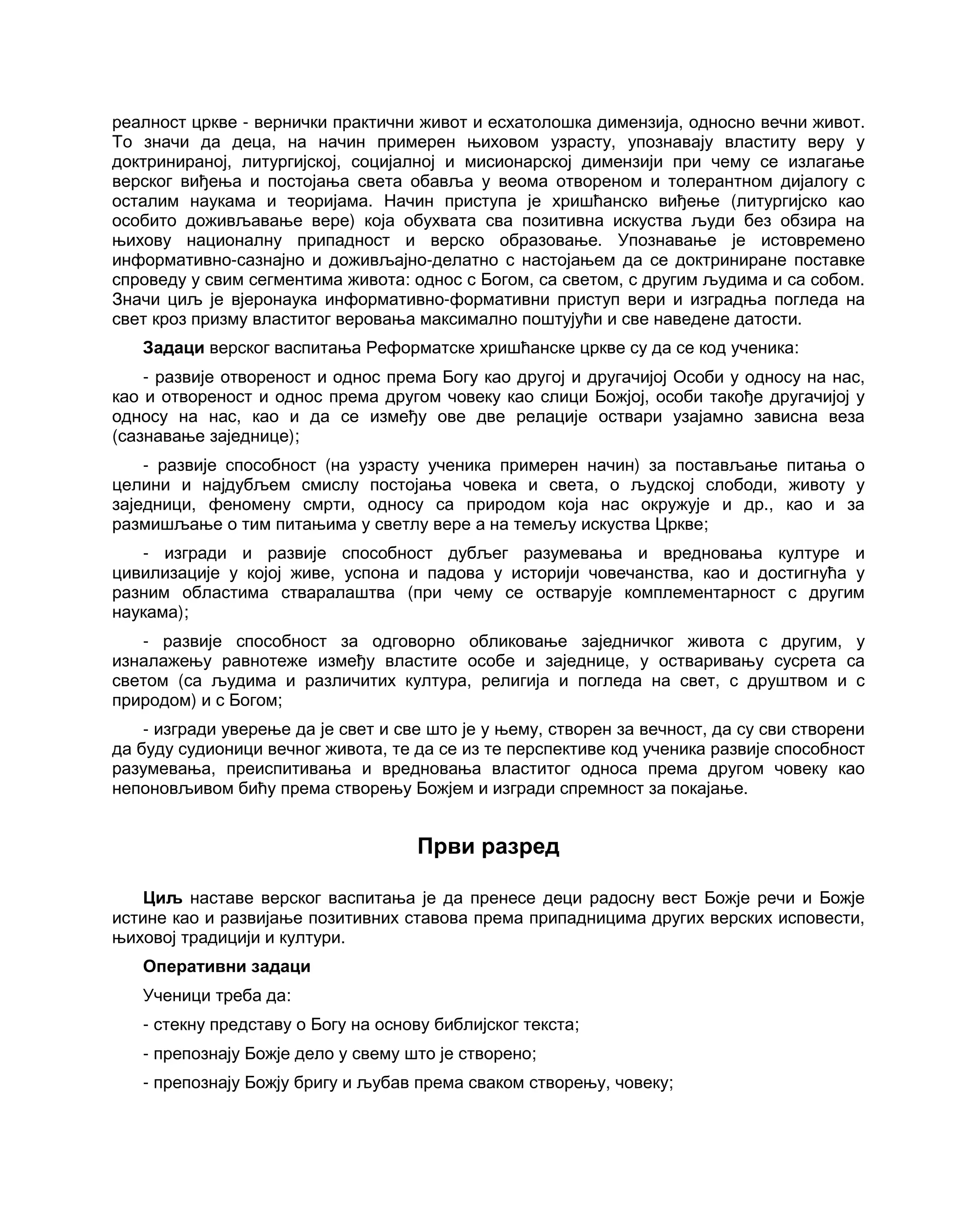 реалност цркве - вернички практични живот и есхатолошка димензија, односно вечни живот.
То значи да деца, на начин примерен њиховом узрасту, упознавају властиту веру у
доктринираној, литургијској, социјалној и мисионарској димензији при чему се излагање
верског виђења и постојања света обавља у веома отвореном и толерантном дијалогу с
осталим наукама и теоријама. Начин приступа је хришћанско виђење (литургијско као
особито доживљавање вере) која обухвата сва позитивна искуства људи без обзира на
њихову националну припадност и верско образовање. Упознавање је истовремено
информативно-сазнајно и доживљајно-делатно с настојањем да се доктриниране поставке
спроведу у свим сегментима живота: однос с Богом, са светом, с другим људима и са собом.
Значи циљ је вјеронаука информативно-формативни приступ вери и изградња погледа на
свет кроз призму властитог веровања максимално поштујући и све наведене датости.
Задаци верског васпитања Реформатске хришћанске цркве су да се код ученика:
- развије отвореност и однос према Богу као другој и другачијој Особи у односу на нас,
као и отвореност и однос према другом човеку као слици Божјој, особи такође другачијој у
односу на нас, као и да се између ове две релације оствари узајамно зависна веза
(сазнавање заједнице);
- развије способност (на узрасту ученика примерен начин) за постављање питања о
целини и најдубљем смислу постојања човека и света, о људској слободи, животу у
заједници, феномену смрти, односу са природом која нас окружује и др., као и за
размишљање о тим питањима у светлу вере а на темељу искуства Цркве;
- изгради и развије способност дубљег разумевања и вредновања културе и
цивилизације у којој живе, успона и падова у историји човечанства, као и достигнућа у
разним областима стваралаштва (при чему се остварује комплементарност с другим
наукама);
- развије способност за одговорно обликовање заједничког живота с другим, у
изналажењу равнотеже између властите особе и заједнице, у остваривању сусрета са
светом (са људима и различитих култура, религија и погледа на свет, с друштвом и с
природом) и с Богом;
- изгради уверење да је свет и све што је у њему, створен за вечност, да су сви створени
да буду судионици вечног живота, те да се из те перспективе код ученика развије способност
разумевања, преиспитивања и вредновања властитог односа према другом човеку као
непоновљивом бићу према створењу Божјем и изгради спремност за покајање.
Први разред
Циљ наставе верског васпитања је да пренесе деци радосну вест Божје речи и Божје
истине као и развијање позитивних ставова према припадницима других верских исповести,
њиховој традицији и култури.
Оперативни задаци
Ученици треба да:
- стекну представу о Богу на основу библијског текста;
- препознају Божје дело у свему што је створено;
- препознају Божју бригу и љубав према сваком створењу, човеку;
 