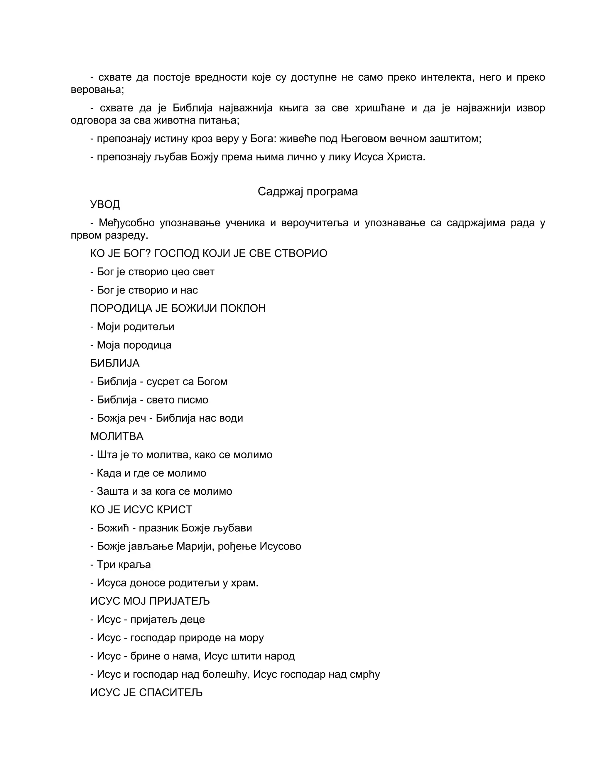 - схвате да постоје вредности које су доступне не само преко интелекта, него и преко
веровања;
- схвате да је Библија најважнија књига за све хришћане и да је најважнији извор
одговора за сва животна питања;
- препознају истину кроз веру у Бога: живеће под Његовом вечном заштитом;
- препознају љубав Божју према њима лично у лику Исуса Христа.
Садржај програма
УВОД
- Међусобно упознавање ученика и вероучитеља и упознавање са садржајима рада у
првом разреду.
КО ЈЕ БОГ? ГОСПОД КОЈИ ЈЕ СВЕ СТВОРИО
- Бог је створио цео свет
- Бог је створио и нас
ПОРОДИЦА ЈЕ БОЖИЈИ ПОКЛОН
- Моји родитељи
- Моја породица
БИБЛИЈА
- Библија - сусрет са Богом
- Библија - свето писмо
- Божја реч - Библија нас води
МОЛИТВА
- Шта је то молитва, како се молимо
- Када и где се молимо
- Зашта и за кога се молимо
КО ЈЕ ИСУС КРИСТ
- Божић - празник Божје љубави
- Божје јављање Марији, рођење Исусово
- Три краља
- Исуса доносе родитељи у храм.
ИСУС МОЈ ПРИЈАТЕЉ
- Исус - пријатељ деце
- Исус - господар природе на мору
- Исус - брине о нама, Исус штити народ
- Исус и господар над болешћу, Исус господар над смрћу
ИСУС ЈЕ СПАСИТЕЉ
 