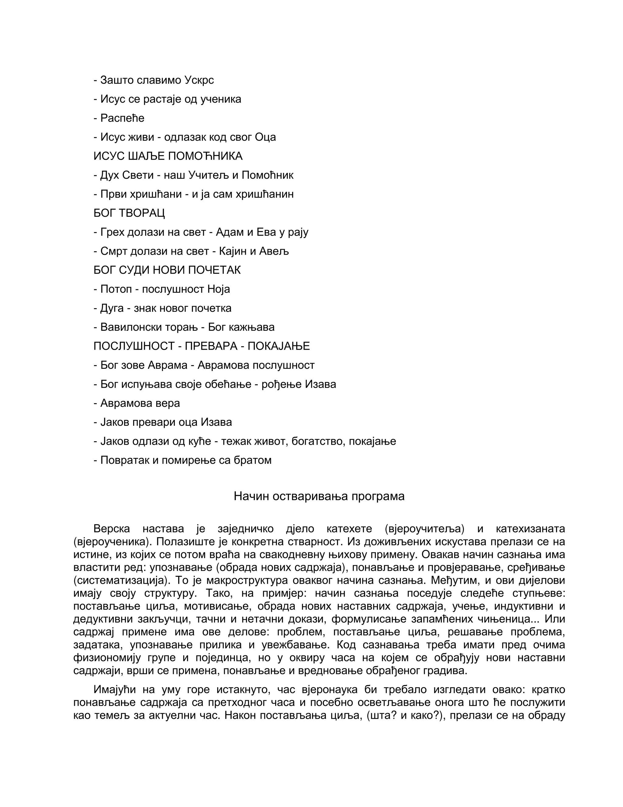 - Зашто славимо Ускрс
- Исус се растаје од ученика
- Распеће
- Исус живи - одлазак код свог Оца
ИСУС ШАЉЕ ПОМОЋНИКА
- Дух Свети - наш Учитељ и Помоћник
- Први хришћани - и ја сам хришћанин
БОГ ТВОРАЦ
- Грех долази на свет - Адам и Ева у рају
- Смрт долази на свет - Кајин и Авељ
БОГ СУДИ НОВИ ПОЧЕТАК
- Потоп - послушност Ноја
- Дуга - знак новог почетка
- Вавилонски торањ - Бог кажњава
ПОСЛУШНОСТ - ПРЕВАРА - ПОКАЈАЊЕ
- Бог зове Аврама - Аврамова послушност
- Бог испуњава своје обећање - рођење Изава
- Аврамова вера
- Јаков превари оца Изава
- Јаков одлази од куће - тежак живот, богатство, покајање
- Повратак и помирење са братом
Начин остваривања програма
Верска настава је заједничко дјело катехете (вјероучитеља) и катехизаната
(вјероученика). Полазиште је конкретна стварност. Из доживљених искустава прелази се на
истине, из којих се потом враћа на свакодневну њихову примену. Овакав начин сазнања има
властити ред: упознавање (обрада нових садржаја), понављање и провјеравање, сређивање
(систематизација). То је макроструктура оваквог начина сазнања. Међутим, и ови дијелови
имају своју структуру. Тако, на примјер: начин сазнања поседује следеће ступњеве:
постављање циља, мотивисање, обрада нових наставних садржаја, учење, индуктивни и
дедуктивни закључци, тачни и нетачни докази, формулисање запамћених чињеница... Или
садржај примене има ове делове: проблем, постављање циља, решавање проблема,
задатака, упознавање прилика и увежбавање. Код сазнавања треба имати пред очима
физиономију групе и појединца, но у оквиру часа на којем се обрађују нови наставни
садржаји, врши се примена, понављање и вредновање обрађеног градива.
Имајући на уму горе истакнуто, час вјеронаука би требало изгледати овако: кратко
понављање садржаја са претходног часа и посебно осветљавање онога што ће послужити
као темељ за актуелни час. Након постављања циља, (шта? и како?), прелази се на обраду
 
