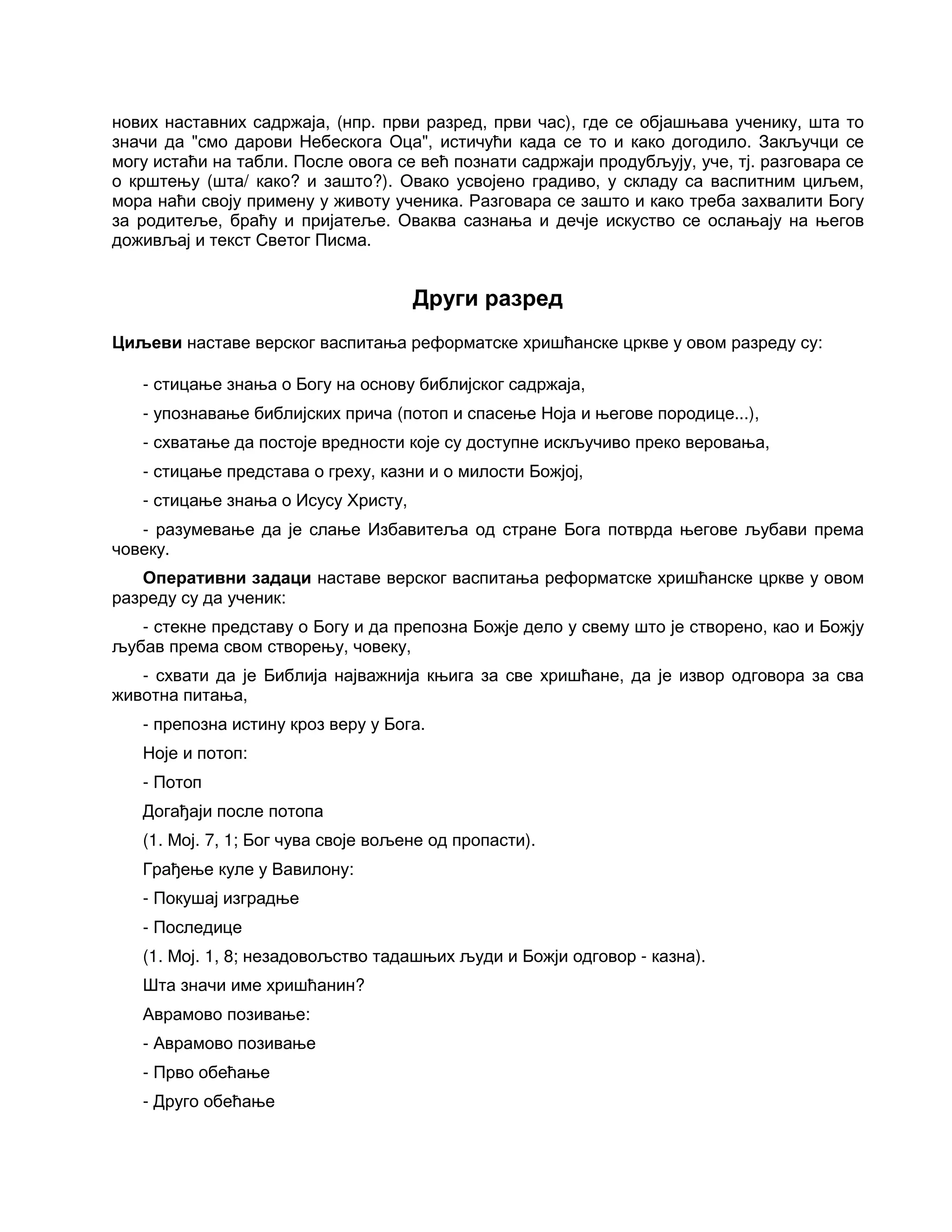 нових наставних садржаја, (нпр. први разред, први час), где се објашњава ученику, шта то
значи да "смо дарови Небескога Оца", истичући када се то и како догодило. Закључци се
могу истаћи на табли. После овога се већ познати садржаји продубљују, уче, тј. разговара се
о крштењу (шта/ како? и зашто?). Овако усвојено градиво, у складу са васпитним циљем,
мора наћи своју примену у животу ученика. Разговара се зашто и како треба захвалити Богу
за родитеље, браћу и пријатеље. Оваква сазнања и дечје искуство се ослањају на његов
доживљај и текст Светог Писма.
Други разред
Циљеви наставе верског васпитања реформатске хришћанске цркве у овом разреду су:
- стицање знања о Богу на основу библијског садржаја,
- упознавање библијских прича (потоп и спасење Ноја и његове породице...),
- схватање да постоје вредности које су доступне искључиво преко веровања,
- стицање представа о греху, казни и о милости Божјој,
- стицање знања о Исусу Христу,
- разумевање да је слање Избавитеља од стране Бога потврда његове љубави према
човеку.
Оперативни задаци наставе верског васпитања реформатске хришћанске цркве у овом
разреду су да ученик:
- стекне представу о Богу и да препозна Божје дело у свему што је створено, као и Божју
љубав према свом створењу, човеку,
- схвати да је Библија најважнија књига за све хришћане, да је извор одговора за сва
животна питања,
- препозна истину кроз веру у Бога.
Ноје и потоп:
- Потоп
Догађаји после потопа
(1. Мој. 7, 1; Бог чува своје вољене од пропасти).
Грађење куле у Вавилону:
- Покушај изградње
- Последице
(1. Мој. 1, 8; незадовољство тадашњих људи и Божји одговор - казна).
Шта значи име хришћанин?
Аврамово позивање:
- Аврамово позивање
- Прво обећање
- Друго обећање
 