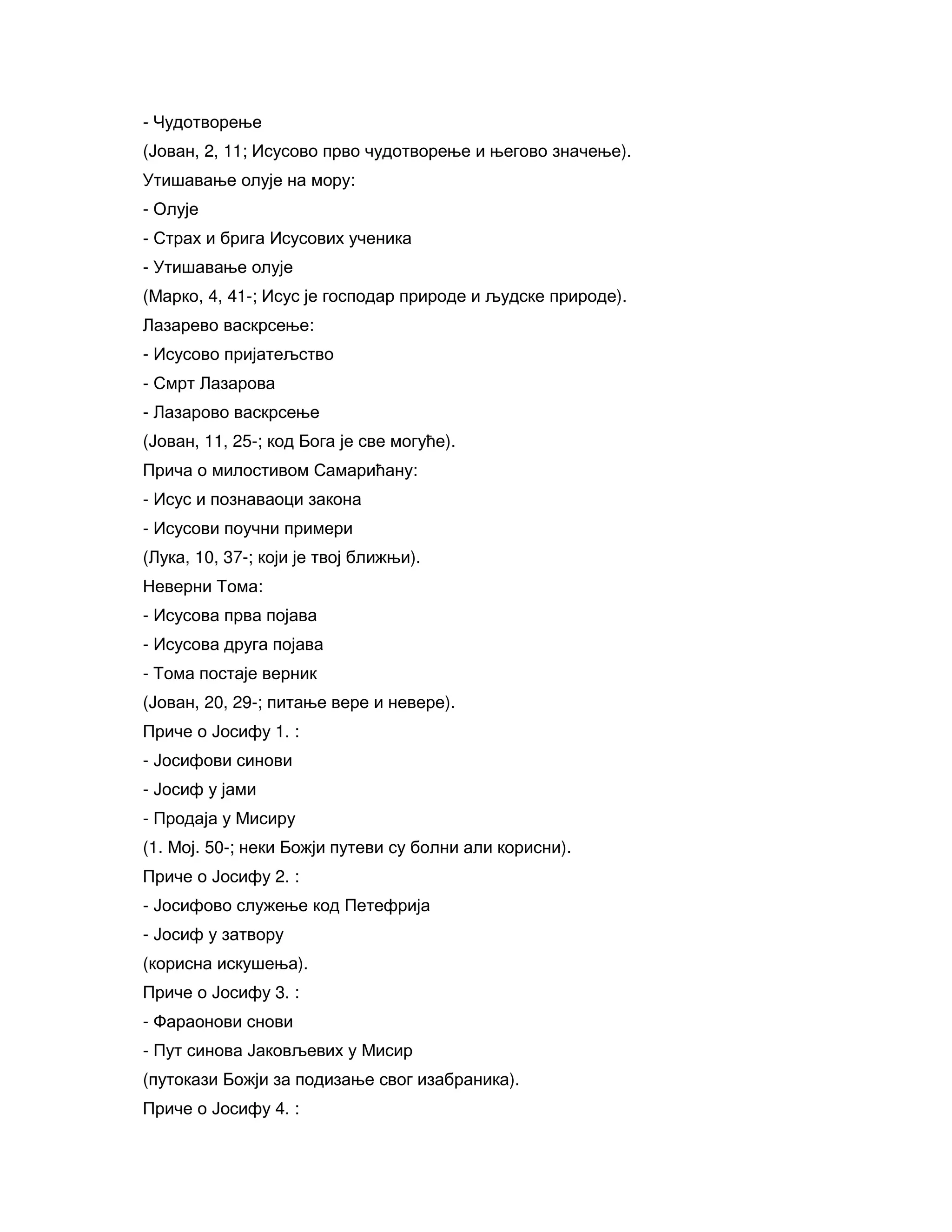 - Чудотворење
(Јован, 2, 11; Исусово прво чудотворење и његово значење).
Утишавање олује на мору:
- Олује
- Страх и брига Исусових ученика
- Утишавање олује
(Марко, 4, 41-; Исус је господар природе и људске природе).
Лазарево васкрсење:
- Исусово пријатељство
- Смрт Лазарова
- Лазарово васкрсење
(Јован, 11, 25-; код Бога је све могуће).
Прича о милостивом Самарићану:
- Исус и познаваоци закона
- Исусови поучни примери
(Лука, 10, 37-; који је твој ближњи).
Неверни Тома:
- Исусова прва појава
- Исусова друга појава
- Тома постаје верник
(Јован, 20, 29-; питање вере и невере).
Приче о Јосифу 1. :
- Јосифови синови
- Јосиф у јами
- Продаја у Мисиру
(1. Мој. 50-; неки Божји путеви су болни али корисни).
Приче о Јосифу 2. :
- Јосифово служење код Петефрија
- Јосиф у затвору
(корисна искушења).
Приче о Јосифу 3. :
- Фараонови снови
- Пут синова Јаковљевих у Мисир
(путокази Божји за подизање свог изабраника).
Приче о Јосифу 4. :
 