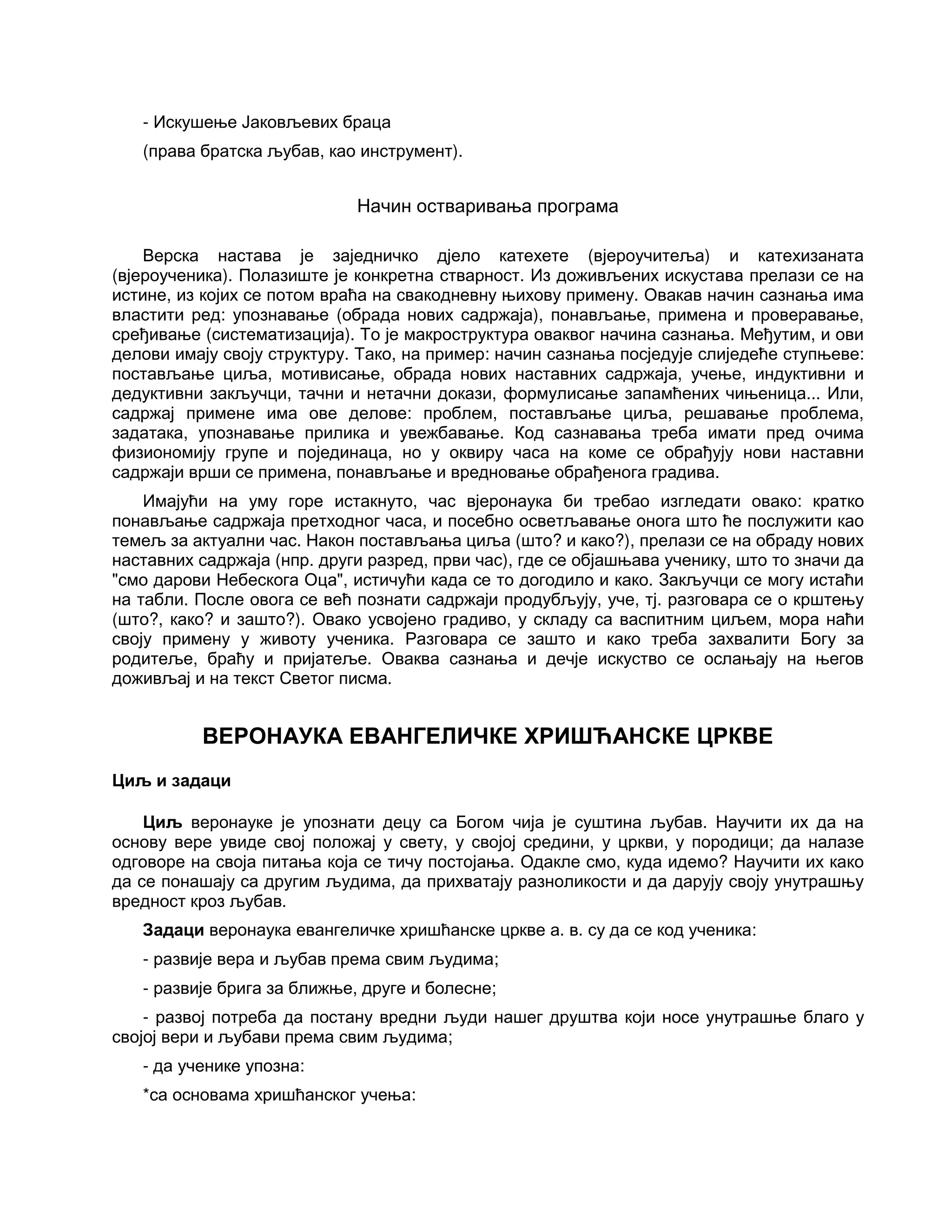 - Искушење Јаковљевих браца
(права братска љубав, као инструмент).
Начин остваривања програма
Верска настава је заједничко дјело катехете (вјероучитеља) и катехизаната
(вјероученика). Полазиште је конкретна стварност. Из доживљених искустава прелази се на
истине, из којих се потом враћа на свакодневну њихову примену. Овакав начин сазнања има
властити ред: упознавање (обрада нових садржаја), понављање, примена и проверавање,
сређивање (систематизација). То је макроструктура оваквог начина сазнања. Међутим, и ови
делови имају своју структуру. Тако, на пример: начин сазнања посједује слиједеће ступњеве:
постављање циља, мотивисање, обрада нових наставних садржаја, учење, индуктивни и
дедуктивни закључци, тачни и нетачни докази, формулисање запамћених чињеница... Или,
садржај примене има ове делове: проблем, постављање циља, решавање проблема,
задатака, упознавање прилика и увежбавање. Код сазнавања треба имати пред очима
физиономију групе и појединаца, но у оквиру часа на коме се обрађују нови наставни
садржаји врши се примена, понављање и вредновање обрађенога градива.
Имајући на уму горе истакнуто, час вјеронаука би требао изгледати овако: кратко
понављање садржаја претходног часа, и посебно осветљавање онога што ће послужити као
темељ за актуални час. Након постављања циља (што? и како?), прелази се на обраду нових
наставних садржаја (нпр. други разред, први час), где се објашњава ученику, што то значи да
"смо дарови Небескога Оца", истичући када се то догодило и како. Закључци се могу истаћи
на табли. После овога се већ познати садржаји продубљују, уче, тј. разговара се о крштењу
(што?, како? и зашто?). Овако усвојено градиво, у складу са васпитним циљем, мора наћи
своју примену у животу ученика. Разговара се зашто и како треба захвалити Богу за
родитеље, браћу и пријатеље. Оваква сазнања и дечје искуство се ослањају на његов
доживљај и на текст Светог писма.
ВЕРОНАУКА ЕВАНГЕЛИЧКЕ ХРИШЋАНСКЕ ЦРКВЕ
Циљ и задаци
Циљ веронауке је упознати децу са Богом чија је суштина љубав. Научити их да на
основу вере увиде свој положај у свету, у својој средини, у цркви, у породици; да налазе
одговоре на своја питања која се тичу постојања. Одакле смо, куда идемо? Научити их како
да се понашају са другим људима, да прихватају разноликости и да дарују своју унутрашњу
вредност кроз љубав.
Задаци веронаука евангеличке хришћанске цркве а. в. су да се код ученика:
- развије вера и љубав према свим људима;
- развије брига за ближње, друге и болесне;
- развој потреба да постану вредни људи нашег друштва који носе унутрашње благо у
својој вери и љубави према свим људима;
- да ученике упозна:
*са основама хришћанског учења:
 