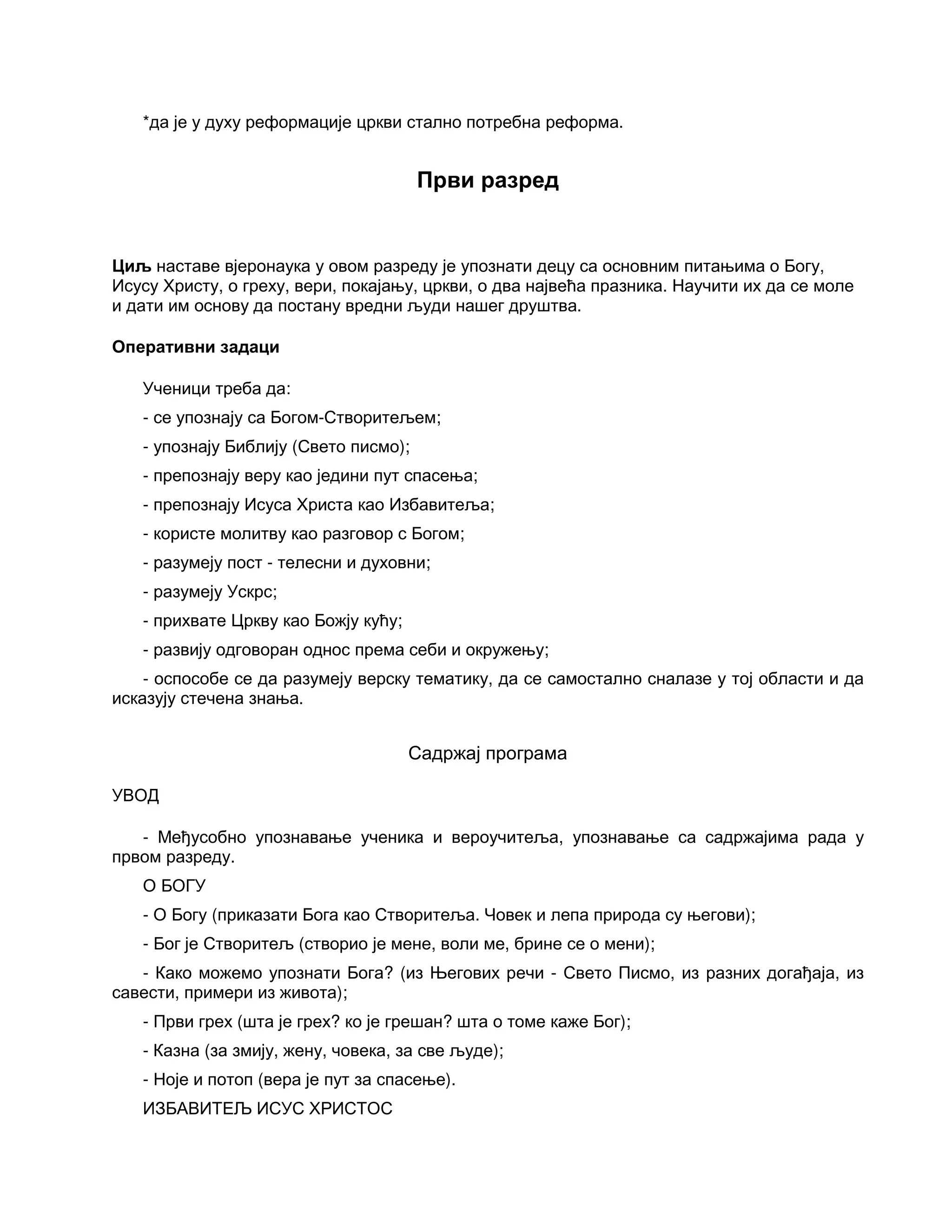 *да је у духу реформације цркви стално потребна реформа.
Први разред
Циљ наставе вјеронаука у овом разреду је упознати децу са основним питањима о Богу,
Исусу Христу, о греху, вери, покајању, цркви, о два највећа празника. Научити их да се моле
и дати им основу да постану вредни људи нашег друштва.
Оперативни задаци
Ученици треба да:
- се упознају са Богом-Створитељем;
- упознају Библију (Свето писмо);
- препознају веру као једини пут спасења;
- препознају Исуса Христа као Избавитеља;
- користе молитву као разговор с Богом;
- разумеју пост - телесни и духовни;
- разумеју Ускрс;
- прихвате Цркву као Божју кућу;
- развију одговоран однос према себи и окружењу;
- оспособе се да разумеју верску тематику, да се самостално сналазе у тој области и да
исказују стечена знања.
Садржај програма
УВОД
- Међусобно упознавање ученика и вероучитеља, упознавање са садржајима рада у
првом разреду.
О БОГУ
- О Богу (приказати Бога као Створитеља. Човек и лепа природа су његови);
- Бог је Створитељ (створио је мене, воли ме, брине се о мени);
- Како можемо упознати Бога? (из Његових речи - Свето Писмо, из разних догађаја, из
савести, примери из живота);
- Први грех (шта је грех? ко је грешан? шта о томе каже Бог);
- Казна (за змију, жену, човека, за све људе);
- Ноје и потоп (вера је пут за спасење).
ИЗБАВИТЕЉ ИСУС ХРИСТОС
 
