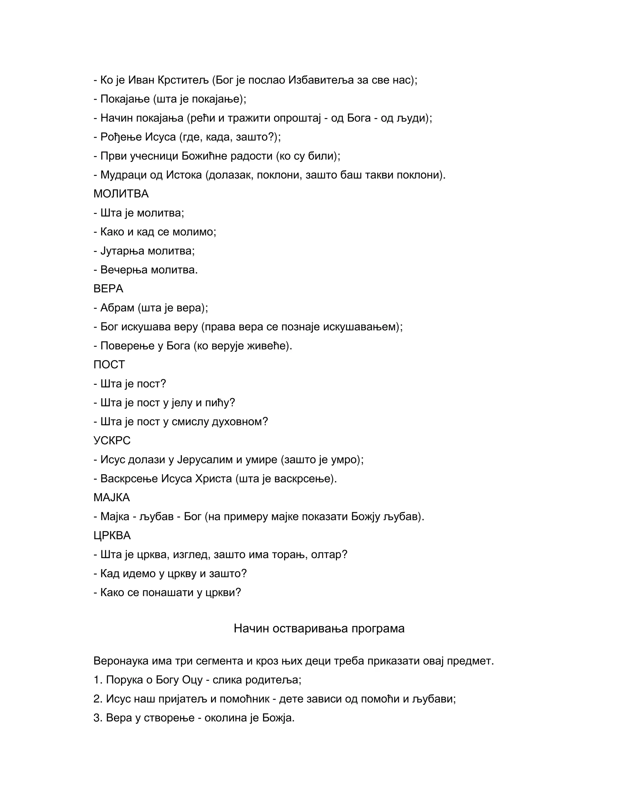 - Ко је Иван Крститељ (Бог је послао Избавитеља за све нас);
- Покајање (шта је покајање);
- Начин покајања (рећи и тражити опроштај - од Бога - од људи);
- Рођење Исуса (где, када, зашто?);
- Први учесници Божићне радости (ко су били);
- Мудраци од Истока (долазак, поклони, зашто баш такви поклони).
МОЛИТВА
- Шта је молитва;
- Како и кад се молимо;
- Јутарња молитва;
- Вечерња молитва.
ВЕРА
- Абрам (шта је вера);
- Бог искушава веру (права вера се познаје искушавањем);
- Поверење у Бога (ко верује живеће).
ПОСТ
- Шта је пост?
- Шта је пост у јелу и пићу?
- Шта је пост у смислу духовном?
УСКРС
- Исус долази у Јерусалим и умире (зашто је умро);
- Васкрсење Исуса Христа (шта је васкрсење).
МАЈКА
- Мајка - љубав - Бог (на примеру мајке показати Божју љубав).
ЦРКВА
- Шта је црква, изглед, зашто има торањ, олтар?
- Кад идемо у цркву и зашто?
- Како се понашати у цркви?
Начин остваривања програма
Веронаука има три сегмента и кроз њих деци треба приказати овај предмет.
1. Порука о Богу Оцу - слика родитеља;
2. Исус наш пријатељ и помоћник - дете зависи од помоћи и љубави;
3. Вера у створење - околина је Божја.
 