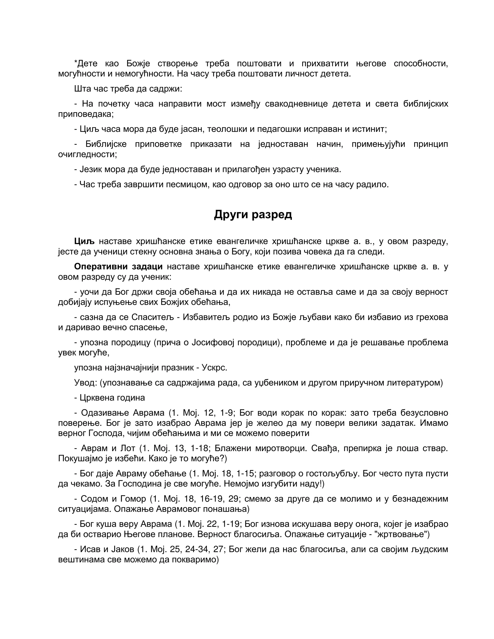 *Дете као Божје створење треба поштовати и прихватити његове способности,
могућности и немогућности. На часу треба поштовати личност детета.
Шта час треба да садржи:
- На почетку часа направити мост између свакодневнице детета и света библијских
приповедака;
- Циљ часа мора да буде јасан, теолошки и педагошки исправан и истинит;
- Библијске приповетке приказати на једноставан начин, примењујући принцип
очигледности;
- Језик мора да буде једноставан и прилагођен узрасту ученика.
- Час треба завршити песмицом, као одговор за оно што се на часу радило.
Други разред
Циљ наставе хришћанске етике евангеличке хришћанске цркве а. в., у овом разреду,
јесте да ученици стекну основна знања о Богу, који позива човека да га следи.
Оперативни задаци наставе хришћанске етике евангеличке хришћанске цркве а. в. у
овом разреду су да ученик:
- уочи да Бог држи своја обећања и да их никада не оставља саме и да за своју верност
добијају испуњење свих Божјих обећања,
- сазна да се Спаситељ - Избавитељ родио из Божје љубави како би избавио из грехова
и даривао вечно спасење,
- упозна породицу (прича о Јосифовој породици), проблеме и да је решавање проблема
увек могуће,
упозна најзначајнији празник - Ускрс.
Увод: (упознавање са садржајима рада, са уџбеником и другом приручном литературом)
- Црквена година
- Одазивање Аврама (1. Мој. 12, 1-9; Бог води корак по корак: зато треба безусловно
поверење. Бог је зато изабрао Аврама јер је желео да му повери велики задатак. Имамо
верног Господа, чијим обећањима и ми се можемо поверити
- Аврам и Лот (1. Мој. 13, 1-18; Блажени миротворци. Свађа, препирка је лоша ствар.
Покушајмо је избећи. Како је то могуће?)
- Бог даје Авраму обећање (1. Мој. 18, 1-15; разговор о гостољубљу. Бог често пута пусти
да чекамо. За Господина је све могуће. Немојмо изгубити наду!)
- Содом и Гомор (1. Мој. 18, 16-19, 29; смемо за друге да се молимо и у безнадежним
ситуацијама. Опажање Аврамовог понашања)
- Бог куша веру Аврама (1. Мој. 22, 1-19; Бог изнова искушава веру онога, којег је изабрао
да би остварио Његове планове. Верност благосиља. Опажање ситуације - "жртвовање")
- Исав и Јаков (1. Мој. 25, 24-34, 27; Бог жели да нас благосиља, али са својим људским
вештинама све можемо да покваримо)
 