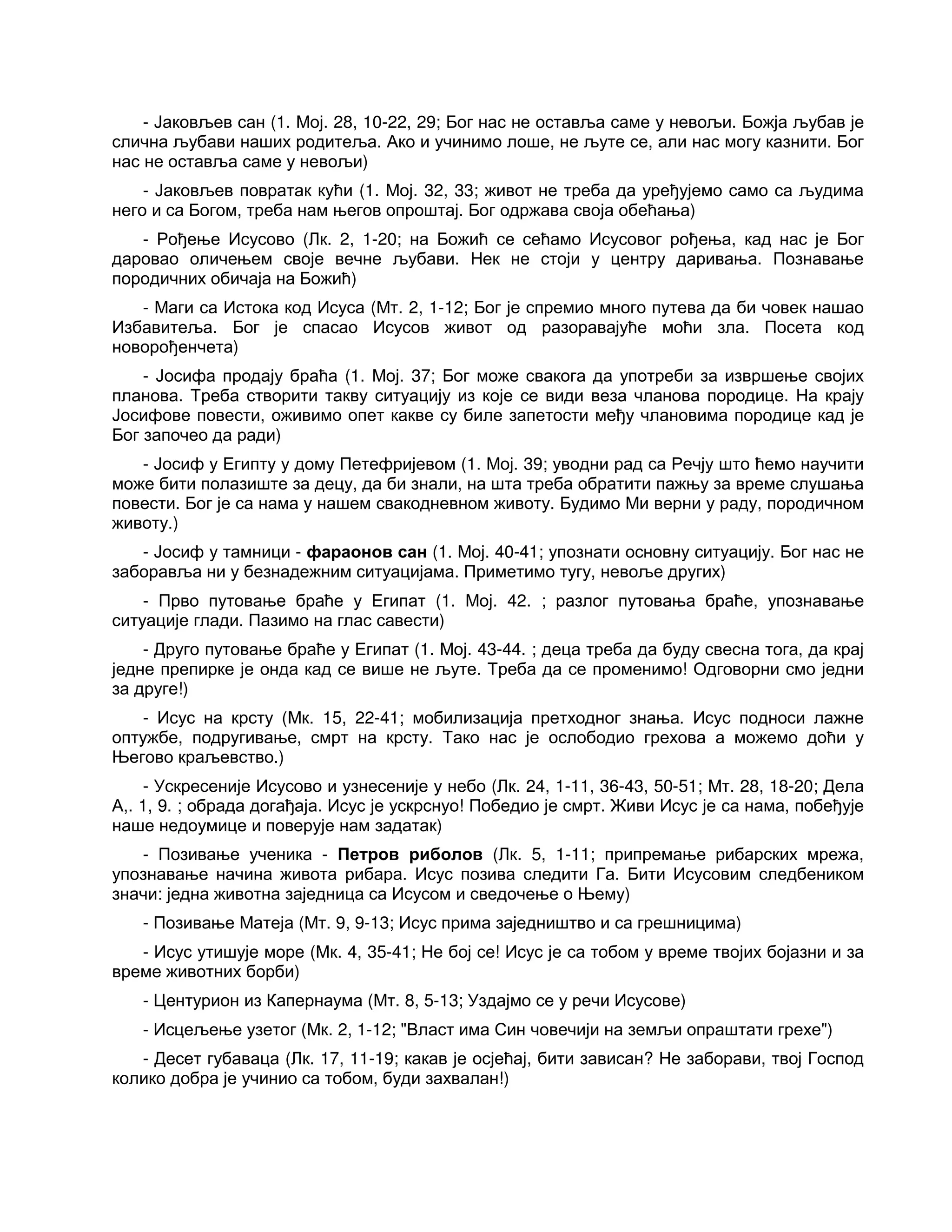 - Јаковљев сан (1. Мој. 28, 10-22, 29; Бог нас не оставља саме у невољи. Божја љубав је
слична љубави наших родитеља. Ако и учинимо лоше, не љуте се, али нас могу казнити. Бог
нас не оставља саме у невољи)
- Јаковљев повратак кући (1. Мој. 32, 33; живот не треба да уређујемо само са људима
него и са Богом, треба нам његов опроштај. Бог одржава своја обећања)
- Рођење Исусово (Лк. 2, 1-20; на Божић се сећамо Исусовог рођења, кад нас је Бог
даровао оличењем своје вечне љубави. Нек не стоји у центру даривања. Познавање
породичних обичаја на Божић)
- Маги са Истока код Исуса (Мт. 2, 1-12; Бог је спремио много путева да би човек нашао
Избавитеља. Бог је спасао Исусов живот од разоравајуће моћи зла. Посета код
новорођенчета)
- Јосифа продају браћа (1. Мој. 37; Бог може свакога да употреби за извршење својих
планова. Треба створити такву ситуацију из које се види веза чланова породице. На крају
Јосифове повести, оживимо опет какве су биле запетости међу члановима породице кад је
Бог започео да ради)
- Јосиф у Египту у дому Петефријевом (1. Мој. 39; уводни рад са Речју што ћемо научити
може бити полазиште за децу, да би знали, на шта треба обратити пажњу за време слушања
повести. Бог је са нама у нашем свакодневном животу. Будимо Ми верни у раду, породичном
животу.)
- Јосиф у тамници - фараонов сан (1. Мој. 40-41; упознати основну ситуацију. Бог нас не
заборавља ни у безнадежним ситуацијама. Приметимо тугу, невоље других)
- Прво путовање браће у Египат (1. Мој. 42. ; разлог путовања браће, упознавање
ситуације глади. Пазимо на глас савести)
- Друго путовање браће у Египат (1. Мој. 43-44. ; деца треба да буду свесна тога, да крај
једне препирке је онда кад се више не љуте. Треба да се променимо! Одговорни смо једни
за друге!)
- Исус на крсту (Мк. 15, 22-41; мобилизација претходног знања. Исус подноси лажне
оптужбе, подругивање, смрт на крсту. Тако нас је ослободио грехова а можемо доћи у
Његово краљевство.)
- Ускресеније Исусово и узнесеније у небо (Лк. 24, 1-11, 36-43, 50-51; Мт. 28, 18-20; Дела
А,. 1, 9. ; обрада догађаја. Исус је ускрснуо! Победио је смрт. Живи Исус је са нама, побеђује
наше недоумице и поверује нам задатак)
- Позивање ученика - Петров риболов (Лк. 5, 1-11; припремање рибарских мрежа,
упознавање начина живота рибара. Исус позива следити Га. Бити Исусовим следбеником
значи: једна животна заједница са Исусом и сведочење о Њему)
- Позивање Матеја (Мт. 9, 9-13; Исус прима заједништво и са грешницима)
- Исус утишује море (Мк. 4, 35-41; Не бој се! Исус је са тобом у време твојих бојазни и за
време животних борби)
- Центурион из Капернаума (Мт. 8, 5-13; Уздајмо се у речи Исусове)
- Исцељење узетог (Мк. 2, 1-12; "Власт има Син човечији на земљи опраштати грехе")
- Десет губаваца (Лк. 17, 11-19; какав је осјећај, бити зависан? Не заборави, твој Господ
колико добра је учинио са тобом, буди захвалан!)
 