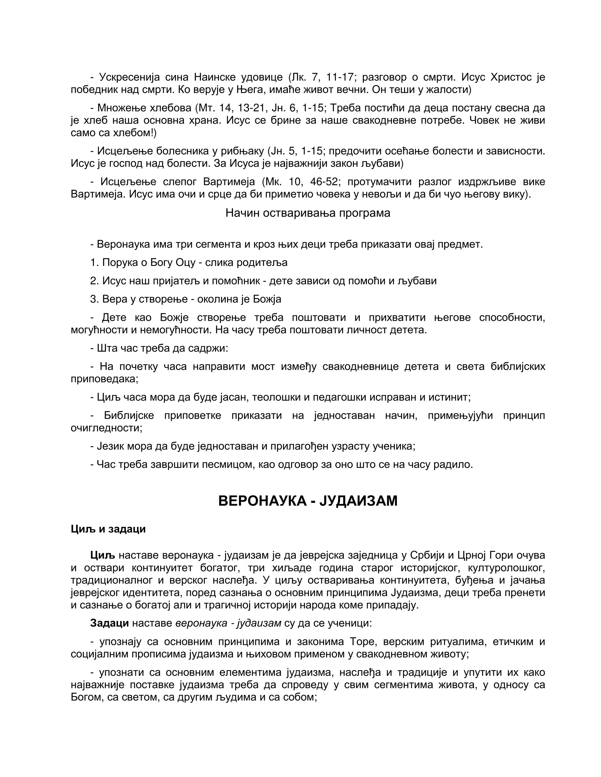 - Ускресенија сина Наинске удовице (Лк. 7, 11-17; разговор о смрти. Исус Христос је
победник над смрти. Ко верује у Њега, имаће живот вечни. Он теши у жалости)
- Множење хлебова (Мт. 14, 13-21, Јн. 6, 1-15; Треба постићи да деца постану свесна да
је хлеб наша основна храна. Исус се брине за наше свакодневне потребе. Човек не живи
само са хлебом!)
- Исцељење болесника у рибњаку (Јн. 5, 1-15; предочити осећање болести и зависности.
Исус је господ над болести. За Исуса је најважнији закон љубави)
- Исцељење слепог Вартимеја (Мк. 10, 46-52; протумачити разлог издржљиве вике
Вартимеја. Исус има очи и срце да би приметио човека у невољи и да би чуо његову вику).
Начин остваривања програма
- Веронаука има три сегмента и кроз њих деци треба приказати овај предмет.
1. Порука о Богу Оцу - слика родитеља
2. Исус наш пријатељ и помоћник - дете зависи од помоћи и љубави
3. Вера у створење - околина је Божја
- Дете као Божје створење треба поштовати и прихватити његове способности,
могућности и немогућности. На часу треба поштовати личност детета.
- Шта час треба да садржи:
- На почетку часа направити мост између свакодневнице детета и света библијских
приповедака;
- Циљ часа мора да буде јасан, теолошки и педагошки исправан и истинит;
- Библијске приповетке приказати на једноставан начин, примењујући принцип
очигледности;
- Језик мора да буде једноставан и прилагођен узрасту ученика;
- Час треба завршити песмицом, као одговор за оно што се на часу радило.
ВЕРОНАУКА - ЈУДАИЗАМ
Циљ и задаци
Циљ наставе веронаука - јудаизам је да јеврејска заједница у Србији и Црној Гори очува
и оствари континуитет богатог, три хиљаде година старог историјског, културолошког,
традиционалног и верског наслеђа. У циљу остваривања континуитета, буђења и јачања
јеврејског идентитета, поред сазнања о основним принципима Јудаизма, деци треба пренети
и сазнање о богатој али и трагичној историји народа коме припадају.
Задаци наставе веронаука - јудаизам су да се ученици:
- упознају са основним принципима и законима Торе, верским ритуалима, етичким и
социјалним прописима јудаизма и њиховом применом у свакодневном животу;
- упознати са основним елементима јудаизма, наслеђа и традиције и упутити их како
најважније поставке јудаизма треба да спроведу у свим сегментима живота, у односу са
Богом, са светом, са другим људима и са собом;
 