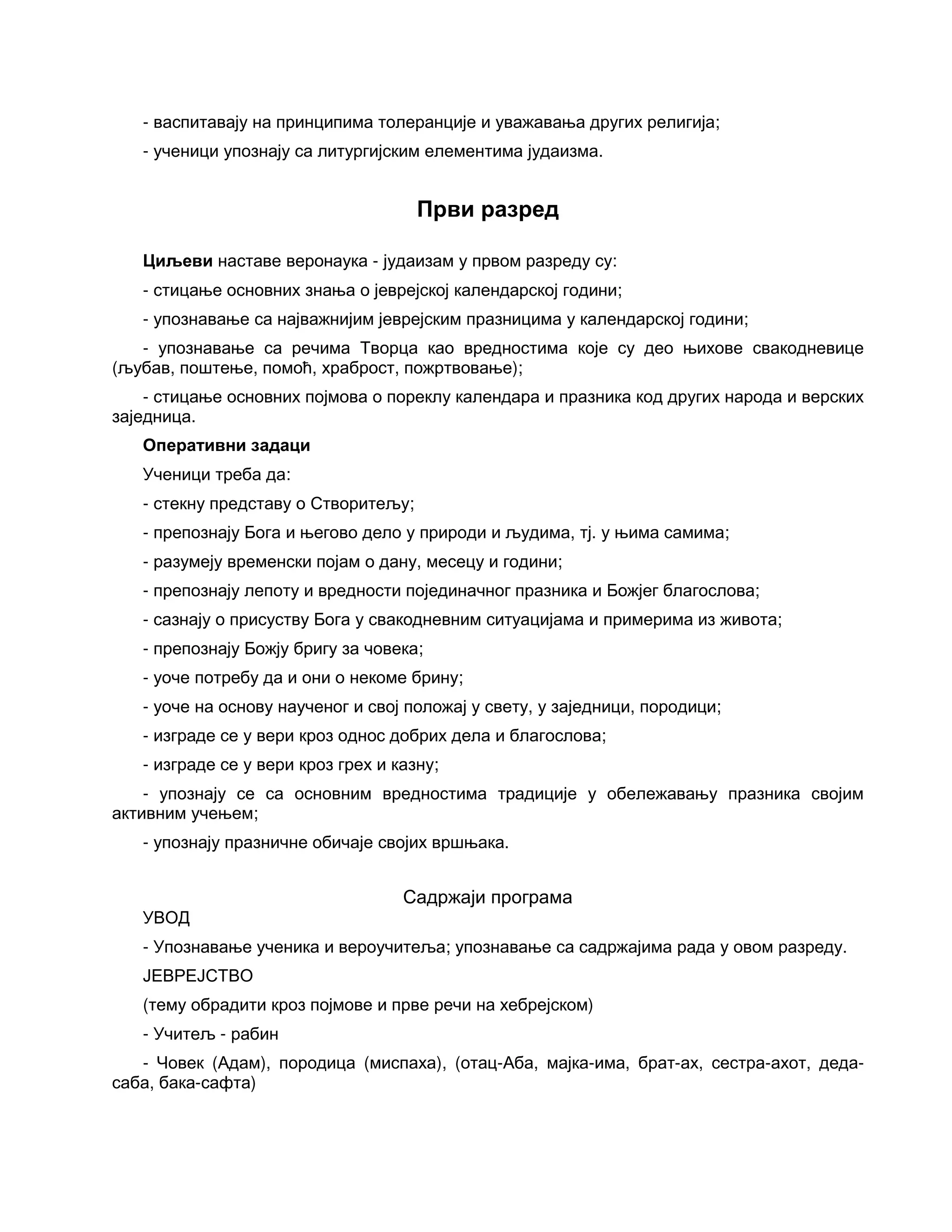 - васпитавају на принципима толеранције и уважавања других религија;
- ученици упознају са литургијским елементима јудаизма.
Први разред
Циљеви наставе веронаука - јудаизам у првом разреду су:
- стицање основних знања о јеврејској календарској години;
- упознавање са најважнијим јеврејским празницима у календарској години;
- упознавање са речима Творца као вредностима које су део њихове свакодневице
(љубав, поштење, помоћ, храброст, пожртвовање);
- стицање основних појмова о пореклу календара и празника код других народа и верских
заједница.
Оперативни задаци
Ученици треба да:
- стекну представу о Створитељу;
- препознају Бога и његово дело у природи и људима, тј. у њима самима;
- разумеју временски појам о дану, месецу и години;
- препознају лепоту и вредности појединачног празника и Божјег благослова;
- сазнају о присуству Бога у свакодневним ситуацијама и примерима из живота;
- препознају Божју бригу за човека;
- уоче потребу да и они о некоме брину;
- уоче на основу наученог и свој положај у свету, у заједници, породици;
- изграде се у вери кроз однос добрих дела и благослова;
- изграде се у вери кроз грех и казну;
- упознају се са основним вредностима традиције у обележавању празника својим
активним учењем;
- упознају празничне обичаје својих вршњака.
Садржаји програма
УВОД
- Упознавање ученика и вероучитеља; упознавање са садржајима рада у овом разреду.
ЈЕВРЕЈСТВО
(тему обрадити кроз појмове и прве речи на хебрејском)
- Учитељ - рабин
- Човек (Адам), породица (миспаха), (отац-Аба, мајка-има, брат-ах, сестра-ахот, деда-
саба, бака-сафта)
 