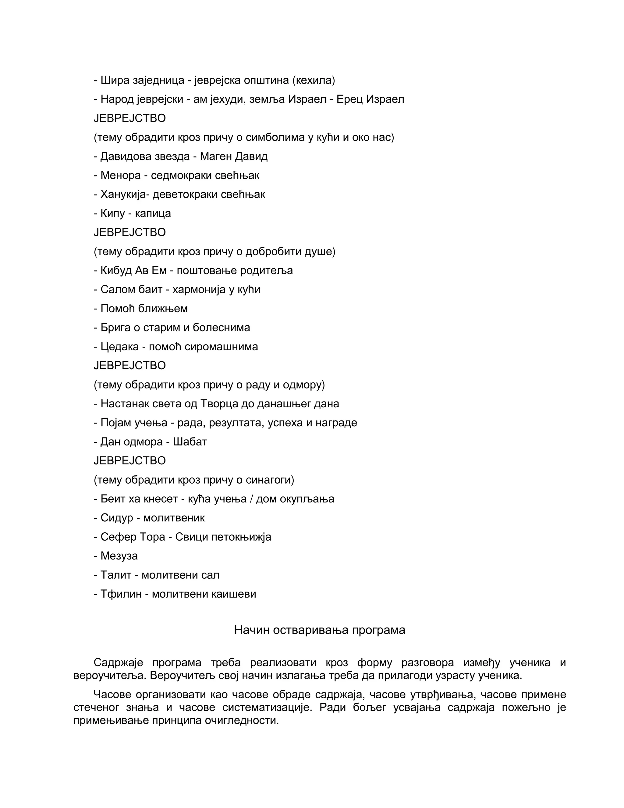 - Шира заједница - јеврејска општина (кехила)
- Народ јеврејски - ам јехуди, земља Израел - Ерец Израел
ЈЕВРЕЈСТВО
(тему обрадити кроз причу о симболима у кући и око нас)
- Давидова звезда - Маген Давид
- Менора - седмокраки свећњак
- Ханукија- деветокраки свећњак
- Кипу - капица
ЈЕВРЕЈСТВО
(тему обрадити кроз причу о добробити душе)
- Кибуд Ав Ем - поштовање родитеља
- Салом баит - хармонија у кући
- Помоћ ближњем
- Брига о старим и болеснима
- Цедака - помоћ сиромашнима
ЈЕВРЕЈСТВО
(тему обрадити кроз причу о раду и одмору)
- Настанак света од Творца до данашњег дана
- Појам учења - рада, резултата, успеха и награде
- Дан одмора - Шабат
ЈЕВРЕЈСТВО
(тему обрадити кроз причу о синагоги)
- Беит ха кнесет - кућа учења / дом окупљања
- Сидур - молитвеник
- Сефер Тора - Свици петокњижја
- Мезуза
- Талит - молитвени сал
- Тфилин - молитвени каишеви
Начин остваривања програма
Садржаје програма треба реализовати кроз форму разговора између ученика и
вероучитеља. Вероучитељ свој начин излагања треба да прилагоди узрасту ученика.
Часове организовати као часове обраде садржаја, часове утврђивања, часове примене
стеченог знања и часове систематизације. Ради бољег усвајања садржаја пожељно је
примењивање принципа очигледности.
 