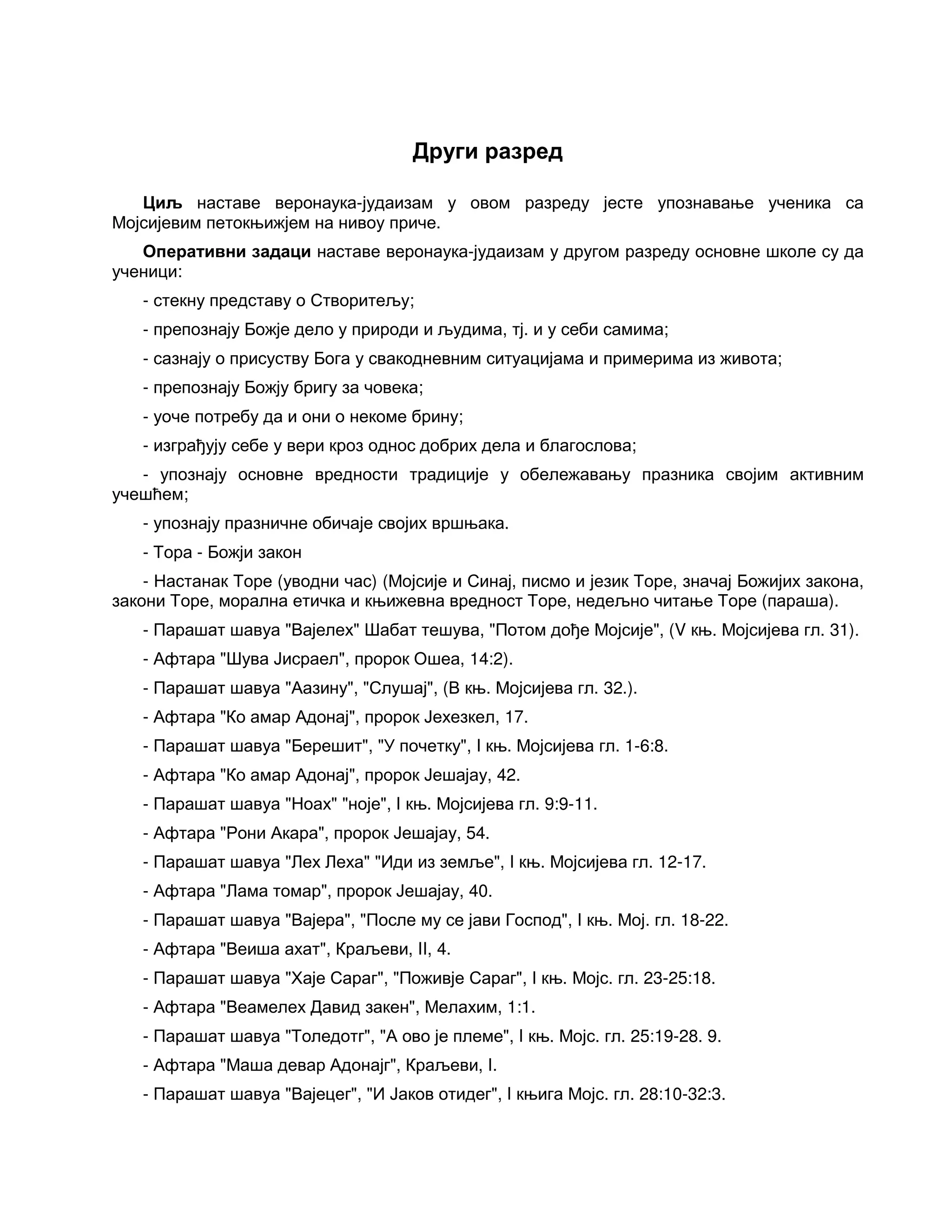Други разред
Циљ наставе веронаука-јудаизам у овом разреду јесте упознавање ученика са
Мојсијевим петокњижјем на нивоу приче.
Оперативни задаци наставе веронаука-јудаизам у другом разреду основне школе су да
ученици:
- стекну представу о Створитељу;
- препознају Божје дело у природи и људима, тј. и у себи самима;
- сазнају о присуству Бога у свакодневним ситуацијама и примерима из живота;
- препознају Божју бригу за човека;
- уоче потребу да и они о некоме брину;
- изграђују себе у вери кроз однос добрих дела и благослова;
- упознају основне вредности традиције у обележавању празника својим активним
учешћем;
- упознају празничне обичаје својих вршњака.
- Тора - Божји закон
- Настанак Торе (уводни час) (Мојсије и Синај, писмо и језик Торе, значај Божијих закона,
закони Торе, морална етичка и књижевна вредност Торе, недељно читање Торе (параша).
- Парашат шавуа "Вајелех" Шабат тешува, "Потом дође Мојсије", (V књ. Мојсијева гл. 31).
- Афтара "Шува Јисраел", пророк Ошеа, 14:2).
- Парашат шавуа "Аазину", "Слушај", (В књ. Мојсијева гл. 32.).
- Афтара "Ко амар Адонај", пророк Јехезкел, 17.
- Парашат шавуа "Берешит", "У почетку", I књ. Мојсијева гл. 1-6:8.
- Афтара "Ко амар Адонај", пророк Јешајау, 42.
- Парашат шавуа "Ноах" "ноје", I књ. Мојсијева гл. 9:9-11.
- Афтара "Рони Акара", пророк Јешајау, 54.
- Парашат шавуа "Лех Леха" "Иди из земље", I књ. Мојсијева гл. 12-17.
- Афтара "Лама томар", пророк Јешајау, 40.
- Парашат шавуа "Вајера", "После му се јави Господ", I књ. Мој. гл. 18-22.
- Афтара "Веиша ахат", Краљеви, II, 4.
- Парашат шавуа "Хаје Сараг", "Поживје Сараг", I књ. Мојс. гл. 23-25:18.
- Афтара "Веамелех Давид закен", Мелахим, 1:1.
- Парашат шавуа "Толедотг", "А ово је племе", I књ. Мојс. гл. 25:19-28. 9.
- Афтара "Маша девар Адонајг", Краљеви, I.
- Парашат шавуа "Вајецег", "И Јаков отидег", I књига Мојс. гл. 28:10-32:3.
 