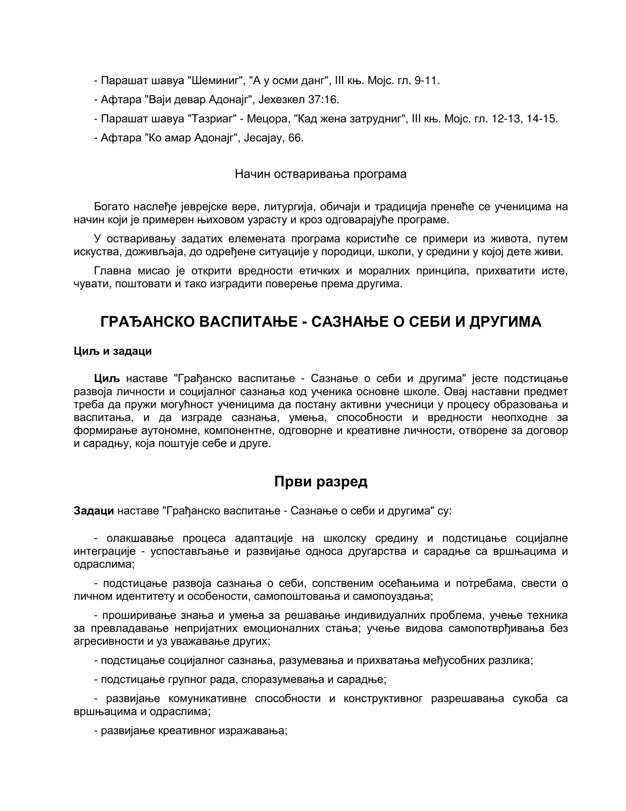 - Парашат шавуа "Шеминиг", "А у осми данг", III књ. Мојс. гл. 9-11.
- Афтара "Ваји девар Адонајг", Јехезкел 37:16.
- Парашат шавуа "Тазриаг" - Мецора, "Кад жена затрудниг", III књ. Мојс. гл. 12-13, 14-15.
- Афтара "Ко амар Адонајг", Јесајау, 66.
Начин остваривања програма
Богато наслеђе јеврејске вере, литургија, обичаји и традиција пренеће се ученицима на
начин који је примерен њиховом узрасту и кроз одговарајуће програме.
У остваривању задатих елемената програма користиће се примери из живота, путем
искуства, доживљаја, до одређене ситуације у породици, школи, у средини у којој дете живи.
Главна мисао је открити вредности етичких и моралних принципа, прихватити исте,
чувати, поштовати и тако изградити поверење према другима.
ГРАЂАНСКО ВАСПИТАЊЕ - САЗНАЊЕ О СЕБИ И ДРУГИМА
Циљ и задаци
Циљ наставе "Грађанско васпитање - Сазнање о себи и другима" јесте подстицање
развоја личности и социјалног сазнања код ученика основне школе. Овај наставни предмет
треба да пружи могућност ученицима да постану активни учесници у процесу образовања и
васпитања, и да изграде сазнања, умења, способности и вредности неопходне за
формирање аутономне, компонентне, одговорне и креативне личности, отворене за договор
и сарадњу, која поштује себе и друге.
Први разред
Задаци наставе "Грађанско васпитање - Сазнање о себи и другима" су:
- олакшавање процеса адаптације на школску средину и подстицање социјалне
интеграције - успостављање и развијање односа другарства и сарадње са вршњацима и
одраслима;
- подстицање развоја сазнања о себи, сопственим осећањима и потребама, свести о
личном идентитету и особености, самопоштовања и самопоуздања;
- проширивање знања и умења за решавање индивидуалних проблема, учење техника
за превладавање непријатних емоционалних стања; учење видова самопотврђивања без
агресивности и уз уважавање других;
- подстицање социјалног сазнања, разумевања и прихватања међусобних разлика;
- подстицање групног рада, споразумевања и сарадње;
- развијање комуникативне способности и конструктивног разрешавања сукоба са
вршњацима и одраслима;
- развијање креативног изражавања;
 