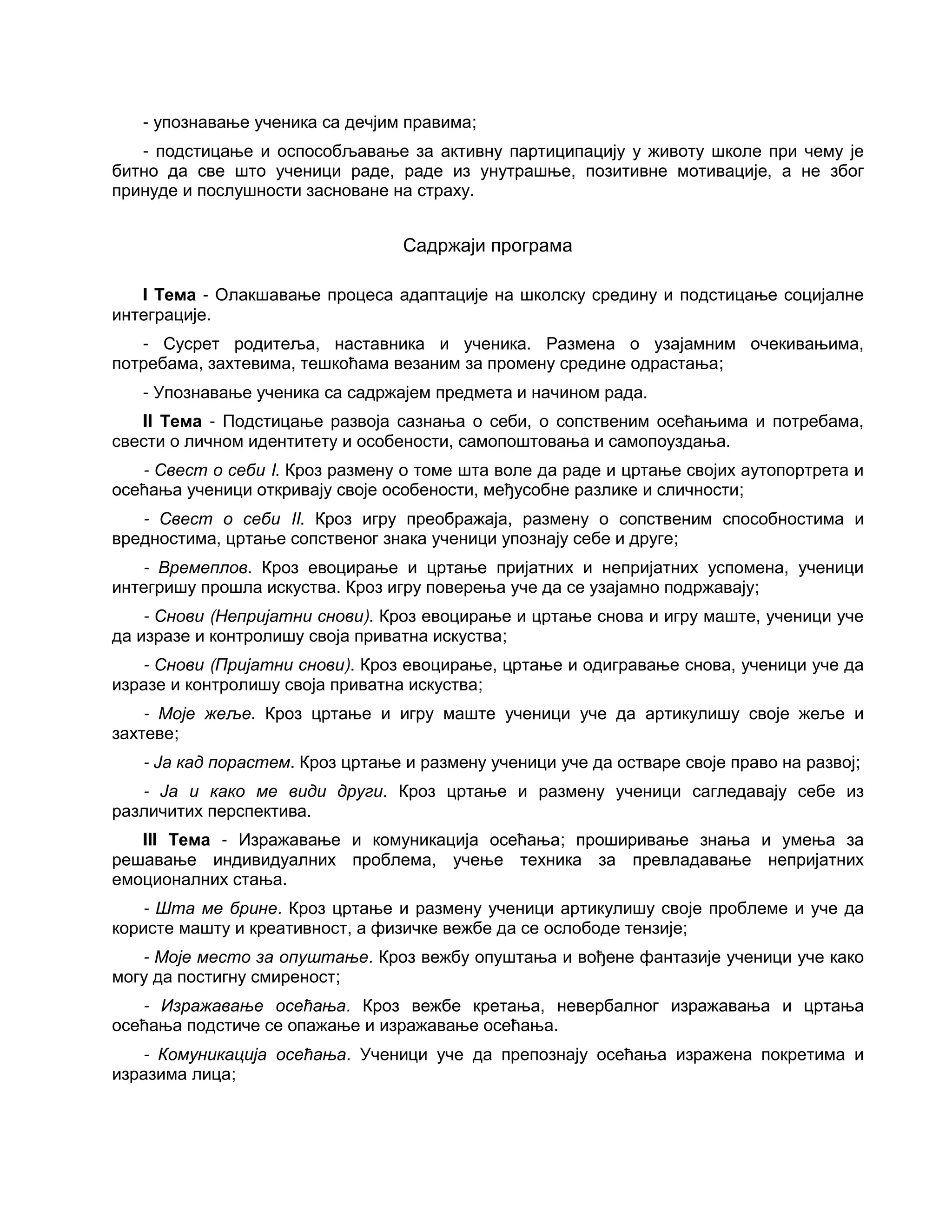 - упознавање ученика са дечјим правима;
- подстицање и оспособљавање за активну партиципацију у животу школе при чему је
битно да све што ученици раде, раде из унутрашње, позитивне мотивације, а не због
принуде и послушности засноване на страху.
Садржаји програма
I Тема - Олакшавање процеса адаптације на школску средину и подстицање социјалне
интеграције.
- Сусрет родитеља, наставника и ученика. Размена о узајамним очекивањима,
потребама, захтевима, тешкоћама везаним за промену средине одрастања;
- Упознавање ученика са садржајем предмета и начином рада.
II Тема - Подстицање развоја сазнања о себи, о сопственим осећањима и потребама,
свести о личном идентитету и особености, самопоштовања и самопоуздања.
- Свест о себи I. Кроз размену о томе шта воле да раде и цртање својих аутопортрета и
осећања ученици откривају своје особености, међусобне разлике и сличности;
- Свест о себи II. Кроз игру преображаја, размену о сопственим способностима и
вредностима, цртање сопственог знака ученици упознају себе и друге;
- Времеплов. Кроз евоцирање и цртање пријатних и непријатних успомена, ученици
интегришу прошла искуства. Кроз игру поверења уче да се узајамно подржавају;
- Снови (Непријатни снови). Кроз евоцирање и цртање снова и игру маште, ученици уче
да изразе и контролишу своја приватна искуства;
- Снови (Пријатни снови). Кроз евоцирање, цртање и одигравање снова, ученици уче да
изразе и контролишу своја приватна искуства;
- Моје жеље. Кроз цртање и игру маште ученици уче да артикулишу своје жеље и
захтеве;
- Ја кад порастем. Кроз цртање и размену ученици уче да остваре своје право на развој;
- Ја и како ме види други. Кроз цртање и размену ученици сагледавају себе из
различитих перспектива.
III Тема - Изражавање и комуникација осећања; проширивање знања и умења за
решавање индивидуалних проблема, учење техника за превладавање непријатних
емоционалних стања.
- Шта ме брине. Кроз цртање и размену ученици артикулишу своје проблеме и уче да
користе машту и креативност, а физичке вежбе да се ослободе тензије;
- Моје место за опуштање. Кроз вежбу опуштања и вођене фантазије ученици уче како
могу да постигну смиреност;
- Изражавање осећања. Кроз вежбе кретања, невербалног изражавања и цртања
осећања подстиче се опажање и изражавање осећања.
- Комуникација осећања. Ученици уче да препознају осећања изражена покретима и
изразима лица;
 