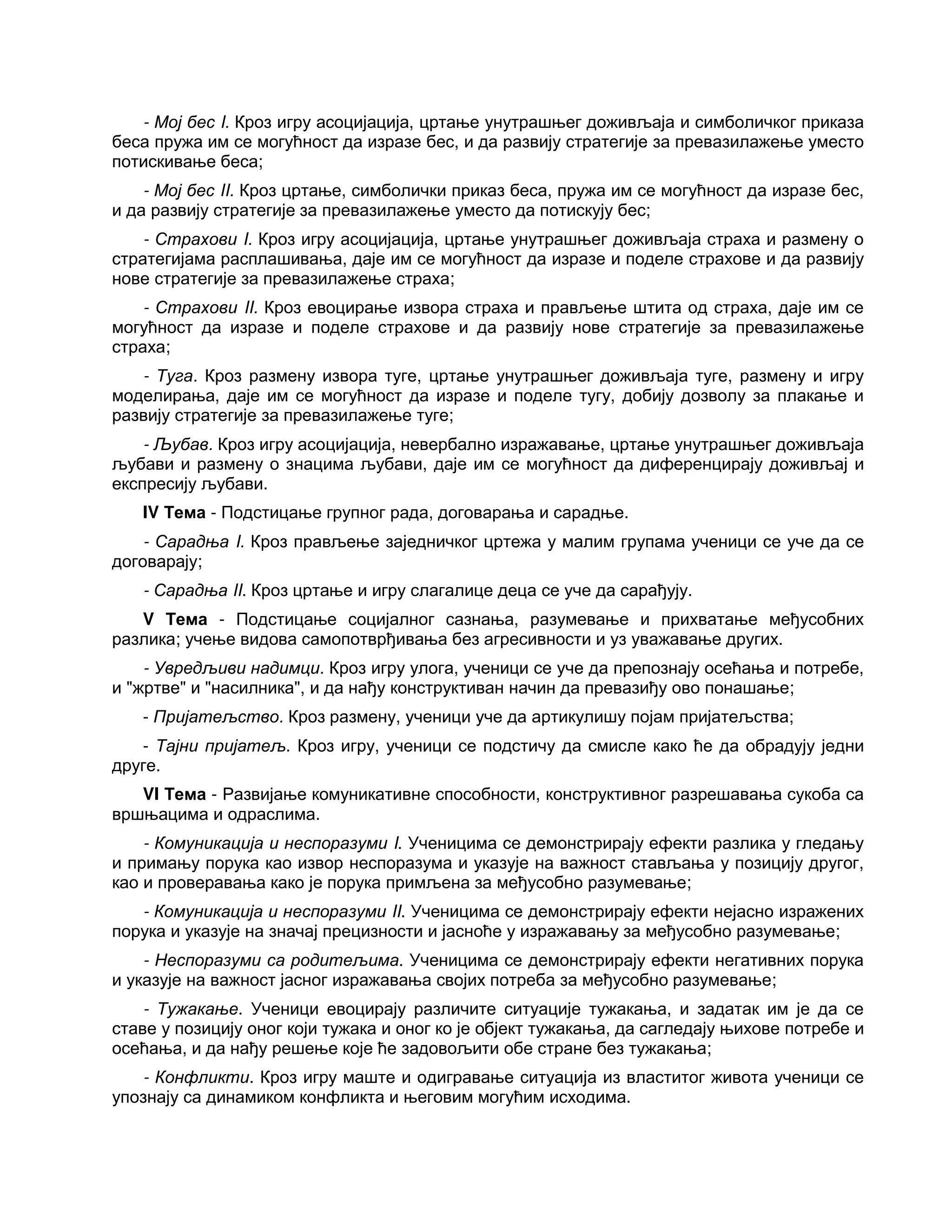 - Мој бес I. Кроз игру асоцијација, цртање унутрашњег доживљаја и симболичког приказа
беса пружа им се могућност да изразе бес, и да развију стратегије за превазилажење уместо
потискивање беса;
- Мој бес II. Кроз цртање, симболички приказ беса, пружа им се могућност да изразе бес,
и да развију стратегије за превазилажење уместо да потискују бес;
- Страхови I. Кроз игру асоцијација, цртање унутрашњег доживљаја страха и размену о
стратегијама расплашивања, даје им се могућност да изразе и поделе страхове и да развију
нове стратегије за превазилажење страха;
- Страхови II. Кроз евоцирање извора страха и прављење штита од страха, даје им се
могућност да изразе и поделе страхове и да развију нове стратегије за превазилажење
страха;
- Туга. Кроз размену извора туге, цртање унутрашњег доживљаја туге, размену и игру
моделирања, даје им се могућност да изразе и поделе тугу, добију дозволу за плакање и
развију стратегије за превазилажење туге;
- Љубав. Кроз игру асоцијација, невербално изражавање, цртање унутрашњег доживљаја
љубави и размену о знацима љубави, даје им се могућност да диференцирају доживљај и
експресију љубави.
IV Тема - Подстицање групног рада, договарања и сарадње.
- Сарадња I. Кроз прављење заједничког цртежа у малим групама ученици се уче да се
договарају;
- Сарадња II. Кроз цртање и игру слагалице деца се уче да сарађују.
V Тема - Подстицање социјалног сазнања, разумевање и прихватање међусобних
разлика; учење видова самопотврђивања без агресивности и уз уважавање других.
- Увредљиви надимци. Кроз игру улога, ученици се уче да препознају осећања и потребе,
и "жртве" и "насилника", и да нађу конструктиван начин да превазиђу ово понашање;
- Пријатељство. Кроз размену, ученици уче да артикулишу појам пријатељства;
- Тајни пријатељ. Кроз игру, ученици се подстичу да смисле како ће да обрадују једни
друге.
VI Тема - Развијање комуникативне способности, конструктивног разрешавања сукоба са
вршњацима и одраслима.
- Комуникација и неспоразуми I. Ученицима се демонстрирају ефекти разлика у гледању
и примању порука као извор неспоразума и указује на важност стављања у позицију другог,
као и проверавања како је порука примљена за међусобно разумевање;
- Комуникација и неспоразуми II. Ученицима се демонстрирају ефекти нејасно изражених
порука и указује на значај прецизности и јасноће у изражавању за међусобно разумевање;
- Неспоразуми са родитељима. Ученицима се демонстрирају ефекти негативних порука
и указује на важност јасног изражавања својих потреба за међусобно разумевање;
- Тужакање. Ученици евоцирају различите ситуације тужакања, и задатак им је да се
ставе у позицију оног који тужака и оног ко је објект тужакања, да сагледају њихове потребе и
осећања, и да нађу решење које ће задовољити обе стране без тужакања;
- Конфликти. Кроз игру маште и одигравање ситуација из властитог живота ученици се
упознају са динамиком конфликта и његовим могућим исходима.
 
