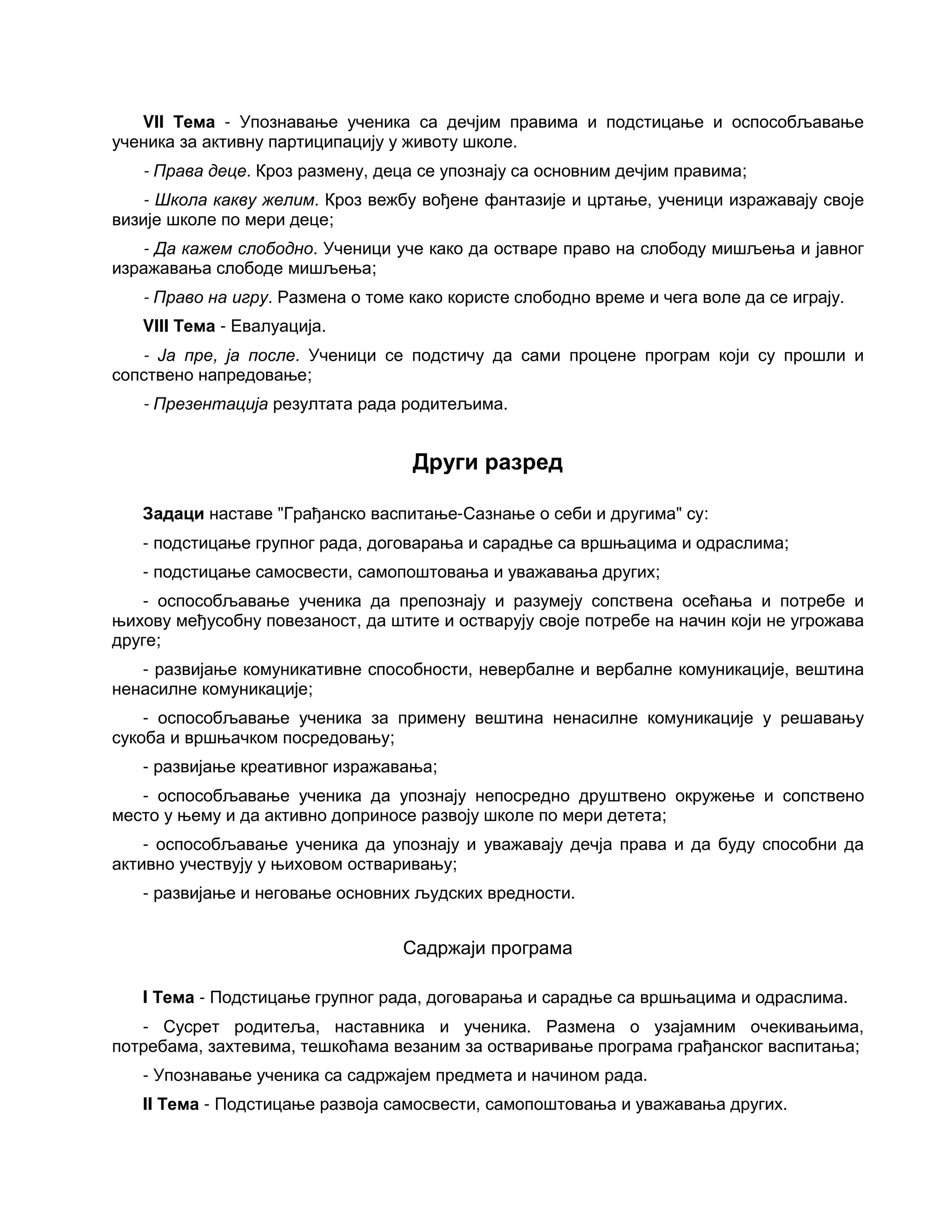 VII Тема - Упознавање ученика са дечјим правима и подстицање и оспособљавање
ученика за активну партиципацију у животу школе.
- Права деце. Кроз размену, деца се упознају са основним дечјим правима;
- Школа какву желим. Кроз вежбу вођене фантазије и цртање, ученици изражавају своје
визије школе по мери деце;
- Да кажем слободно. Ученици уче како да остваре право на слободу мишљења и јавног
изражавања слободе мишљења;
- Право на игру. Размена о томе како користе слободно време и чега воле да се играју.
VIII Тема - Евалуација.
- Ја пре, ја после. Ученици се подстичу да сами процене програм који су прошли и
сопствено напредовање;
- Презентација резултата рада родитељима.
Други разред
Задаци наставе "Грађанско васпитање-Сазнање о себи и другима" су:
- подстицање групног рада, договарања и сарадње са вршњацима и одраслима;
- подстицање самосвести, самопоштовања и уважавања других;
- оспособљавање ученика да препознају и разумеју сопствена осећања и потребе и
њихову међусобну повезаност, да штите и остварују своје потребе на начин који не угрожава
друге;
- развијање комуникативне способности, невербалне и вербалне комуникације, вештина
ненасилне комуникације;
- оспособљавање ученика за примену вештина ненасилне комуникације у решавању
сукоба и вршњачком посредовању;
- развијање креативног изражавања;
- оспособљавање ученика да упознају непосредно друштвено окружење и сопствено
место у њему и да активно доприносе развоју школе по мери детета;
- оспособљавање ученика да упознају и уважавају дечја права и да буду способни да
активно учествују у њиховом остваривању;
- развијање и неговање основних људских вредности.
Садржаји програма
I Тема - Подстицање групног рада, договарања и сарадње са вршњацима и одраслима.
- Сусрет родитеља, наставника и ученика. Размена о узајамним очекивањима,
потребама, захтевима, тешкоћама везаним за остваривање програма грађанског васпитања;
- Упознавање ученика са садржајем предмета и начином рада.
II Тема - Подстицање развоја самосвести, самопоштовања и уважавања других.
 