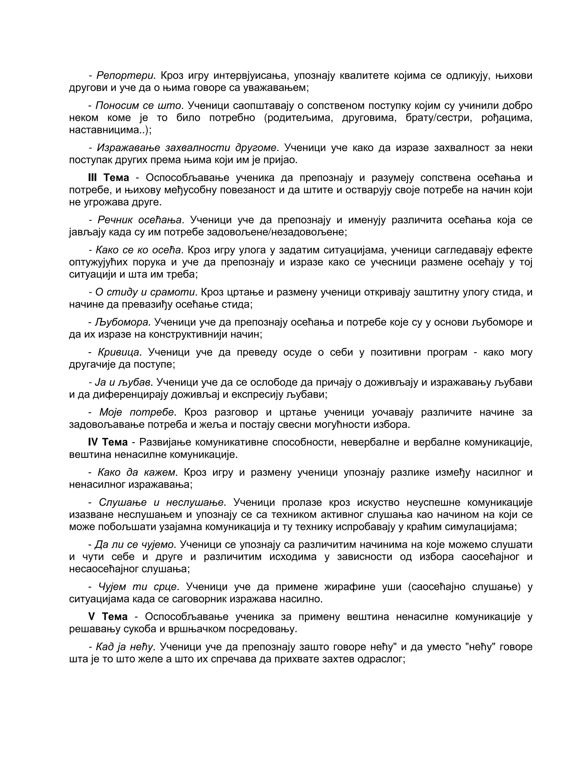 - Репортери. Кроз игру интервјуисања, упознају квалитете којима се одликују, њихови
другови и уче да о њима говоре са уважавањем;
- Поносим се што. Ученици саопштавају о сопственом поступку којим су учинили добро
неком коме је то било потребно (родитељима, друговима, брату/сестри, рођацима,
наставницима..);
- Изражавање захвалности другоме. Ученици уче како да изразе захвалност за неки
поступак других према њима који им је пријао.
III Тема - Оспособљавање ученика да препознају и разумеју сопствена осећања и
потребе, и њихову међусобну повезаност и да штите и остварују своје потребе на начин који
не угрожава друге.
- Речник осећања. Ученици уче да препознају и именују различита осећања која се
јављају када су им потребе задовољене/незадовољене;
- Како се ко осећа. Кроз игру улога у задатим ситуацијама, ученици сагледавају ефекте
оптужујућих порука и уче да препознају и изразе како се учесници размене осећају у тој
ситуацији и шта им треба;
- О стиду и срамоти. Кроз цртање и размену ученици откривају заштитну улогу стида, и
начине да превазиђу осећање стида;
- Љубомора. Ученици уче да препознају осећања и потребе које су у основи љубоморе и
да их изразе на конструктивнији начин;
- Кривица. Ученици уче да преведу осуде о себи у позитивни програм - како могу
другачије да поступе;
- Ја и љубав. Ученици уче да се ослободе да причају о доживљају и изражавању љубави
и да диференцирају доживљај и експресију љубави;
- Моје потребе. Кроз разговор и цртање ученици уочавају различите начине за
задовољавање потреба и жеља и постају свесни могућности избора.
IV Тема - Развијање комуникативне способности, невербалне и вербалне комуникације,
вештина ненасилне комуникације.
- Како да кажем. Кроз игру и размену ученици упознају разлике између насилног и
ненасилног изражавања;
- Слушање и неслушање. Ученици пролазе кроз искуство неуспешне комуникације
изазване неслушањем и упознају се са техником активног слушања као начином на који се
може побољшати узајамна комуникација и ту технику испробавају у краћим симулацијама;
- Да ли се чујемо. Ученици се упознају са различитим начинима на које можемо слушати
и чути себе и друге и различитим исходима у зависности од избора саосећајног и
несаосећајног слушања;
- Чујем ти срце. Ученици уче да примене жирафине уши (саосећајно слушање) у
ситуацијама када се саговорник изражава насилно.
V Тема - Оспособљавање ученика за примену вештина ненасилне комуникације у
решавању сукоба и вршњачком посредовању.
- Кад ја нећу. Ученици уче да препознају зашто говоре нећу" и да уместо "нећу" говоре
шта је то што желе а што их спречава да прихвате захтев одраслог;
 