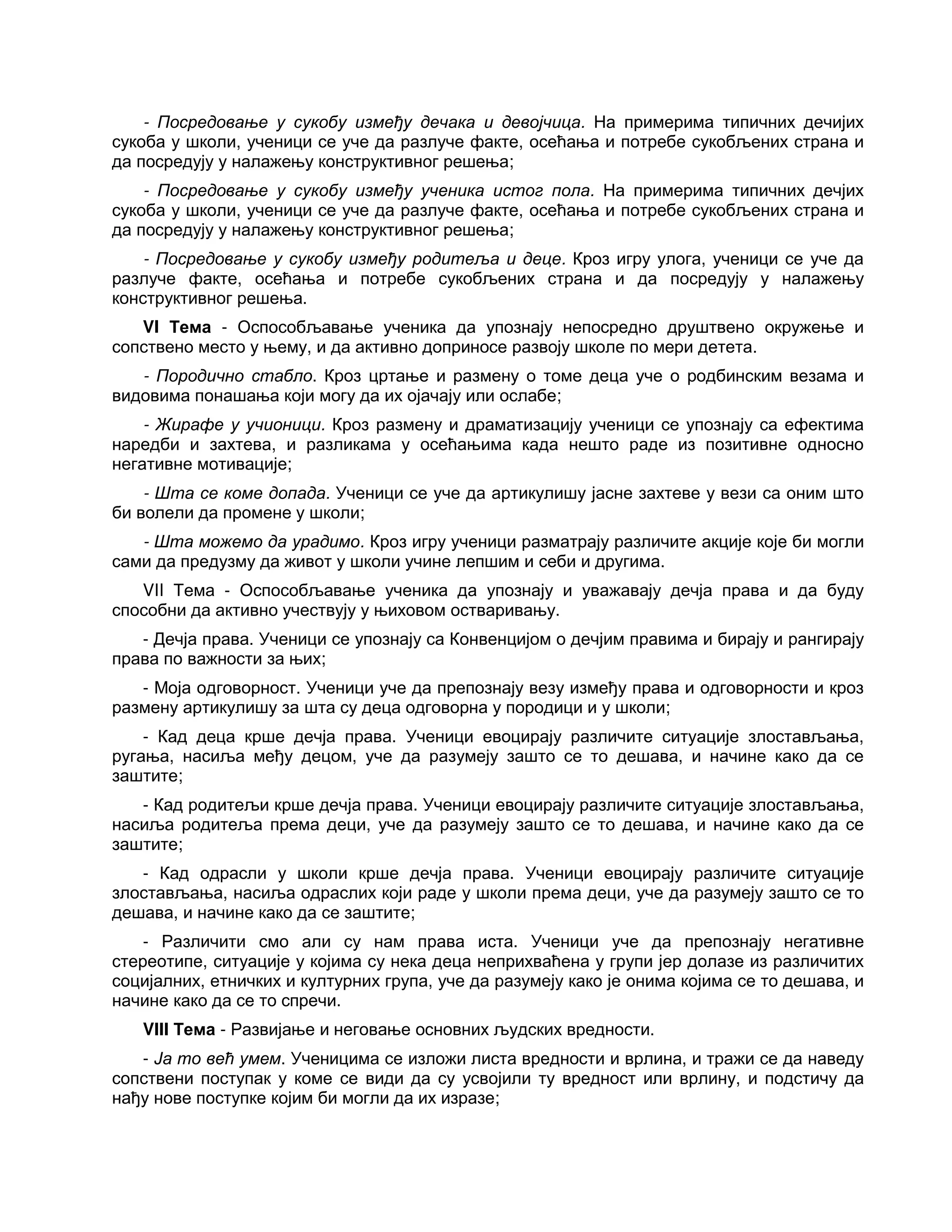 - Посредовање у сукобу између дечака и девојчица. На примерима типичних дечијих
сукоба у школи, ученици се уче да разлуче факте, осећања и потребе сукобљених страна и
да посредују у налажењу конструктивног решења;
- Посредовање у сукобу између ученика истог пола. На примерима типичних дечјих
сукоба у школи, ученици се уче да разлуче факте, осећања и потребе сукобљених страна и
да посредују у налажењу конструктивног решења;
- Посредовање у сукобу између родитеља и деце. Кроз игру улога, ученици се уче да
разлуче факте, осећања и потребе сукобљених страна и да посредују у налажењу
конструктивног решења.
VI Тема - Оспособљавање ученика да упознају непосредно друштвено окружење и
сопствено место у њему, и да активно доприносе развоју школе по мери детета.
- Породично стабло. Кроз цртање и размену о томе деца уче о родбинским везама и
видовима понашања који могу да их ојачају или ослабе;
- Жирафе у учионици. Кроз размену и драматизацију ученици се упознају са ефектима
наредби и захтева, и разликама у осећањима када нешто раде из позитивне односно
негативне мотивације;
- Шта се коме допада. Ученици се уче да артикулишу јасне захтеве у вези са оним што
би волели да промене у школи;
- Шта можемо да урадимо. Кроз игру ученици разматрају различите акције које би могли
сами да предузму да живот у школи учине лепшим и себи и другима.
VII Тема - Оспособљавање ученика да упознају и уважавају дечја права и да буду
способни да активно учествују у њиховом остваривању.
- Дечја права. Ученици се упознају са Конвенцијом о дечјим правима и бирају и рангирају
права по важности за њих;
- Моја одговорност. Ученици уче да препознају везу између права и одговорности и кроз
размену артикулишу за шта су деца одговорна у породици и у школи;
- Кад деца крше дечја права. Ученици евоцирају различите ситуације злостављања,
ругања, насиља међу децом, уче да разумеју зашто се то дешава, и начине како да се
заштите;
- Кад родитељи крше дечја права. Ученици евоцирају различите ситуације злостављања,
насиља родитеља према деци, уче да разумеју зашто се то дешава, и начине како да се
заштите;
- Кад одрасли у школи крше дечја права. Ученици евоцирају различите ситуације
злостављања, насиља одраслих који раде у школи према деци, уче да разумеју зашто се то
дешава, и начине како да се заштите;
- Различити смо али су нам права иста. Ученици уче да препознају негативне
стереотипе, ситуације у којима су нека деца неприхваћена у групи јер долазе из различитих
социјалних, етничких и културних група, уче да разумеју како је онима којима се то дешава, и
начине како да се то спречи.
VIII Тема - Развијање и неговање основних људских вредности.
- Ја то већ умем. Ученицима се изложи листа вредности и врлина, и тражи се да наведу
сопствени поступак у коме се види да су усвојили ту вредност или врлину, и подстичу да
нађу нове поступке којим би могли да их изразе;
 
