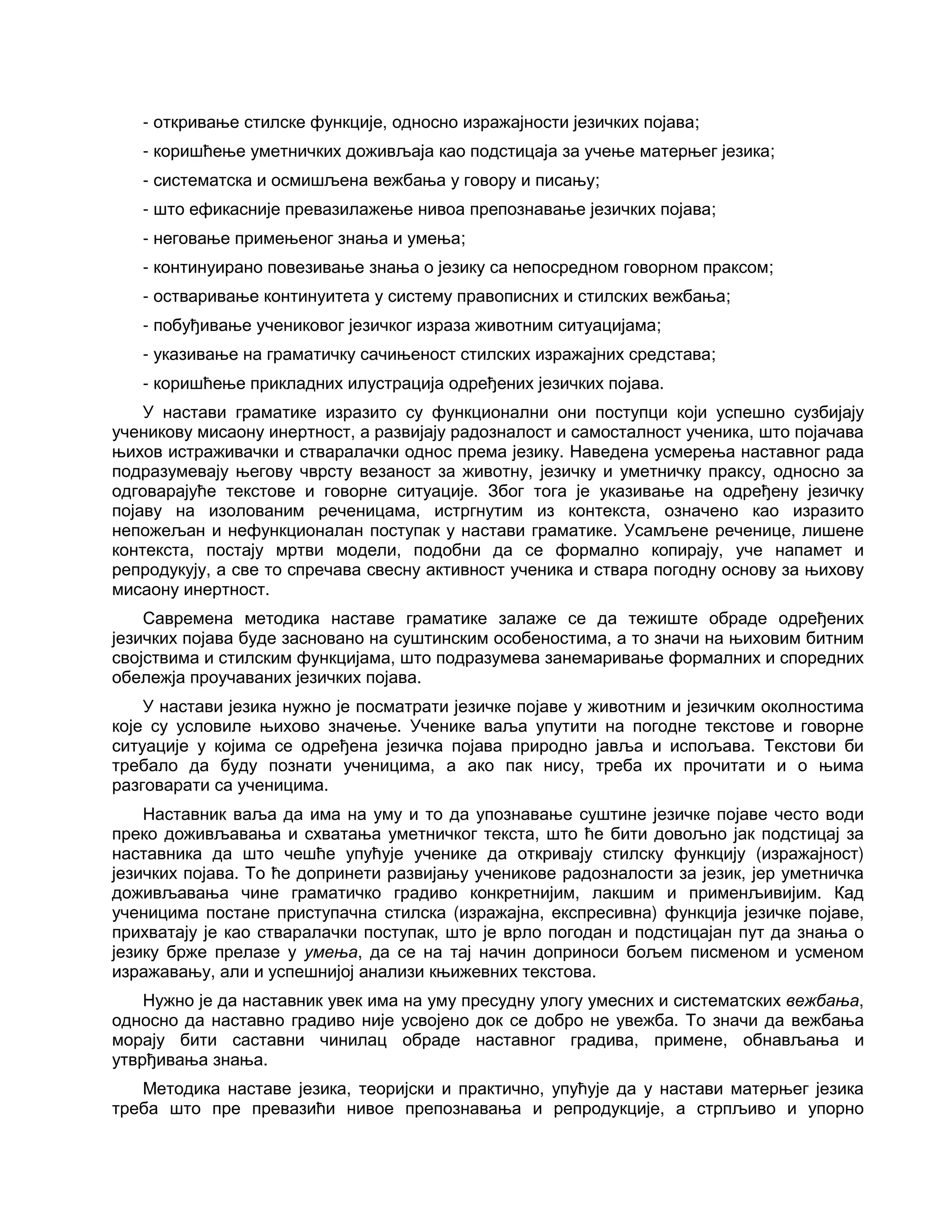 - откривање стилске функције, односно изражајности језичких појава;
- коришћење уметничких доживљаја као подстицаја за учење матерњег језика;
- систематска и осмишљена вежбања у говору и писању;
- што ефикасније превазилажење нивоа препознавање језичких појава;
- неговање примењеног знања и умења;
- континуирано повезивање знања о језику са непосредном говорном праксом;
- остваривање континуитета у систему правописних и стилских вежбања;
- побуђивање учениковог језичког израза животним ситуацијама;
- указивање на граматичку сачињеност стилских изражајних средстава;
- коришћење прикладних илустрација одређених језичких појава.
У настави граматике изразито су функционални они поступци који успешно сузбијају
ученикову мисаону инертност, а развијају радозналост и самосталност ученика, што појачава
њихов истраживачки и стваралачки однос према језику. Наведена усмерења наставног рада
подразумевају његову чврсту везаност за животну, језичку и уметничку праксу, односно за
одговарајуће текстове и говорне ситуације. Због тога је указивање на одређену језичку
појаву на изолованим реченицама, истргнутим из контекста, означено као изразито
непожељан и нефункционалан поступак у настави граматике. Усамљене реченице, лишене
контекста, постају мртви модели, подобни да се формално копирају, уче напамет и
репродукују, а све то спречава свесну активност ученика и ствара погодну основу за њихову
мисаону инертност.
Савремена методика наставе граматике залаже се да тежиште обраде одређених
језичких појава буде засновано на суштинским особеностима, а то значи на њиховим битним
својствима и стилским функцијама, што подразумева занемаривање формалних и споредних
обележја проучаваних језичких појава.
У настави језика нужно је посматрати језичке појаве у животним и језичким околностима
које су условиле њихово значење. Ученике ваља упутити на погодне текстове и говорне
ситуације у којима се одређена језичка појава природно јавља и испољава. Текстови би
требало да буду познати ученицима, а ако пак нису, треба их прочитати и о њима
разговарати са ученицима.
Наставник ваља да има на уму и то да упознавање суштине језичке појаве често води
преко доживљавања и схватања уметничког текста, што ће бити довољно јак подстицај за
наставника да што чешће упућује ученике да откривају стилску функцију (изражајност)
језичких појава. То ће допринети развијању ученикове радозналости за језик, јер уметничка
доживљавања чине граматичко градиво конкретнијим, лакшим и применљивијим. Кад
ученицима постане приступачна стилска (изражајна, експресивна) функција језичке појаве,
прихватају је као стваралачки поступак, што је врло погодан и подстицајан пут да знања о
језику брже прелазе у умења, да се на тај начин доприноси бољем писменом и усменом
изражавању, али и успешнијој анализи књижевних текстова.
Нужно је да наставник увек има на уму пресудну улогу умесних и систематских вежбања,
односно да наставно градиво није усвојено док се добро не увежба. То значи да вежбања
морају бити саставни чинилац обраде наставног градива, примене, обнављања и
утврђивања знања.
Методика наставе језика, теоријски и практично, упућује да у настави матерњег језика
треба што пре превазићи нивое препознавања и репродукције, а стрпљиво и упорно
 