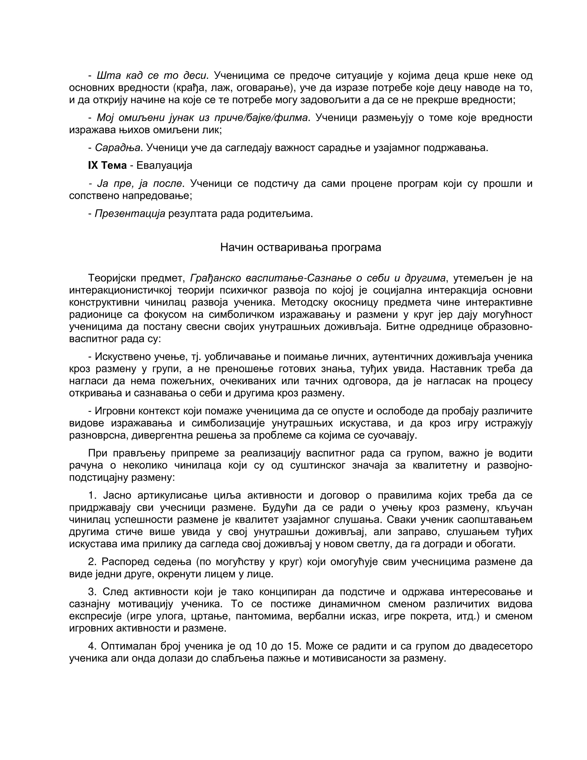 - Шта кад се то деси. Ученицима се предоче ситуације у којима деца крше неке од
основних вредности (крађа, лаж, оговарање), уче да изразе потребе које децу наводе на то,
и да открију начине на које се те потребе могу задовољити а да се не прекрше вредности;
- Мој омиљени јунак из приче/бајке/филма. Ученици размењују о томе које вредности
изражава њихов омиљени лик;
- Сарадња. Ученици уче да сагледају важност сарадње и узајамног подржавања.
IX Тема - Евалуација
- Ја пре, ја после. Ученици се подстичу да сами процене програм који су прошли и
сопствено напредовање;
- Презентација резултата рада родитељима.
Начин остваривања програма
Теоријски предмет, Грађанско васпитање-Сазнање о себи и другима, утемељен је на
интеракционистичкој теорији психичког развоја по којој је социјална интеракција основни
конструктивни чинилац развоја ученика. Методску окосницу предмета чине интерактивне
радионице са фокусом на симболичком изражавању и размени у круг јер дају могућност
ученицима да постану свесни својих унутрашњих доживљаја. Битне одреднице образовно-
васпитног рада су:
- Искуствено учење, тј. уобличавање и поимање личних, аутентичних доживљаја ученика
кроз размену у групи, а не преношење готових знања, туђих увида. Наставник треба да
нагласи да нема пожељних, очекиваних или тачних одговора, да је нагласак на процесу
откривања и сазнавања о себи и другима кроз размену.
- Игровни контекст који помаже ученицима да се опусте и ослободе да пробају различите
видове изражавања и симболизације унутрашњих искустава, и да кроз игру истражују
разноврсна, дивергентна решења за проблеме са којима се суочавају.
При прављењу припреме за реализацију васпитног рада са групом, важно је водити
рачуна о неколико чинилаца који су од суштинског значаја за квалитетну и развојно-
подстицајну размену:
1. Јасно артикулисање циља активности и договор о правилима којих треба да се
придржавају сви учесници размене. Будући да се ради о учењу кроз размену, кључан
чинилац успешности размене је квалитет узајамног слушања. Сваки ученик саопштавањем
другима стиче више увида у свој унутрашњи доживљај, али заправо, слушањем туђих
искустава има прилику да сагледа свој доживљај у новом светлу, да га догради и обогати.
2. Распоред седења (по могућству у круг) који омогућује свим учесницима размене да
виде једни друге, окренути лицем у лице.
3. След активности који је тако конципиран да подстиче и одржава интересовање и
сазнајну мотивацију ученика. То се постиже динамичном сменом различитих видова
експресије (игре улога, цртање, пантомима, вербални исказ, игре покрета, итд.) и сменом
игровних активности и размене.
4. Оптималан број ученика је од 10 до 15. Може се радити и са групом до двадесеторо
ученика али онда долази до слабљења пажње и мотивисаности за размену.
 