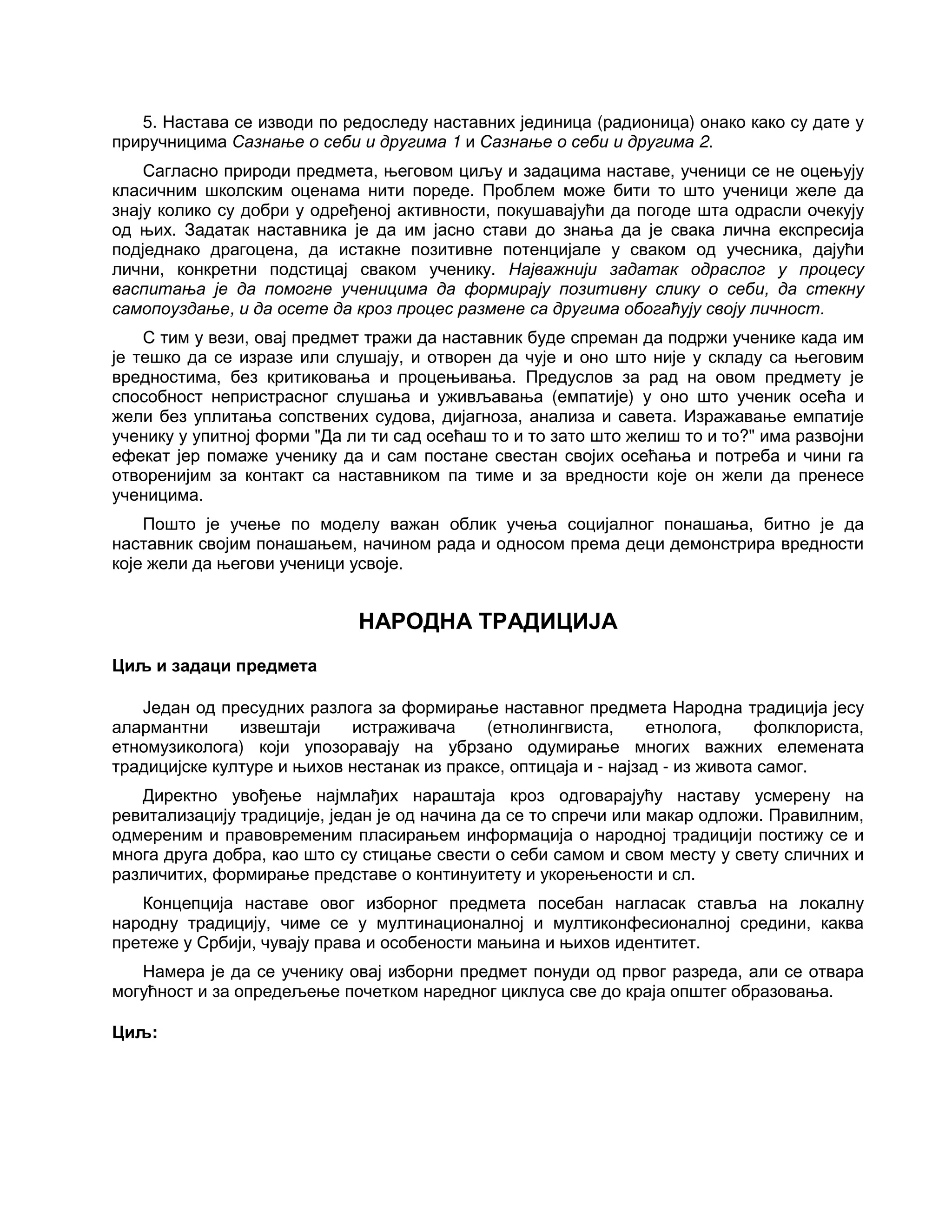 5. Настава се изводи по редоследу наставних јединица (радионица) онако како су дате у
приручницима Сазнање о себи и другима 1 и Сазнање о себи и другима 2.
Сагласно природи предмета, његовом циљу и задацима наставе, ученици се не оцењују
класичним школским оценама нити пореде. Проблем може бити то што ученици желе да
знају колико су добри у одређеној активности, покушавајући да погоде шта одрасли очекују
од њих. Задатак наставника је да им јасно стави до знања да је свака лична експресија
подједнако драгоцена, да истакне позитивне потенцијале у сваком од учесника, дајући
лични, конкретни подстицај сваком ученику. Најважнији задатак одраслог у процесу
васпитања је да помогне ученицима да формирају позитивну слику о себи, да стекну
самопоуздање, и да осете да кроз процес размене са другима обогаћују своју личност.
С тим у вези, овај предмет тражи да наставник буде спреман да подржи ученике када им
је тешко да се изразе или слушају, и отворен да чује и оно што није у складу са његовим
вредностима, без критиковања и процењивања. Предуслов за рад на овом предмету је
способност непристрасног слушања и уживљавања (емпатије) у оно што ученик осећа и
жели без уплитања сопствених судова, дијагноза, анализа и савета. Изражавање емпатије
ученику у упитној форми "Да ли ти сад осећаш то и то зато што желиш то и то?" има развојни
ефекат јер помаже ученику да и сам постане свестан својих осећања и потреба и чини га
отворенијим за контакт са наставником па тиме и за вредности које он жели да пренесе
ученицима.
Пошто је учење по моделу важан облик учења социјалног понашања, битно је да
наставник својим понашањем, начином рада и односом према деци демонстрира вредности
које жели да његови ученици усвоје.
НАРОДНА ТРАДИЦИЈА
Циљ и задаци предмета
Један од пресудних разлога за формирање наставног предмета Народна традиција јесу
алармантни извештаји истраживача (етнолингвиста, етнолога, фолклориста,
етномузиколога) који упозоравају на убрзано одумирање многих важних елемената
традицијске културе и њихов нестанак из праксе, оптицаја и - најзад - из живота самог.
Директно увођење најмлађих нараштаја кроз одговарајућу наставу усмерену на
ревитализацију традиције, један је од начина да се то спречи или макар одложи. Правилним,
одмереним и правовременим пласирањем информација о народној традицији постижу се и
многа друга добра, као што су стицање свести о себи самом и свом месту у свету сличних и
различитих, формирање представе о континуитету и укорењености и сл.
Концепција наставе овог изборног предмета посебан нагласак ставља на локалну
народну традицију, чиме се у мултинационалној и мултиконфесионалној средини, каква
претеже у Србији, чувају права и особености мањина и њихов идентитет.
Намера је да се ученику овај изборни предмет понуди од првог разреда, али се отвара
могућност и за опредељење почетком наредног циклуса све до краја општег образовања.
Циљ:
 