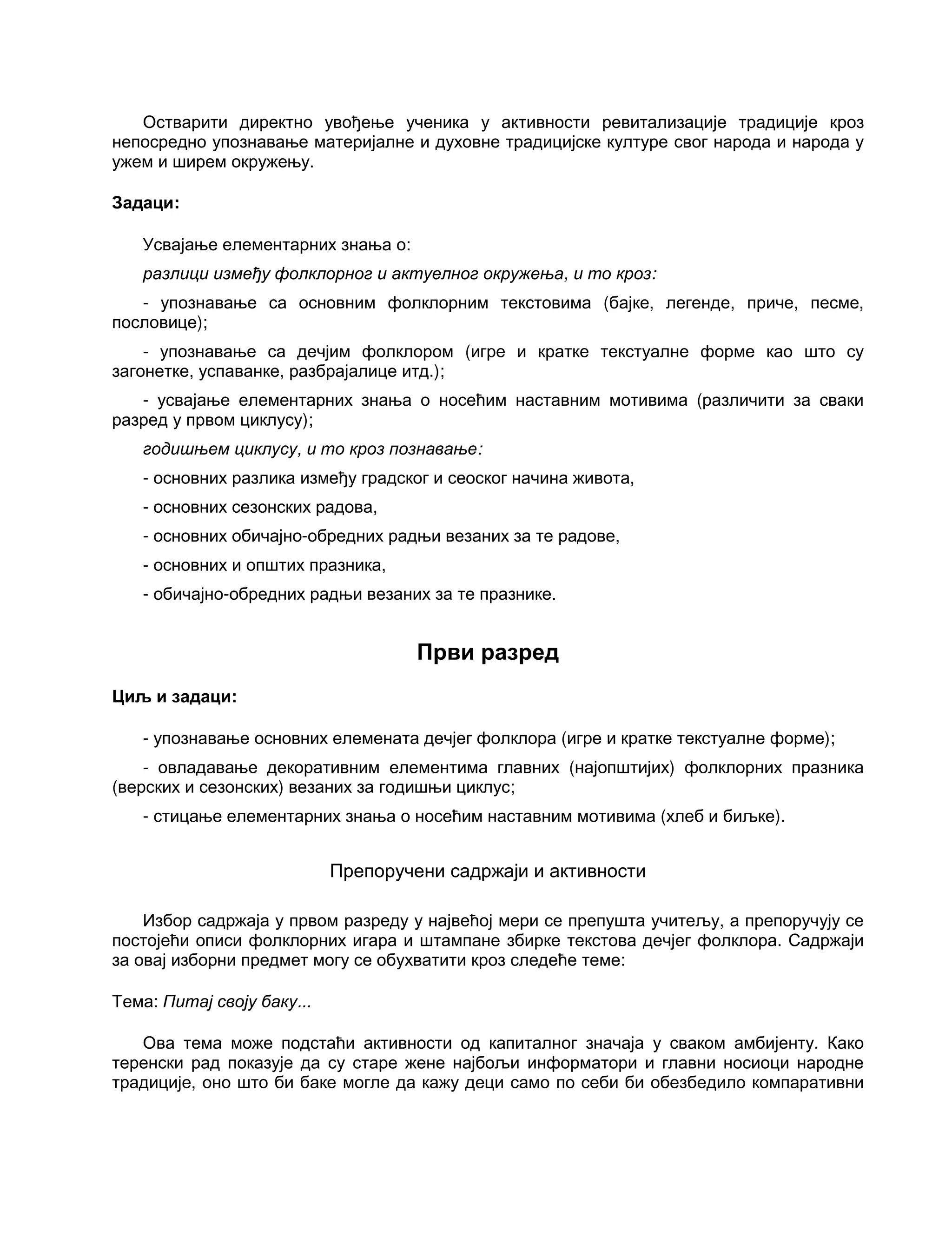 Остварити директно увођење ученика у активности ревитализације традиције кроз
непосредно упознавање материјалне и духовне традицијске културе свог народа и народа у
ужем и ширем окружењу.
Задаци:
Усвајање елементарних знања о:
разлици између фолклорног и актуелног окружења, и то кроз:
- упознавање са основним фолклорним текстовима (бајке, легенде, приче, песме,
пословице);
- упознавање са дечјим фолклором (игре и кратке текстуалне форме као што су
загонетке, успаванке, разбрајалице итд.);
- усвајање елементарних знања о носећим наставним мотивима (различити за сваки
разред у првом циклусу);
годишњем циклусу, и то кроз познавање:
- основних разлика између градског и сеоског начина живота,
- основних сезонских радова,
- основних обичајно-обредних радњи везаних за те радове,
- основних и општих празника,
- обичајно-обредних радњи везаних за те празнике.
Први разред
Циљ и задаци:
- упознавање основних елемената дечјег фолклора (игре и кратке текстуалне форме);
- овладавање декоративним елементима главних (најопштијих) фолклорних празника
(верских и сезонских) везаних за годишњи циклус;
- стицање елементарних знања о носећим наставним мотивима (хлеб и биљке).
Препоручени садржаји и активности
Избор садржаја у првом разреду у највећој мери се препушта учитељу, а препоручују се
постојећи описи фолклорних игара и штампане збирке текстова дечјег фолклора. Садржаји
за овај изборни предмет могу се обухватити кроз следеће теме:
Тема: Питај своју баку...
Ова тема може подстаћи активности од капиталног значаја у сваком амбијенту. Како
теренски рад показује да су старе жене најбољи информатори и главни носиоци народне
традиције, оно што би баке могле да кажу деци само по себи би обезбедило компаративни
 