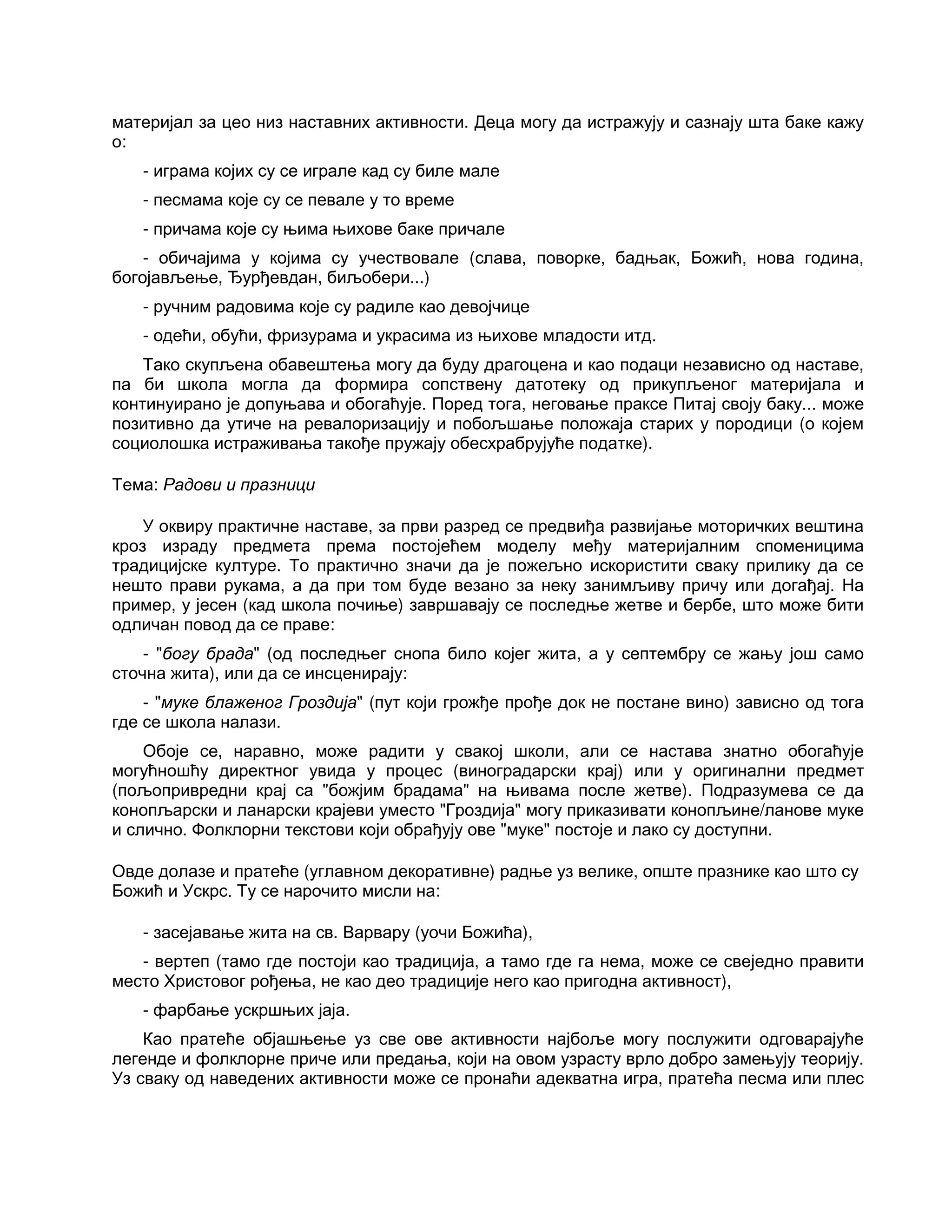 материјал за цео низ наставних активности. Деца могу да истражују и сазнају шта баке кажу
о:
- играма којих су се играле кад су биле мале
- песмама које су се певале у то време
- причама које су њима њихове баке причале
- обичајима у којима су учествовале (слава, поворке, бадњак, Божић, нова година,
богојављење, Ђурђевдан, биљобери...)
- ручним радовима које су радиле као девојчице
- одећи, обући, фризурама и украсима из њихове младости итд.
Тако скупљена обавештења могу да буду драгоцена и као подаци независно од наставе,
па би школа могла да формира сопствену датотеку од прикупљеног материјала и
континуирано је допуњава и обогаћује. Поред тога, неговање праксе Питај своју баку... може
позитивно да утиче на ревалоризацију и побољшање положаја старих у породици (о којем
социолошка истраживања такође пружају обесхрабрујуће податке).
Тема: Радови и празници
У оквиру практичне наставе, за први разред се предвиђа развијање моторичких вештина
кроз израду предмета према постојећем моделу међу материјалним споменицима
традицијске културе. То практично значи да је пожељно искористити сваку прилику да се
нешто прави рукама, а да при том буде везано за неку занимљиву причу или догађај. На
пример, у јесен (кад школа почиње) завршавају се последње жетве и бербе, што може бити
одличан повод да се праве:
- "богу брада" (од последњег снопа било којег жита, а у септембру се жању још само
сточна жита), или да се инсценирају:
- "муке блаженог Гроздија" (пут који грожђе прође док не постане вино) зависно од тога
где се школа налази.
Обоје се, наравно, може радити у свакој школи, али се настава знатно обогаћује
могућношћу директног увида у процес (виноградарски крај) или у оригинални предмет
(пољопривредни крај са "божјим брадама" на њивама после жетве). Подразумева се да
конопљарски и ланарски крајеви уместо "Гроздија" могу приказивати конопљине/ланове муке
и слично. Фолклорни текстови који обрађују ове "муке" постоје и лако су доступни.
Овде долазе и пратеће (углавном декоративне) радње уз велике, опште празнике као што су
Божић и Ускрс. Ту се нарочито мисли на:
- засејавање жита на св. Варвару (уочи Божића),
- вертеп (тамо где постоји као традиција, а тамо где га нема, може се свеједно правити
место Христовог рођења, не као део традиције него као пригодна активност),
- фарбање ускршњих јаја.
Као пратеће објашњење уз све ове активности најбоље могу послужити одговарајуће
легенде и фолклорне приче или предања, који на овом узрасту врло добро замењују теорију.
Уз сваку од наведених активности може се пронаћи адекватна игра, пратећа песма или плес
 