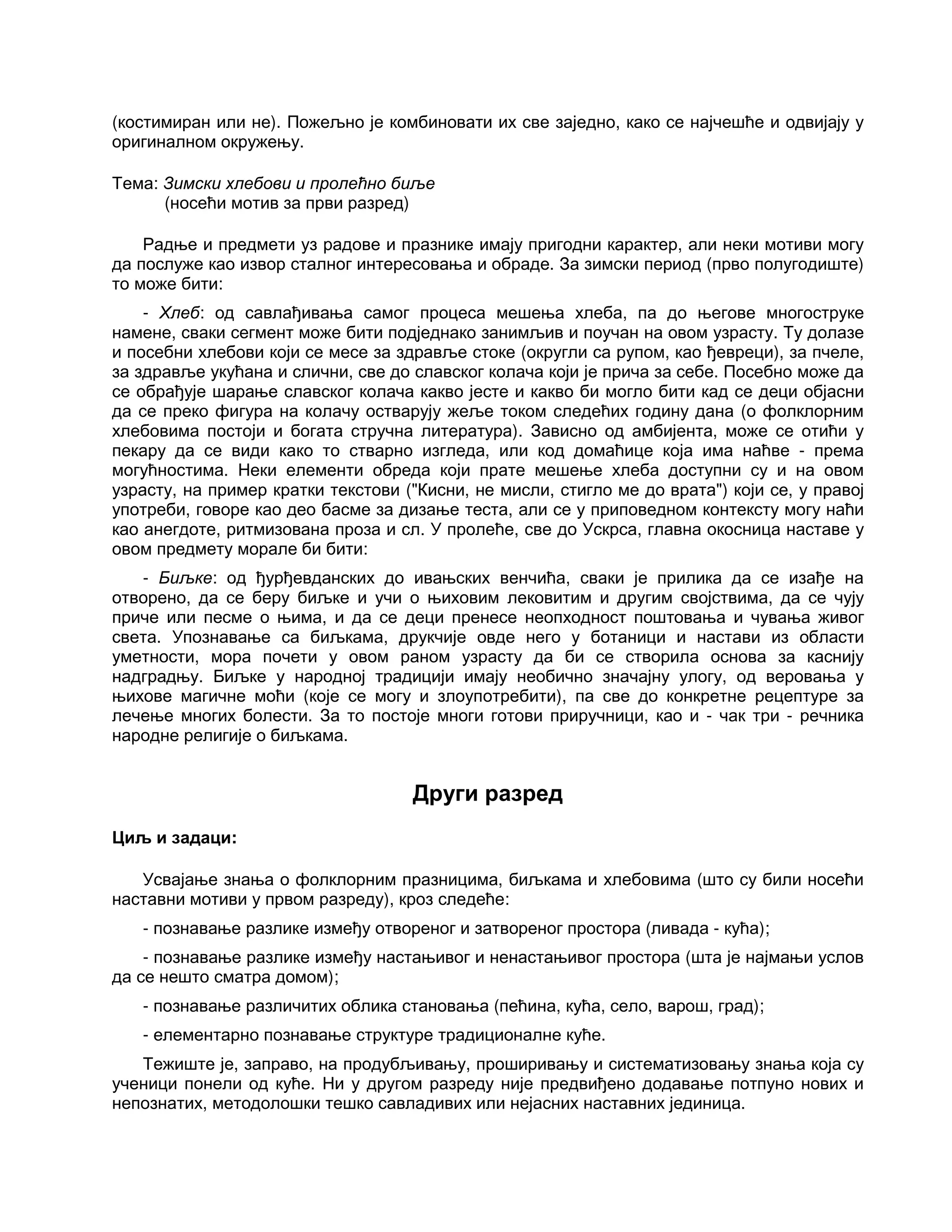 (костимиран или не). Пожељно је комбиновати их све заједно, како се најчешће и одвијају у
оригиналном окружењу.
Тема: Зимски хлебови и пролећно биље
(носећи мотив за први разред)
Радње и предмети уз радове и празнике имају пригодни карактер, али неки мотиви могу
да послуже као извор сталног интересовања и обраде. За зимски период (прво полугодиште)
то може бити:
- Хлеб: од савлађивања самог процеса мешења хлеба, па до његове многоструке
намене, сваки сегмент може бити подједнако занимљив и поучан на овом узрасту. Ту долазе
и посебни хлебови који се месе за здравље стоке (округли са рупом, као ђевреци), за пчеле,
за здравље укућана и слични, све до славског колача који је прича за себе. Посебно може да
се обрађује шарање славског колача какво јесте и какво би могло бити кад се деци објасни
да се преко фигура на колачу остварују жеље током следећих годину дана (о фолклорним
хлебовима постоји и богата стручна литература). Зависно од амбијента, може се отићи у
пекару да се види како то стварно изгледа, или код домаћице која има наћве - према
могућностима. Неки елементи обреда који прате мешење хлеба доступни су и на овом
узрасту, на пример кратки текстови ("Кисни, не мисли, стигло ме до врата") који се, у правој
употреби, говоре као део басме за дизање теста, али се у приповедном контексту могу наћи
као анегдоте, ритмизована проза и сл. У пролеће, све до Ускрса, главна окосница наставе у
овом предмету морале би бити:
- Биљке: од ђурђевданских до ивањских венчића, сваки је прилика да се изађе на
отворено, да се беру биљке и учи о њиховим лековитим и другим својствима, да се чују
приче или песме о њима, и да се деци пренесе неопходност поштовања и чувања живог
света. Упознавање са биљкама, друкчије овде него у ботаници и настави из области
уметности, мора почети у овом раном узрасту да би се створила основа за каснију
надградњу. Биљке у народној традицији имају необично значајну улогу, од веровања у
њихове магичне моћи (које се могу и злоупотребити), па све до конкретне рецептуре за
лечење многих болести. За то постоје многи готови приручници, као и - чак три - речника
народне религије о биљкама.
Други разред
Циљ и задаци:
Усвајање знања о фолклорним празницима, биљкама и хлебовима (што су били носећи
наставни мотиви у првом разреду), кроз следеће:
- познавање разлике између отвореног и затвореног простора (ливада - кућа);
- познавање разлике између настањивог и ненастањивог простора (шта је најмањи услов
да се нешто сматра домом);
- познавање различитих облика становања (пећина, кућа, село, варош, град);
- елементарно познавање структуре традиционалне куће.
Тежиште је, заправо, на продубљивању, проширивању и систематизовању знања која су
ученици понели од куће. Ни у другом разреду није предвиђено додавање потпуно нових и
непознатих, методолошки тешко савладивих или нејасних наставних јединица.
 