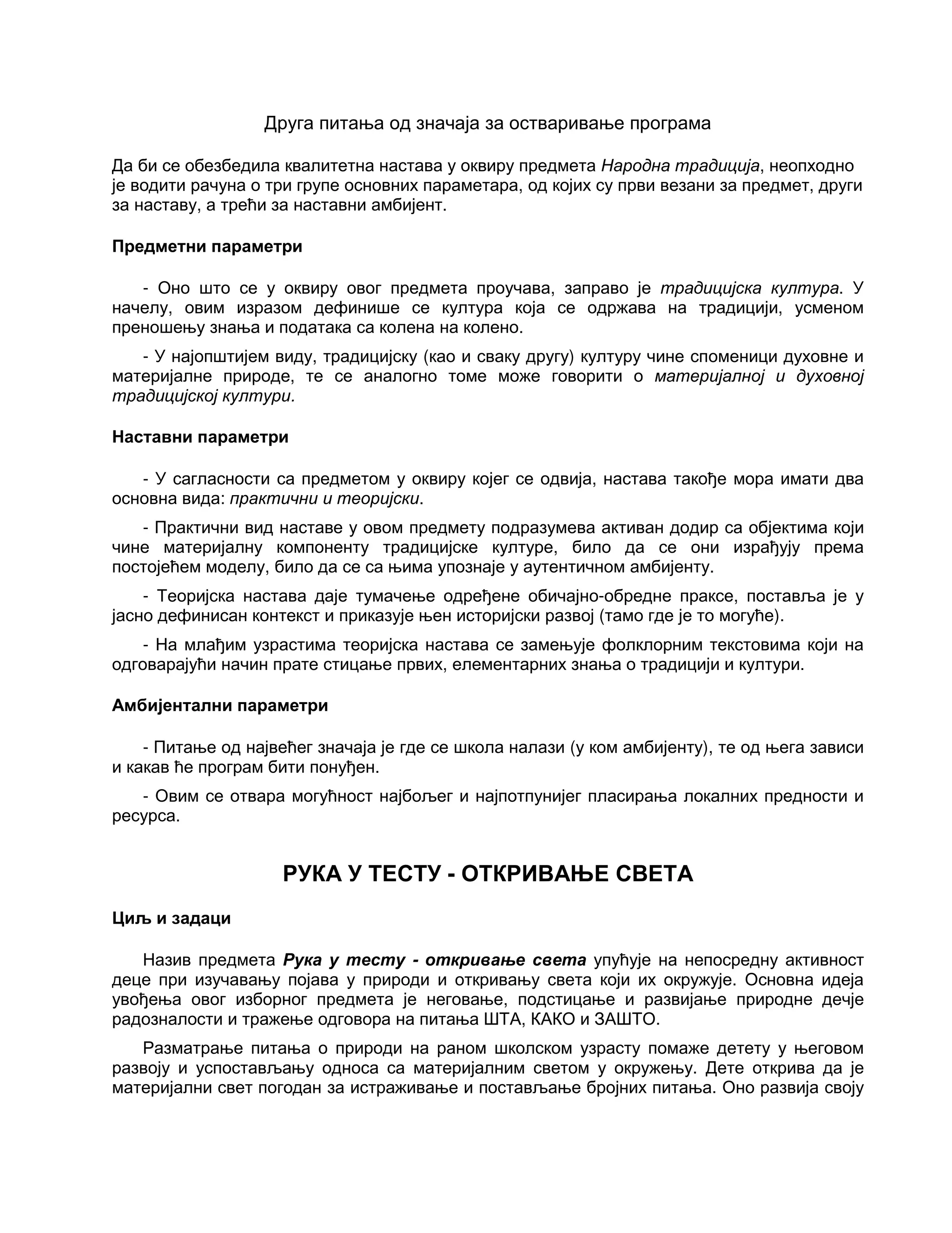 Друга питања од значаја за остваривање програма
Да би се обезбедила квалитетна настава у оквиру предмета Народна традиција, неопходно
је водити рачуна о три групе основних параметара, од којих су први везани за предмет, други
за наставу, а трећи за наставни амбијент.
Предметни параметри
- Оно што се у оквиру овог предмета проучава, заправо је традицијска култура. У
начелу, овим изразом дефинише се култура која се одржава на традицији, усменом
преношењу знања и података са колена на колено.
- У најопштијем виду, традицијску (као и сваку другу) културу чине споменици духовне и
материјалне природе, те се аналогно томе може говорити о материјалној и духовној
традицијској култури.
Наставни параметри
- У сагласности са предметом у оквиру којег се одвија, настава такође мора имати два
основна вида: практични и теоријски.
- Практични вид наставе у овом предмету подразумева активан додир са објектима који
чине материјалну компоненту традицијске културе, било да се они израђују према
постојећем моделу, било да се са њима упознаје у аутентичном амбијенту.
- Теоријска настава даје тумачење одређене обичајно-обредне праксе, поставља је у
јасно дефинисан контекст и приказује њен историјски развој (тамо где је то могуће).
- На млађим узрастима теоријска настава се замењује фолклорним текстовима који на
одговарајући начин прате стицање првих, елементарних знања о традицији и култури.
Амбијентални параметри
- Питање од највећег значаја је где се школа налази (у ком амбијенту), те од њега зависи
и какав ће програм бити понуђен.
- Овим се отвара могућност најбољег и најпотпунијег пласирања локалних предности и
ресурса.
РУКА У ТЕСТУ - ОТКРИВАЊЕ СВЕТА
Циљ и задаци
Назив предмета Рука у тесту - откривање света упућује на непосредну активност
деце при изучавању појава у природи и откривању света који их окружује. Основна идеја
увођења овог изборног предмета је неговање, подстицање и развијање природне дечје
радозналости и тражење одговора на питања ШТА, КАКО и ЗАШТО.
Разматрање питања о природи на раном школском узрасту помаже детету у његовом
развоју и успостављању односа са материјалним светом у окружењу. Дете открива да је
материјални свет погодан за истраживање и постављање бројних питања. Оно развија своју
 