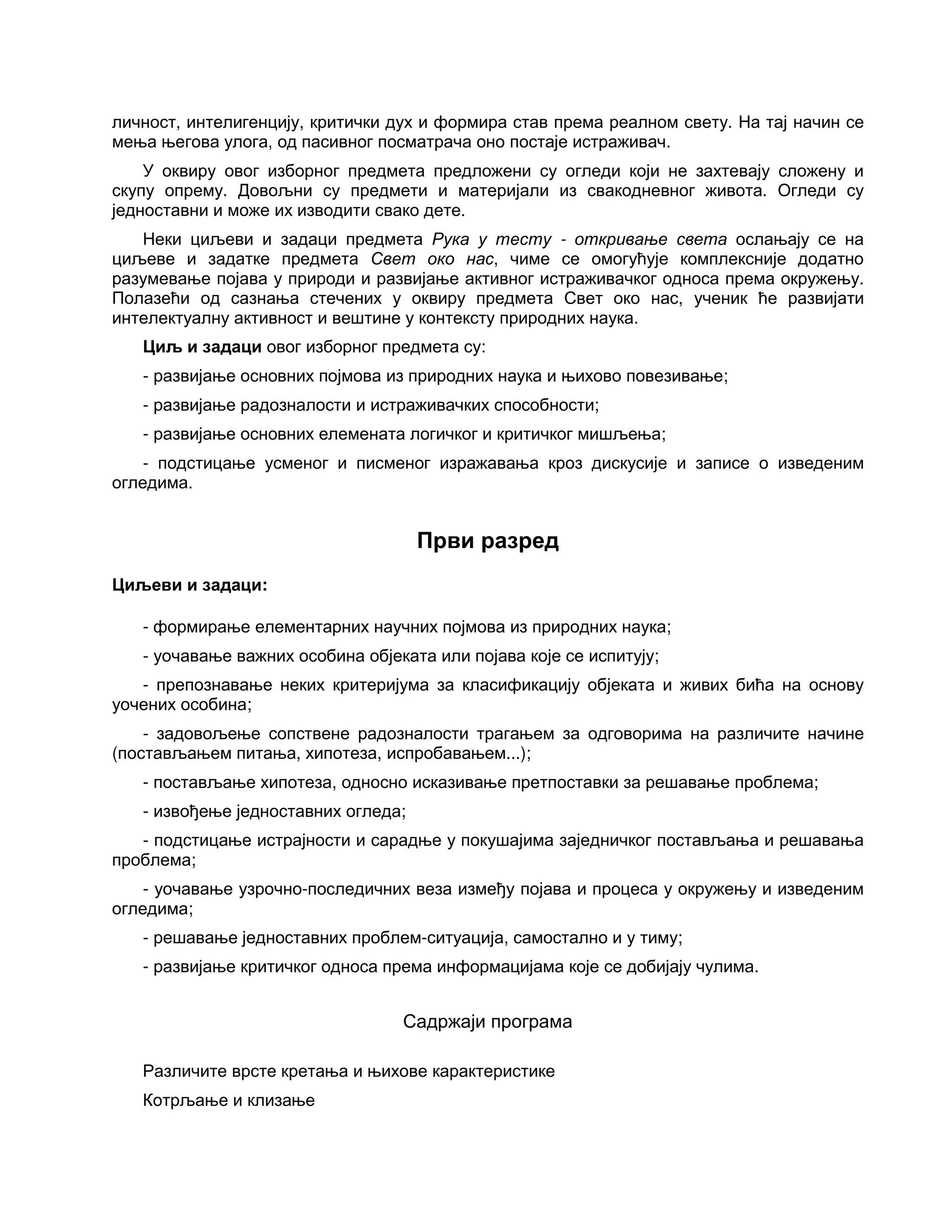 личност, интелигенцију, критички дух и формира став према реалном свету. На тај начин се
мења његова улога, од пасивног посматрача оно постаје истраживач.
У оквиру овог изборног предмета предложени су огледи који не захтевају сложену и
скупу опрему. Довољни су предмети и материјали из свакодневног живота. Огледи су
једноставни и може их изводити свако дете.
Неки циљеви и задаци предмета Рука у тесту - откривање света ослањају се на
циљеве и задатке предмета Свет око нас, чиме се омогућује комплексније додатно
разумевање појава у природи и развијање активног истраживачког односа према окружењу.
Полазећи од сазнања стечених у оквиру предмета Свет око нас, ученик ће развијати
интелектуалну активност и вештине у контексту природних наука.
Циљ и задаци овог изборног предмета су:
- развијање основних појмова из природних наука и њихово повезивање;
- развијање радозналости и истраживачких способности;
- развијање основних елемената логичког и критичког мишљења;
- подстицање усменог и писменог изражавања кроз дискусије и записе о изведеним
огледима.
Први разред
Циљеви и задаци:
- формирање елементарних научних појмова из природних наука;
- уочавање важних особина објеката или појава које се испитују;
- препознавање неких критеријума за класификацију објеката и живих бића на основу
уочених особина;
- задовољење сопствене радозналости трагањем за одговорима на различите начине
(постављањем питања, хипотеза, испробавањем...);
- постављање хипотеза, односно исказивање претпоставки за решавање проблема;
- извођење једноставних огледа;
- подстицање истрајности и сарадње у покушајима заједничког постављања и решавања
проблема;
- уочавање узрочно-последичних веза између појава и процеса у окружењу и изведеним
огледима;
- решавање једноставних проблем-ситуација, самостално и у тиму;
- развијање критичког односа према информацијама које се добијају чулима.
Садржаји програма
Различите врсте кретања и њихове карактеристике
Котрљање и клизање
 