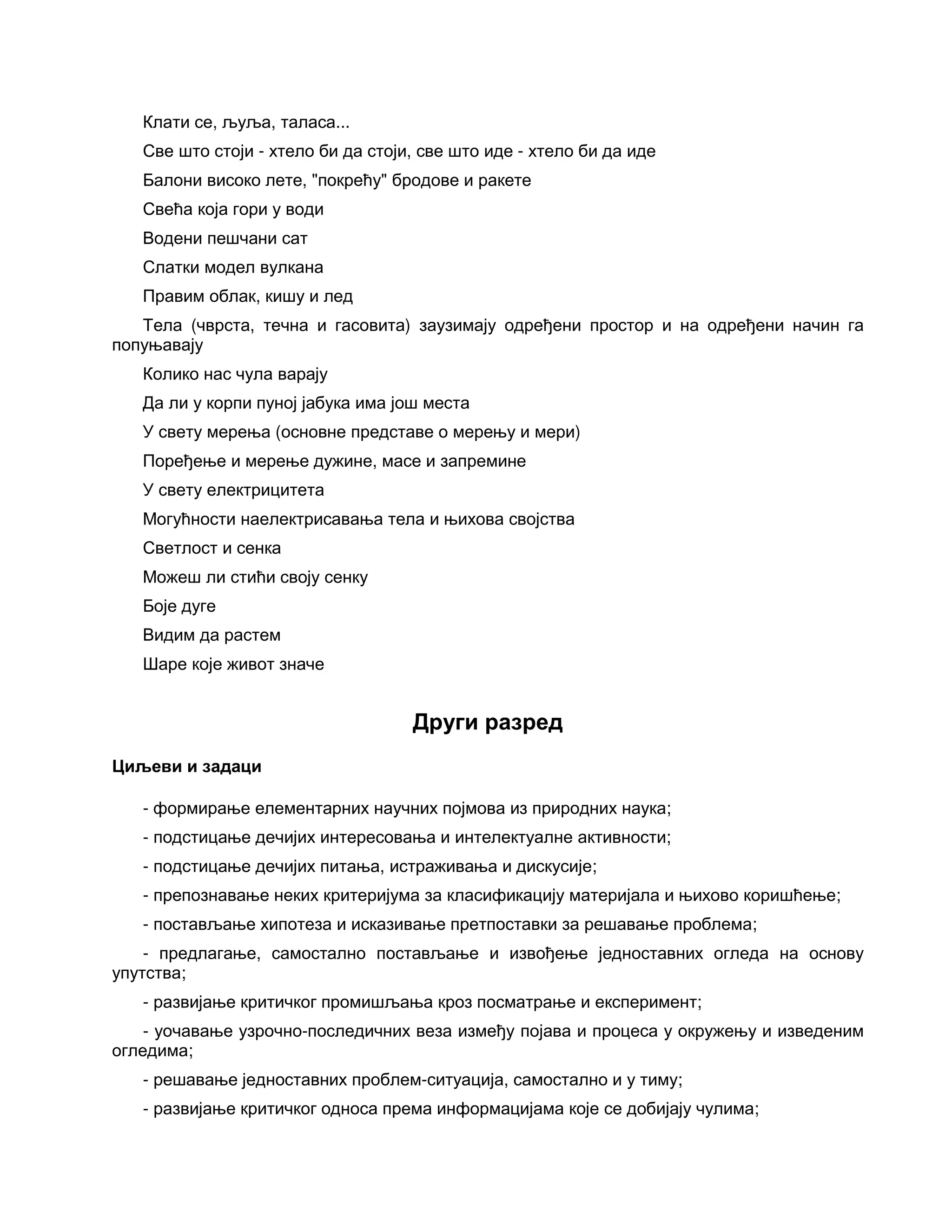 Клати се, љуља, таласа...
Све што стоји - хтело би да стоји, све што иде - хтело би да иде
Балони високо лете, "покрећу" бродове и ракете
Свећа која гори у води
Водени пешчани сат
Слатки модел вулкана
Правим облак, кишу и лед
Тела (чврста, течна и гасовита) заузимају одређени простор и на одређени начин га
попуњавају
Колико нас чула варају
Да ли у корпи пуној јабука има још места
У свету мерења (основне представе о мерењу и мери)
Поређење и мерење дужине, масе и запремине
У свету електрицитета
Могућности наелектрисавања тела и њихова својства
Светлост и сенка
Можеш ли стићи своју сенку
Боје дуге
Видим да растем
Шаре које живот значе
Други разред
Циљеви и задаци
- формирање елементарних научних појмова из природних наука;
- подстицање дечијих интересовања и интелектуалне активности;
- подстицање дечијих питања, истраживања и дискусије;
- препознавање неких критеријума за класификацију материјала и њихово коришћење;
- постављање хипотеза и исказивање претпоставки за решавање проблема;
- предлагање, самостално постављање и извођење једноставних огледа на основу
упутства;
- развијање критичког промишљања кроз посматрање и експеримент;
- уочавање узрочно-последичних веза између појава и процеса у окружењу и изведеним
огледима;
- решавање једноставних проблем-ситуација, самостално и у тиму;
- развијање критичког односа према информацијама које се добијају чулима;
 